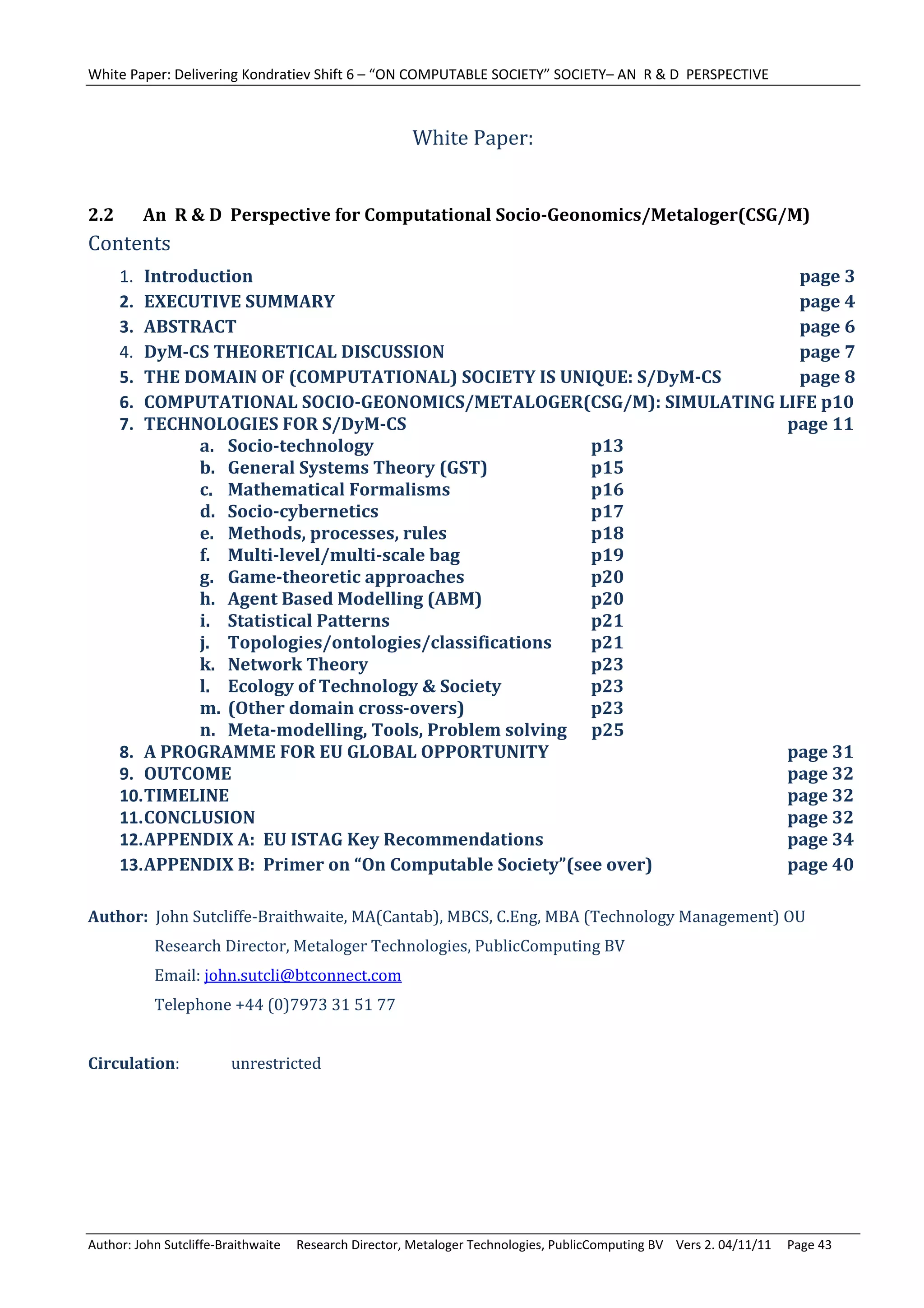 White Paper: Delivering Kondratiev Shift 6 – “ON COMPUTABLE SOCIETY” SOCIETY– AN  R & D  PERSPECTIVE 
	
                                                         White	Paper:	
                                                                    	
2.2        An		R	&	D		Perspective	for	Computational	Socio‐Geonomics/Metaloger(CSG/M)	
Contents		
      1.  Introduction		      	      	    	     	     	        	    	 	 										page	3
      2.  EXECUTIVE	SUMMARY	         	    	     	     	        	    	 	 										page	4	
      3.  ABSTRACT	 	         	      	    	     	     	        	    	 	 										page	6	
      4.  DyM‐CS	THEORETICAL	DISCUSSION	        	     	        	    	 	 										page	7
      5.  THE	DOMAIN	OF	(COMPUTATIONAL)	SOCIETY	IS	UNIQUE:	S/DyM‐CS	    										page	8	
      6.  COMPUTATIONAL	SOCIO‐GEONOMICS/METALOGER(CSG/M):	SIMULATING	LIFE	p10	
      7.  TECHNOLOGIES	FOR	S/DyM‐CS	 	          	     	        	    	 	 							page	11	
                a. Socio‐technology	      	     	     	        p13	
                b. General	Systems	Theory	(GST)	      	        p15	
                c. Mathematical	Formalisms	 	         	        p16	
                d. Socio‐cybernetics	     	     	     	        p17	
                e. Methods,	processes,	rules	   	     	        p18	
                f. Multi‐level/multi‐scale	bag	 	     	        p19	
                g. Game‐theoretic	approaches	 	       	        p20	
                h. Agent	Based	Modelling	(ABM)	       	        p20	
                i. Statistical	Patterns	  	     	     	        p21	
                j. Topologies/ontologies/classifications	      p21	
                k. Network	Theory	        	     	     	        p23	
                l. Ecology	of	Technology	&	Society	   	        p23	
                m. (Other	domain	cross‐overs)	 	      	        p23	
                n. Meta‐modelling,	Tools,	Problem	solving						p25	
      8. A	PROGRAMME	FOR	EU	GLOBAL	OPPORTUNITY	                	    	 	 							page	31	
      9. OUTCOME	 	           	      	    	     	     	        	    	 	 							page	32	
      10. TIMELINE	 	         	      	    	     	     	        	    	 	 							page	32	
      11. CONCLUSION		        	      	    	     	     	        	    	 	 							page	32	
      12. APPENDIX	A:		EU	ISTAG	Key	Recommendations	           	    	 	 							page	34	
      13. APPENDIX	B:		Primer	on	“On	Computable	Society”(see	over)	   	 							page	40	

Author:		John	Sutcliffe‐Braithwaite,	MA(Cantab),	MBCS,	C.Eng,	MBA	(Technology	Management)	OU	
	          			Research	Director,	Metaloger	Technologies,	PublicComputing	BV	
	          			Email:	john.sutcli@btconnect.com	
	          			Telephone	+44	(0)7973	31	51	77	
	
Circulation:		           unrestricted




Author: John Sutcliffe‐Braithwaite     Research Director, Metaloger Technologies, PublicComputing BV    Vers 2. 04/11/11     Page 43 
 