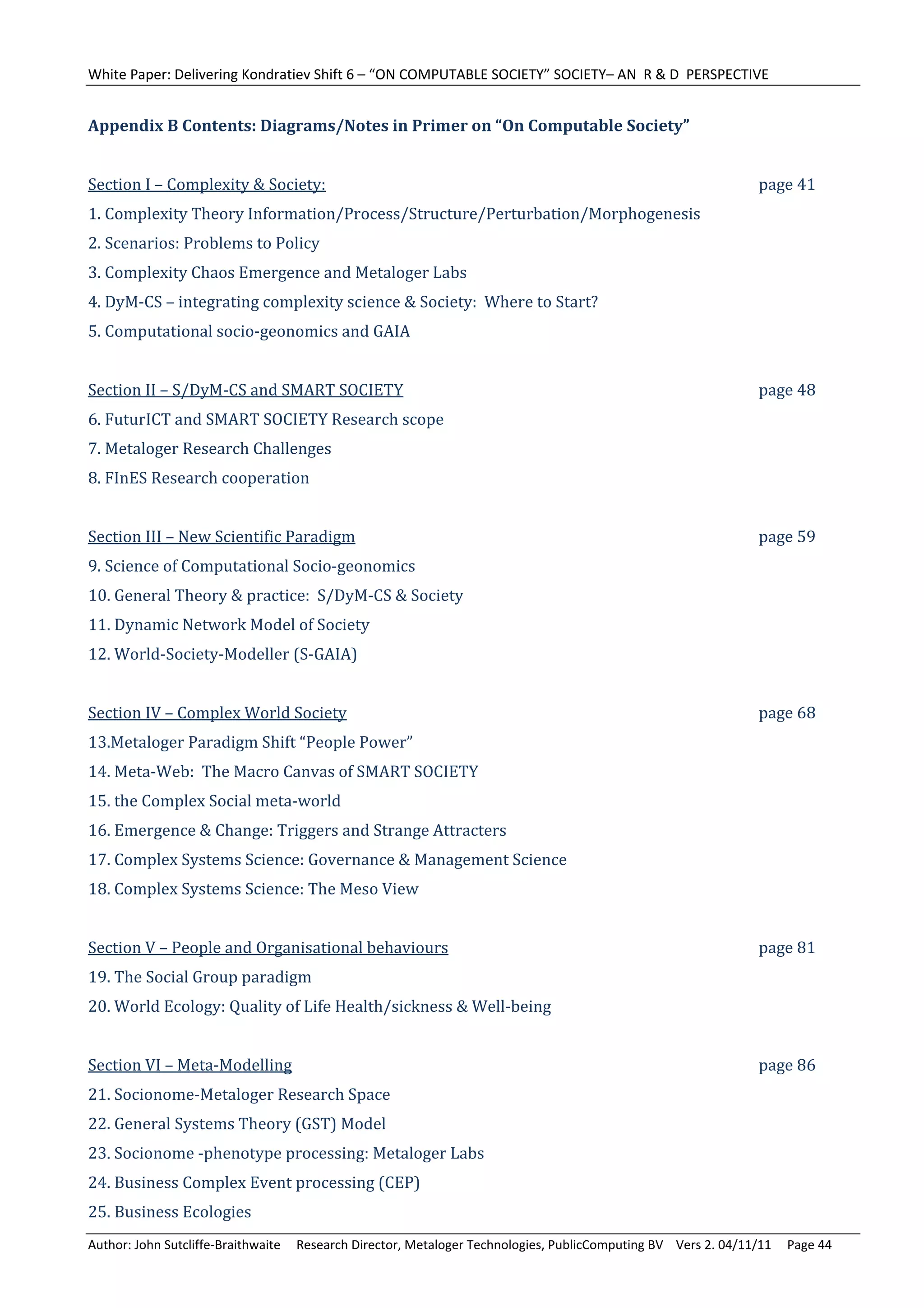 White Paper: Delivering Kondratiev Shift 6 – “ON COMPUTABLE SOCIETY” SOCIETY– AN  R & D  PERSPECTIVE 
	
Appendix	B	Contents:	Diagrams/Notes	in	Primer	on	“On	Computable	Society”	
	
Section	I	–	Complexity	&	Society:	               	         	         	         	         	         	         	         page	41	
1.	Complexity	Theory	Information/Process/Structure/Perturbation/Morphogenesis	
2.	Scenarios:	Problems	to	Policy	
3.	Complexity	Chaos	Emergence	and	Metaloger	Labs	
4.	DyM‐CS	–	integrating	complexity	science	&	Society:		Where	to	Start?	
5.	Computational	socio‐geonomics	and	GAIA	
	
Section	II	–	S/DyM‐CS	and	SMART	SOCIETY	 	                           	         	         	         	         	         page	48	
6.	FuturICT	and	SMART	SOCIETY	Research	scope	
7.	Metaloger	Research	Challenges	
8.	FInES	Research	cooperation	
	
Section	III	–	New	Scientific	Paradigm	 	                   	         	         	         	         	         	         page	59	
9.	Science	of	Computational	Socio‐geonomics	
10.	General	Theory	&	practice:		S/DyM‐CS	&	Society	
11.	Dynamic	Network	Model	of	Society	
12.	World‐Society‐Modeller	(S‐GAIA)	
	
Section	IV	–	Complex	World	Society	 	                      	         	         	         	         	         	         page	68	
13.Metaloger	Paradigm	Shift	“People	Power”	
14.	Meta‐Web:		The	Macro	Canvas	of	SMART	SOCIETY	
15.	the	Complex	Social	meta‐world	
16.	Emergence	&	Change:	Triggers	and	Strange	Attracters	
17.	Complex	Systems	Science:	Governance	&	Management	Science	
18.	Complex	Systems	Science:	The	Meso	View	
	
Section	V	–	People	and	Organisational	behaviours	                    	         	         	         	         	         page	81	
19.	The	Social	Group	paradigm	
20.	World	Ecology:	Quality	of	Life	Health/sickness	&	Well‐being	
	
Section	VI	–	Meta‐Modelling	 	                   	         	         	         	         	         	         	         page	86	
21.	Socionome‐Metaloger	Research	Space	
22.	General	Systems	Theory	(GST)	Model	
23.	Socionome	‐phenotype	processing:	Metaloger	Labs	
24.	Business	Complex	Event	processing	(CEP)	
25.	Business	Ecologies	
Author: John Sutcliffe‐Braithwaite     Research Director, Metaloger Technologies, PublicComputing BV    Vers 2. 04/11/11     Page 44 
 