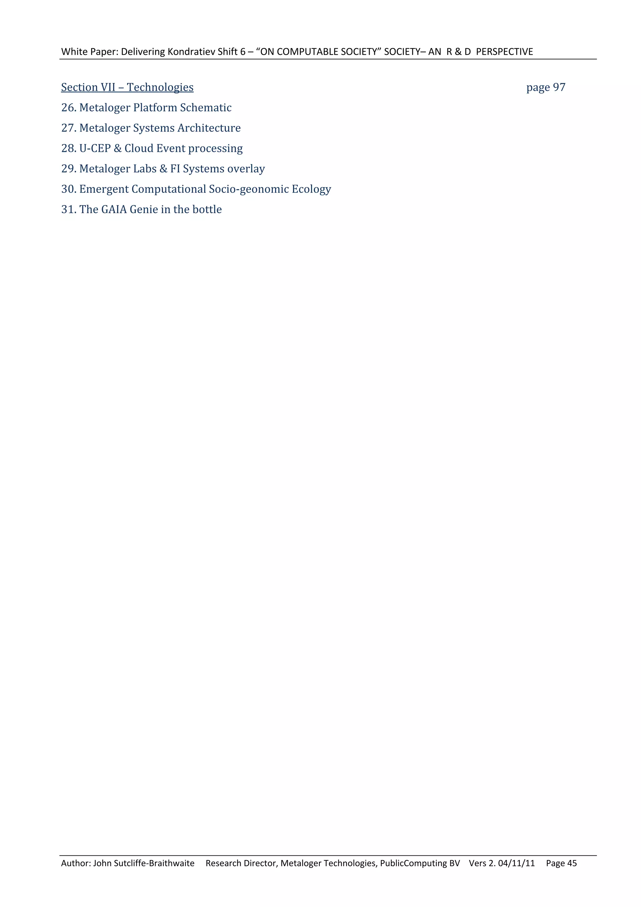 White Paper: Delivering Kondratiev Shift 6 – “ON COMPUTABLE SOCIETY” SOCIETY– AN  R & D  PERSPECTIVE 
	
Section	VII	–	Technologies	            	         	         	         	         	         	         	         	         page	97	
26.	Metaloger	Platform	Schematic	
27.	Metaloger	Systems	Architecture	
28.	U‐CEP	&	Cloud	Event	processing	
29.	Metaloger	Labs	&	FI	Systems	overlay	
30.	Emergent	Computational	Socio‐geonomic	Ecology	
31.	The	GAIA	Genie	in	the	bottle	
	




Author: John Sutcliffe‐Braithwaite     Research Director, Metaloger Technologies, PublicComputing BV    Vers 2. 04/11/11     Page 45 
 