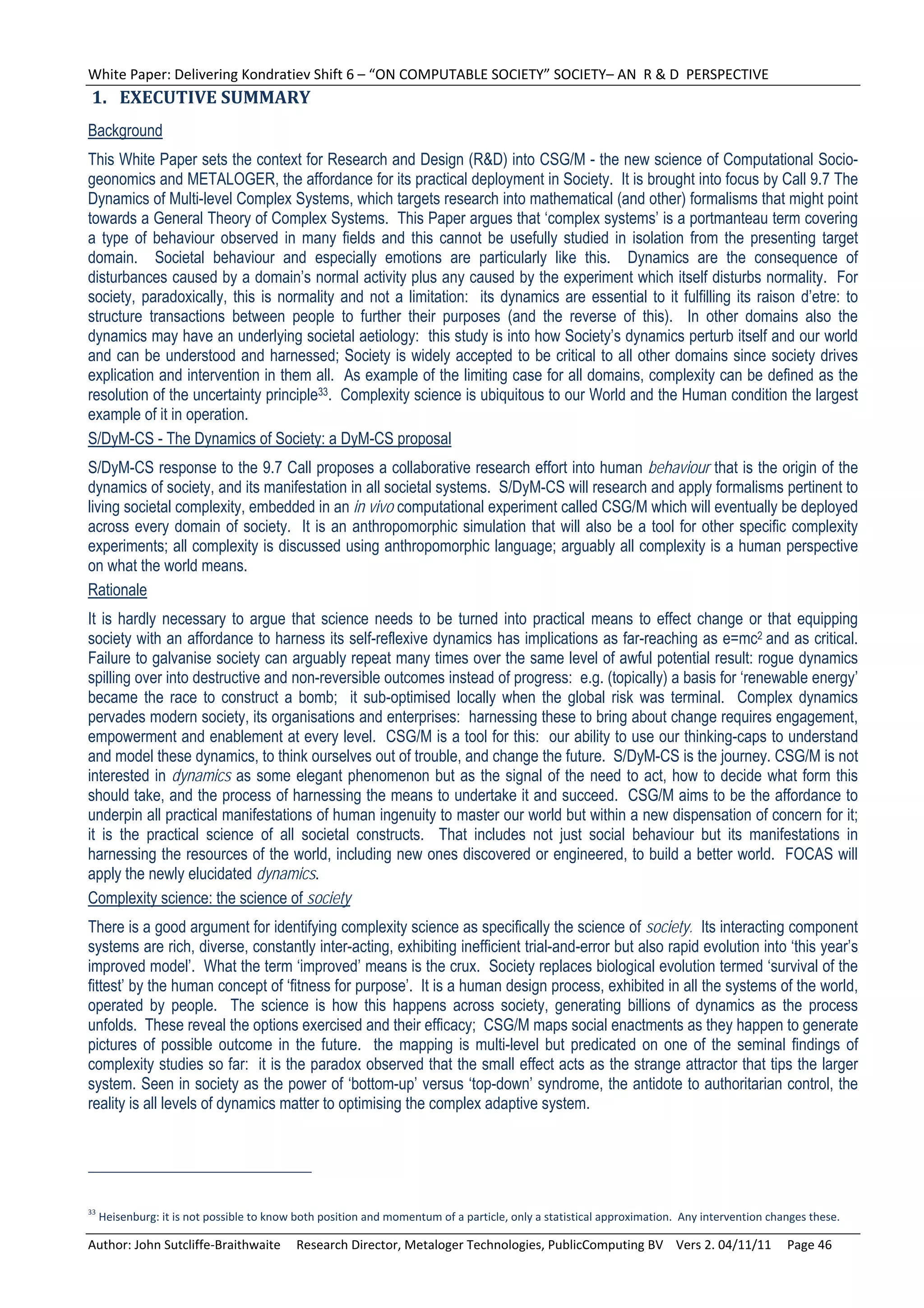 White Paper: Delivering Kondratiev Shift 6 – “ON COMPUTABLE SOCIETY” SOCIETY– AN  R & D  PERSPECTIVE 
1. EXECUTIVE	SUMMARY	
Background
This White Paper sets the context for Research and Design (R&D) into CSG/M - the new science of Computational Socio-
geonomics and METALOGER, the affordance for its practical deployment in Society. It is brought into focus by Call 9.7 The
Dynamics of Multi-level Complex Systems, which targets research into mathematical (and other) formalisms that might point
towards a General Theory of Complex Systems. This Paper argues that ‘complex systems’ is a portmanteau term covering
a type of behaviour observed in many fields and this cannot be usefully studied in isolation from the presenting target
domain. Societal behaviour and especially emotions are particularly like this. Dynamics are the consequence of
disturbances caused by a domain’s normal activity plus any caused by the experiment which itself disturbs normality. For
society, paradoxically, this is normality and not a limitation: its dynamics are essential to it fulfilling its raison d’etre: to
structure transactions between people to further their purposes (and the reverse of this). In other domains also the
dynamics may have an underlying societal aetiology: this study is into how Society’s dynamics perturb itself and our world
and can be understood and harnessed; Society is widely accepted to be critical to all other domains since society drives
explication and intervention in them all. As example of the limiting case for all domains, complexity can be defined as the
resolution of the uncertainty principle33. Complexity science is ubiquitous to our World and the Human condition the largest
example of it in operation.
S/DyM-CS - The Dynamics of Society: a DyM-CS proposal
S/DyM-CS response to the 9.7 Call proposes a collaborative research effort into human behaviour that is the origin of the
dynamics of society, and its manifestation in all societal systems. S/DyM-CS will research and apply formalisms pertinent to
living societal complexity, embedded in an in vivo computational experiment called CSG/M which will eventually be deployed
across every domain of society. It is an anthropomorphic simulation that will also be a tool for other specific complexity
experiments; all complexity is discussed using anthropomorphic language; arguably all complexity is a human perspective
on what the world means.
Rationale
It is hardly necessary to argue that science needs to be turned into practical means to effect change or that equipping
society with an affordance to harness its self-reflexive dynamics has implications as far-reaching as e=mc2 and as critical.
Failure to galvanise society can arguably repeat many times over the same level of awful potential result: rogue dynamics
spilling over into destructive and non-reversible outcomes instead of progress: e.g. (topically) a basis for ‘renewable energy’
became the race to construct a bomb; it sub-optimised locally when the global risk was terminal. Complex dynamics
pervades modern society, its organisations and enterprises: harnessing these to bring about change requires engagement,
empowerment and enablement at every level. CSG/M is a tool for this: our ability to use our thinking-caps to understand
and model these dynamics, to think ourselves out of trouble, and change the future. S/DyM-CS is the journey. CSG/M is not
interested in dynamics as some elegant phenomenon but as the signal of the need to act, how to decide what form this
should take, and the process of harnessing the means to undertake it and succeed. CSG/M aims to be the affordance to
underpin all practical manifestations of human ingenuity to master our world but within a new dispensation of concern for it;
it is the practical science of all societal constructs. That includes not just social behaviour but its manifestations in
harnessing the resources of the world, including new ones discovered or engineered, to build a better world. FOCAS will
apply the newly elucidated dynamics.
Complexity science: the science of society
There is a good argument for identifying complexity science as specifically the science of society. Its interacting component
systems are rich, diverse, constantly inter-acting, exhibiting inefficient trial-and-error but also rapid evolution into ‘this year’s
improved model’. What the term ‘improved’ means is the crux. Society replaces biological evolution termed ‘survival of the
fittest’ by the human concept of ‘fitness for purpose’. It is a human design process, exhibited in all the systems of the world,
operated by people. The science is how this happens across society, generating billions of dynamics as the process
unfolds. These reveal the options exercised and their efficacy; CSG/M maps social enactments as they happen to generate
pictures of possible outcome in the future. the mapping is multi-level but predicated on one of the seminal findings of
complexity studies so far: it is the paradox observed that the small effect acts as the strange attractor that tips the larger
system. Seen in society as the power of ‘bottom-up’ versus ‘top-down’ syndrome, the antidote to authoritarian control, the
reality is all levels of dynamics matter to optimising the complex adaptive system.




33
  Heisenburg: it is not possible to know both position and momentum of a particle, only a statistical approximation.  Any intervention changes these. 

Author: John Sutcliffe‐Braithwaite     Research Director, Metaloger Technologies, PublicComputing BV    Vers 2. 04/11/11     Page 46 
 