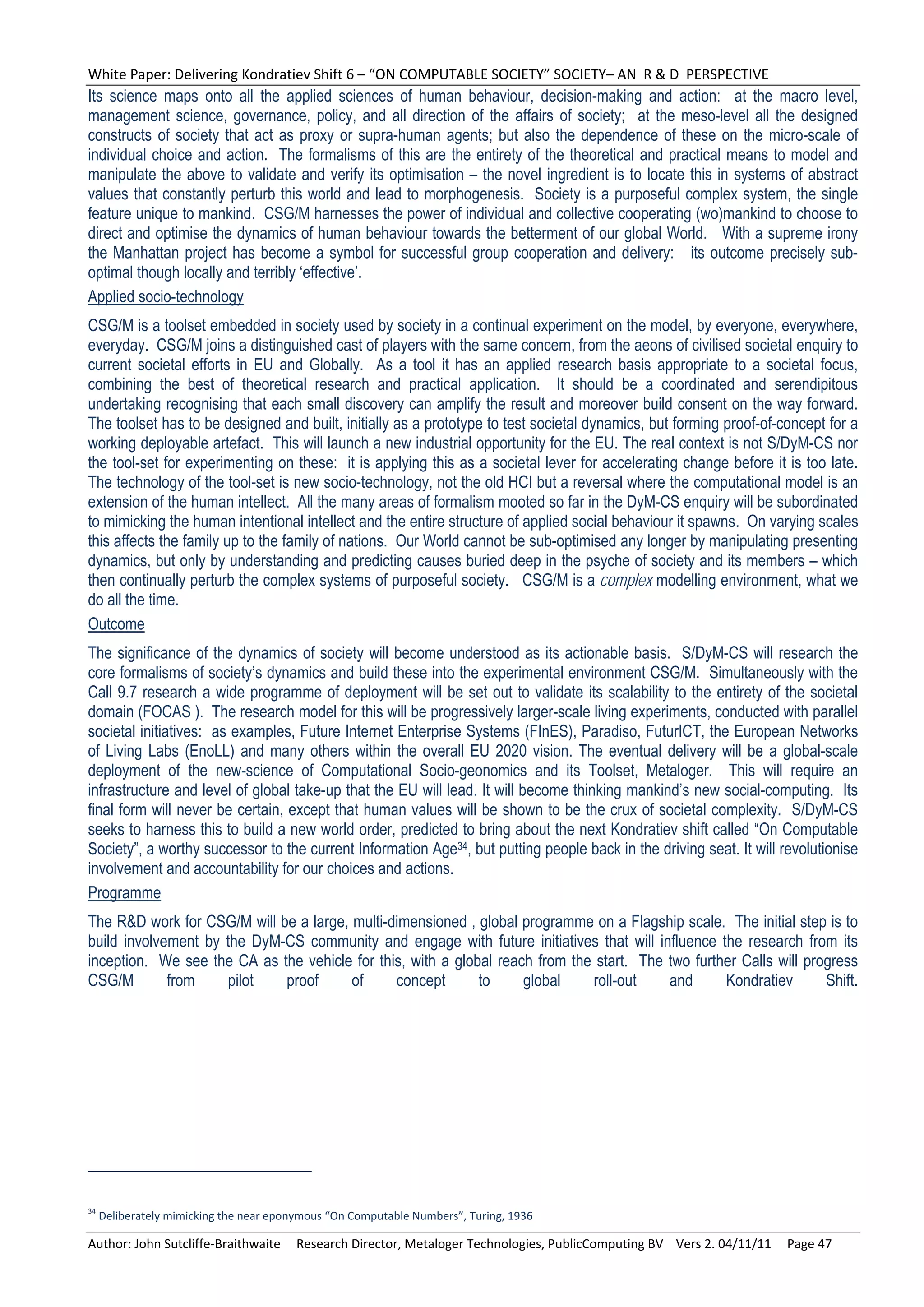 White Paper: Delivering Kondratiev Shift 6 – “ON COMPUTABLE SOCIETY” SOCIETY– AN  R & D  PERSPECTIVE 
Its science maps onto all the applied sciences of human behaviour, decision-making and action: at the macro level,
management science, governance, policy, and all direction of the affairs of society; at the meso-level all the designed
constructs of society that act as proxy or supra-human agents; but also the dependence of these on the micro-scale of
individual choice and action. The formalisms of this are the entirety of the theoretical and practical means to model and
manipulate the above to validate and verify its optimisation – the novel ingredient is to locate this in systems of abstract
values that constantly perturb this world and lead to morphogenesis. Society is a purposeful complex system, the single
feature unique to mankind. CSG/M harnesses the power of individual and collective cooperating (wo)mankind to choose to
direct and optimise the dynamics of human behaviour towards the betterment of our global World. With a supreme irony
the Manhattan project has become a symbol for successful group cooperation and delivery: its outcome precisely sub-
optimal though locally and terribly ‘effective’.
Applied socio-technology
CSG/M is a toolset embedded in society used by society in a continual experiment on the model, by everyone, everywhere,
everyday. CSG/M joins a distinguished cast of players with the same concern, from the aeons of civilised societal enquiry to
current societal efforts in EU and Globally. As a tool it has an applied research basis appropriate to a societal focus,
combining the best of theoretical research and practical application. It should be a coordinated and serendipitous
undertaking recognising that each small discovery can amplify the result and moreover build consent on the way forward.
The toolset has to be designed and built, initially as a prototype to test societal dynamics, but forming proof-of-concept for a
working deployable artefact. This will launch a new industrial opportunity for the EU. The real context is not S/DyM-CS nor
the tool-set for experimenting on these: it is applying this as a societal lever for accelerating change before it is too late.
The technology of the tool-set is new socio-technology, not the old HCI but a reversal where the computational model is an
extension of the human intellect. All the many areas of formalism mooted so far in the DyM-CS enquiry will be subordinated
to mimicking the human intentional intellect and the entire structure of applied social behaviour it spawns. On varying scales
this affects the family up to the family of nations. Our World cannot be sub-optimised any longer by manipulating presenting
dynamics, but only by understanding and predicting causes buried deep in the psyche of society and its members – which
then continually perturb the complex systems of purposeful society. CSG/M is a complex modelling environment, what we
do all the time.
Outcome
The significance of the dynamics of society will become understood as its actionable basis. S/DyM-CS will research the
core formalisms of society’s dynamics and build these into the experimental environment CSG/M. Simultaneously with the
Call 9.7 research a wide programme of deployment will be set out to validate its scalability to the entirety of the societal
domain (FOCAS ). The research model for this will be progressively larger-scale living experiments, conducted with parallel
societal initiatives: as examples, Future Internet Enterprise Systems (FInES), Paradiso, FuturICT, the European Networks
of Living Labs (EnoLL) and many others within the overall EU 2020 vision. The eventual delivery will be a global-scale
deployment of the new-science of Computational Socio-geonomics and its Toolset, Metaloger. This will require an
infrastructure and level of global take-up that the EU will lead. It will become thinking mankind’s new social-computing. Its
final form will never be certain, except that human values will be shown to be the crux of societal complexity. S/DyM-CS
seeks to harness this to build a new world order, predicted to bring about the next Kondratiev shift called “On Computable
Society”, a worthy successor to the current Information Age34, but putting people back in the driving seat. It will revolutionise
involvement and accountability for our choices and actions.
Programme
The R&D work for CSG/M will be a large, multi-dimensioned , global programme on a Flagship scale. The initial step is to
build involvement by the DyM-CS community and engage with future initiatives that will influence the research from its
inception. We see the CA as the vehicle for this, with a global reach from the start. The two further Calls will progress
CSG/M        from    pilot   proof      of     concept       to     global    roll-out    and      Kondratiev       Shift.




34
  Deliberately mimicking the near eponymous “On Computable Numbers”, Turing, 1936 

Author: John Sutcliffe‐Braithwaite     Research Director, Metaloger Technologies, PublicComputing BV    Vers 2. 04/11/11     Page 47 
 