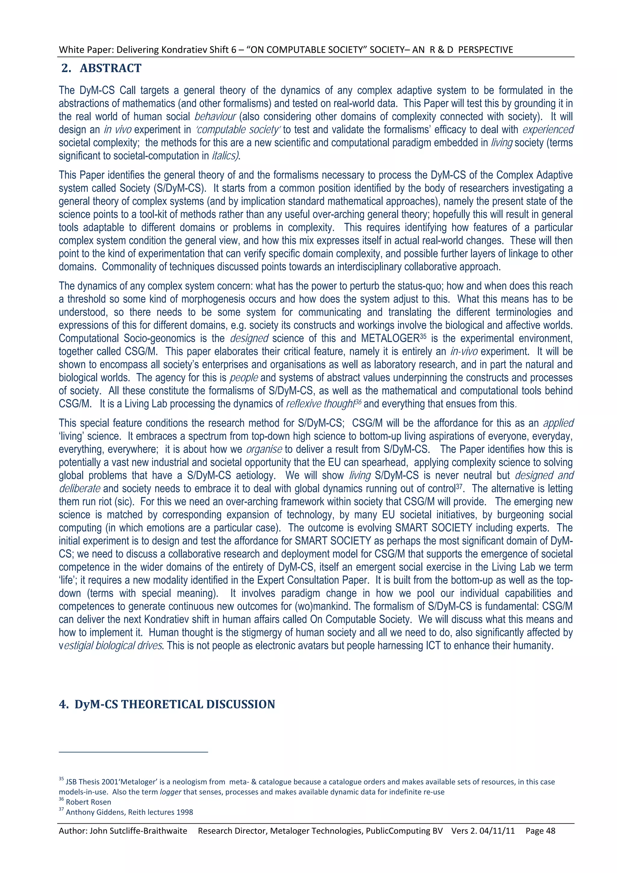 White Paper: Delivering Kondratiev Shift 6 – “ON COMPUTABLE SOCIETY” SOCIETY– AN  R & D  PERSPECTIVE 
2. ABSTRACT	
The DyM-CS Call targets a general theory of the dynamics of any complex adaptive system to be formulated in the
abstractions of mathematics (and other formalisms) and tested on real-world data. This Paper will test this by grounding it in
the real world of human social behaviour (also considering other domains of complexity connected with society). It will
design an in vivo experiment in ‘computable society’ to test and validate the formalisms’ efficacy to deal with experienced
societal complexity; the methods for this are a new scientific and computational paradigm embedded in living society (terms
significant to societal-computation in italics).
This Paper identifies the general theory of and the formalisms necessary to process the DyM-CS of the Complex Adaptive
system called Society (S/DyM-CS). It starts from a common position identified by the body of researchers investigating a
general theory of complex systems (and by implication standard mathematical approaches), namely the present state of the
science points to a tool-kit of methods rather than any useful over-arching general theory; hopefully this will result in general
tools adaptable to different domains or problems in complexity. This requires identifying how features of a particular
complex system condition the general view, and how this mix expresses itself in actual real-world changes. These will then
point to the kind of experimentation that can verify specific domain complexity, and possible further layers of linkage to other
domains. Commonality of techniques discussed points towards an interdisciplinary collaborative approach.
The dynamics of any complex system concern: what has the power to perturb the status-quo; how and when does this reach
a threshold so some kind of morphogenesis occurs and how does the system adjust to this. What this means has to be
understood, so there needs to be some system for communicating and translating the different terminologies and
expressions of this for different domains, e.g. society its constructs and workings involve the biological and affective worlds.
Computational Socio-geonomics is the designed science of this and METALOGER35 is the experimental environment,
together called CSG/M. This paper elaborates their critical feature, namely it is entirely an in-vivo experiment. It will be
shown to encompass all society’s enterprises and organisations as well as laboratory research, and in part the natural and
biological worlds. The agency for this is people and systems of abstract values underpinning the constructs and processes
of society. All these constitute the formalisms of S/DyM-CS, as well as the mathematical and computational tools behind
CSG/M. It is a Living Lab processing the dynamics of reflexive thought36 and everything that ensues from this.
This special feature conditions the research method for S/DyM-CS; CSG/M will be the affordance for this as an applied
‘living’ science. It embraces a spectrum from top-down high science to bottom-up living aspirations of everyone, everyday,
everything, everywhere; it is about how we organise to deliver a result from S/DyM-CS. The Paper identifies how this is
potentially a vast new industrial and societal opportunity that the EU can spearhead, applying complexity science to solving
global problems that have a S/DyM-CS aetiology. We will show living S/DyM-CS is never neutral but designed and
deliberate and society needs to embrace it to deal with global dynamics running out of control37. The alternative is letting
them run riot (sic). For this we need an over-arching framework within society that CSG/M will provide. The emerging new
science is matched by corresponding expansion of technology, by many EU societal initiatives, by burgeoning social
computing (in which emotions are a particular case). The outcome is evolving SMART SOCIETY including experts. The
initial experiment is to design and test the affordance for SMART SOCIETY as perhaps the most significant domain of DyM-
CS; we need to discuss a collaborative research and deployment model for CSG/M that supports the emergence of societal
competence in the wider domains of the entirety of DyM-CS, itself an emergent social exercise in the Living Lab we term
‘life’; it requires a new modality identified in the Expert Consultation Paper. It is built from the bottom-up as well as the top-
down (terms with special meaning). It involves paradigm change in how we pool our individual capabilities and
competences to generate continuous new outcomes for (wo)mankind. The formalism of S/DyM-CS is fundamental: CSG/M
can deliver the next Kondratiev shift in human affairs called On Computable Society. We will discuss what this means and
how to implement it. Human thought is the stigmergy of human society and all we need to do, also significantly affected by
vestigial biological drives. This is not people as electronic avatars but people harnessing ICT to enhance their humanity.




4.		DyM‐CS	THEORETICAL	DISCUSSION	                                                                                                                     	




35
   JSB Thesis 2001‘Metaloger’ is a neologism from  meta‐ & catalogue because a catalogue orders and makes available sets of resources, in this case 
models‐in‐use.  Also the term logger that senses, processes and makes available dynamic data for indefinite re‐use 
36
   Robert Rosen 
37
   Anthony Giddens, Reith lectures 1998 

Author: John Sutcliffe‐Braithwaite     Research Director, Metaloger Technologies, PublicComputing BV    Vers 2. 04/11/11     Page 48 
 