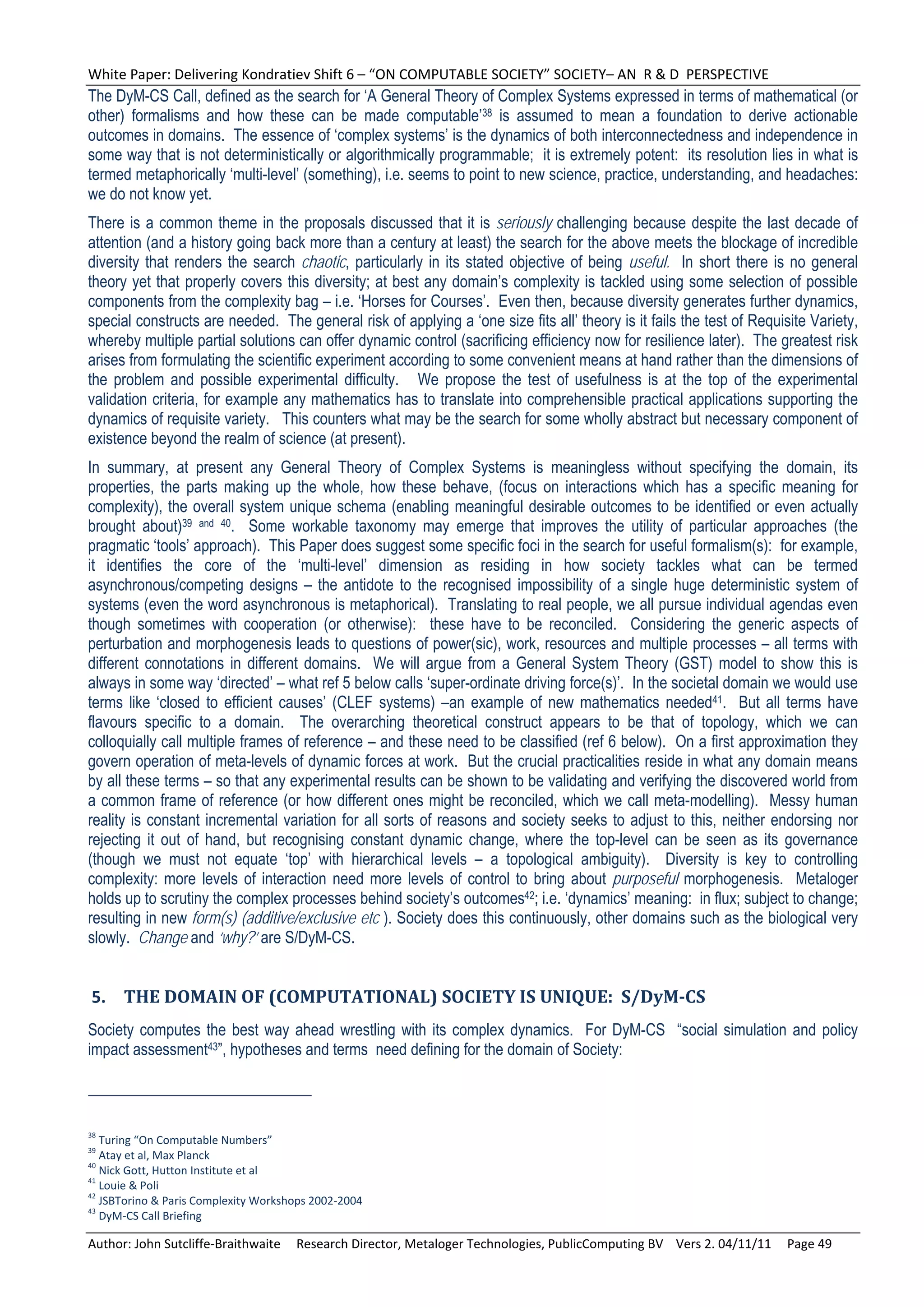 White Paper: Delivering Kondratiev Shift 6 – “ON COMPUTABLE SOCIETY” SOCIETY– AN  R & D  PERSPECTIVE 
The DyM-CS Call, defined as the search for ‘A General Theory of Complex Systems expressed in terms of mathematical (or
other) formalisms and how these can be made computable’38 is assumed to mean a foundation to derive actionable
outcomes in domains. The essence of ‘complex systems’ is the dynamics of both interconnectedness and independence in
some way that is not deterministically or algorithmically programmable; it is extremely potent: its resolution lies in what is
termed metaphorically ‘multi-level’ (something), i.e. seems to point to new science, practice, understanding, and headaches:
we do not know yet.
There is a common theme in the proposals discussed that it is seriously challenging because despite the last decade of
attention (and a history going back more than a century at least) the search for the above meets the blockage of incredible
diversity that renders the search chaotic, particularly in its stated objective of being useful. In short there is no general
theory yet that properly covers this diversity; at best any domain’s complexity is tackled using some selection of possible
components from the complexity bag – i.e. ‘Horses for Courses’. Even then, because diversity generates further dynamics,
special constructs are needed. The general risk of applying a ‘one size fits all’ theory is it fails the test of Requisite Variety,
whereby multiple partial solutions can offer dynamic control (sacrificing efficiency now for resilience later). The greatest risk
arises from formulating the scientific experiment according to some convenient means at hand rather than the dimensions of
the problem and possible experimental difficulty. We propose the test of usefulness is at the top of the experimental
validation criteria, for example any mathematics has to translate into comprehensible practical applications supporting the
dynamics of requisite variety. This counters what may be the search for some wholly abstract but necessary component of
existence beyond the realm of science (at present).
In summary, at present any General Theory of Complex Systems is meaningless without specifying the domain, its
properties, the parts making up the whole, how these behave, (focus on interactions which has a specific meaning for
complexity), the overall system unique schema (enabling meaningful desirable outcomes to be identified or even actually
brought about)39 and 40. Some workable taxonomy may emerge that improves the utility of particular approaches (the
pragmatic ‘tools’ approach). This Paper does suggest some specific foci in the search for useful formalism(s): for example,
it identifies the core of the ‘multi-level’ dimension as residing in how society tackles what can be termed
asynchronous/competing designs – the antidote to the recognised impossibility of a single huge deterministic system of
systems (even the word asynchronous is metaphorical). Translating to real people, we all pursue individual agendas even
though sometimes with cooperation (or otherwise): these have to be reconciled. Considering the generic aspects of
perturbation and morphogenesis leads to questions of power(sic), work, resources and multiple processes – all terms with
different connotations in different domains. We will argue from a General System Theory (GST) model to show this is
always in some way ‘directed’ – what ref 5 below calls ‘super-ordinate driving force(s)’. In the societal domain we would use
terms like ‘closed to efficient causes’ (CLEF systems) –an example of new mathematics needed41. But all terms have
flavours specific to a domain. The overarching theoretical construct appears to be that of topology, which we can
colloquially call multiple frames of reference – and these need to be classified (ref 6 below). On a first approximation they
govern operation of meta-levels of dynamic forces at work. But the crucial practicalities reside in what any domain means
by all these terms – so that any experimental results can be shown to be validating and verifying the discovered world from
a common frame of reference (or how different ones might be reconciled, which we call meta-modelling). Messy human
reality is constant incremental variation for all sorts of reasons and society seeks to adjust to this, neither endorsing nor
rejecting it out of hand, but recognising constant dynamic change, where the top-level can be seen as its governance
(though we must not equate ‘top’ with hierarchical levels – a topological ambiguity). Diversity is key to controlling
complexity: more levels of interaction need more levels of control to bring about purposeful morphogenesis. Metaloger
holds up to scrutiny the complex processes behind society’s outcomes42; i.e. ‘dynamics’ meaning: in flux; subject to change;
resulting in new form(s) (additive/exclusive etc ). Society does this continuously, other domains such as the biological very
slowly. Change and ‘why?’ are S/DyM-CS.


5. THE	DOMAIN	OF	(COMPUTATIONAL)	SOCIETY	IS	UNIQUE:		S/DyM‐CS	
Society computes the best way ahead wrestling with its complex dynamics. For DyM-CS “social simulation and policy
impact assessment43”, hypotheses and terms need defining for the domain of Society:



38
   Turing “On Computable Numbers” 
39
   Atay et al, Max Planck 
40
   Nick Gott, Hutton Institute et al  
41
   Louie & Poli 
42
   JSBTorino & Paris Complexity Workshops 2002‐2004 
43
   DyM‐CS Call Briefing 

Author: John Sutcliffe‐Braithwaite     Research Director, Metaloger Technologies, PublicComputing BV    Vers 2. 04/11/11     Page 49 
 