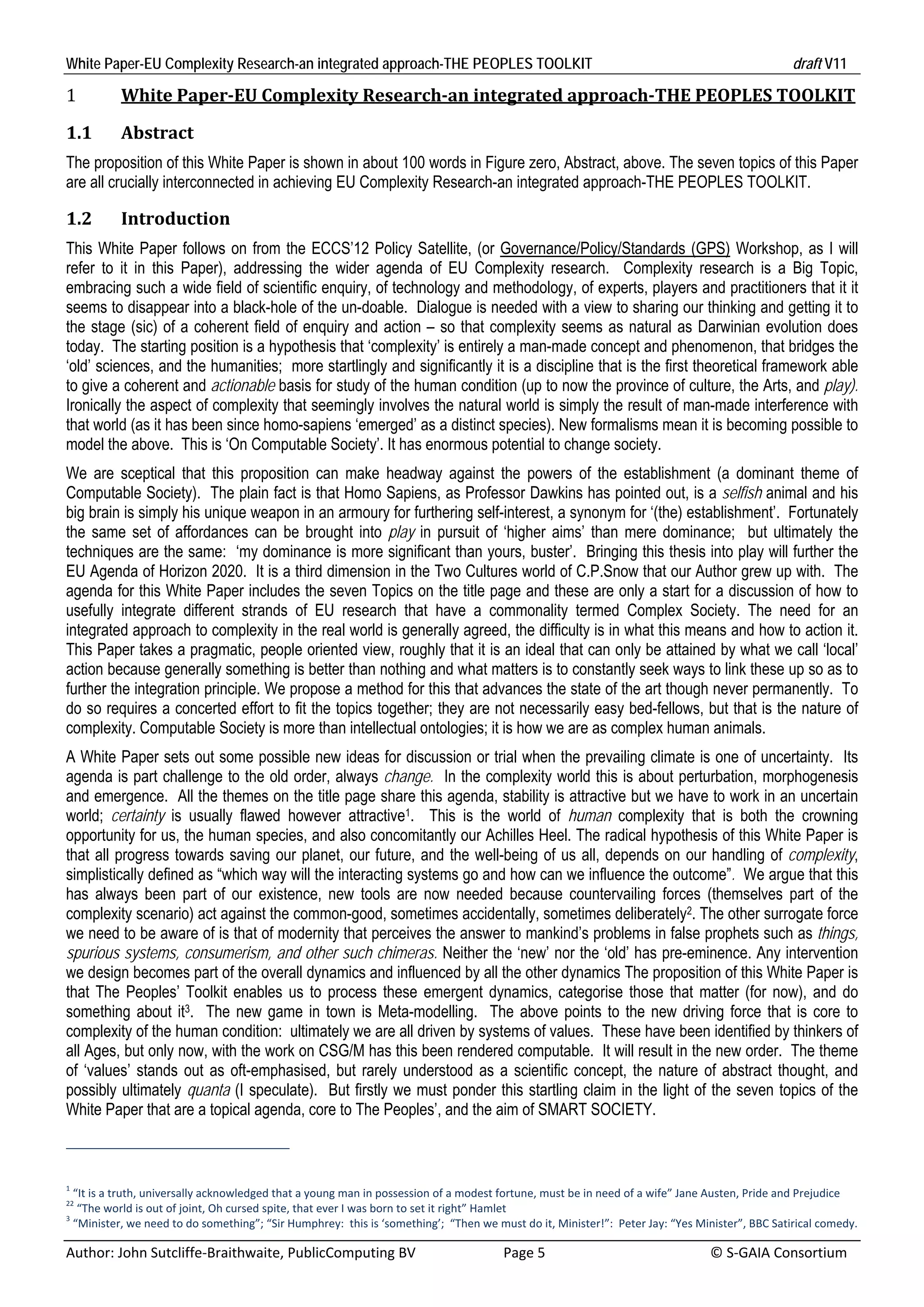 White Paper-EU Complexity Research-an integrated approach-THE PEOPLES TOOLKIT                                                                     draft V11 

1          White	Paper‐EU	Complexity	Research‐an	integrated	approach‐THE	PEOPLES	TOOLKIT	

1.1        Abstract	
The proposition of this White Paper is shown in about 100 words in Figure zero, Abstract, above. The seven topics of this Paper
are all crucially interconnected in achieving EU Complexity Research-an integrated approach-THE PEOPLES TOOLKIT.

1.2        Introduction				
This White Paper follows on from the ECCS’12 Policy Satellite, (or Governance/Policy/Standards (GPS) Workshop, as I will
refer to it in this Paper), addressing the wider agenda of EU Complexity research. Complexity research is a Big Topic,
embracing such a wide field of scientific enquiry, of technology and methodology, of experts, players and practitioners that it it
seems to disappear into a black-hole of the un-doable. Dialogue is needed with a view to sharing our thinking and getting it to
the stage (sic) of a coherent field of enquiry and action – so that complexity seems as natural as Darwinian evolution does
today. The starting position is a hypothesis that ‘complexity’ is entirely a man-made concept and phenomenon, that bridges the
‘old’ sciences, and the humanities; more startlingly and significantly it is a discipline that is the first theoretical framework able
to give a coherent and actionable basis for study of the human condition (up to now the province of culture, the Arts, and play).
Ironically the aspect of complexity that seemingly involves the natural world is simply the result of man-made interference with
that world (as it has been since homo-sapiens ‘emerged’ as a distinct species). New formalisms mean it is becoming possible to
model the above. This is ‘On Computable Society’. It has enormous potential to change society.
We are sceptical that this proposition can make headway against the powers of the establishment (a dominant theme of
Computable Society). The plain fact is that Homo Sapiens, as Professor Dawkins has pointed out, is a selfish animal and his
big brain is simply his unique weapon in an armoury for furthering self-interest, a synonym for ‘(the) establishment’. Fortunately
the same set of affordances can be brought into play in pursuit of ‘higher aims’ than mere dominance; but ultimately the
techniques are the same: ‘my dominance is more significant than yours, buster’. Bringing this thesis into play will further the
EU Agenda of Horizon 2020. It is a third dimension in the Two Cultures world of C.P.Snow that our Author grew up with. The
agenda for this White Paper includes the seven Topics on the title page and these are only a start for a discussion of how to
usefully integrate different strands of EU research that have a commonality termed Complex Society. The need for an
integrated approach to complexity in the real world is generally agreed, the difficulty is in what this means and how to action it.
This Paper takes a pragmatic, people oriented view, roughly that it is an ideal that can only be attained by what we call ‘local’
action because generally something is better than nothing and what matters is to constantly seek ways to link these up so as to
further the integration principle. We propose a method for this that advances the state of the art though never permanently. To
do so requires a concerted effort to fit the topics together; they are not necessarily easy bed-fellows, but that is the nature of
complexity. Computable Society is more than intellectual ontologies; it is how we are as complex human animals.
A White Paper sets out some possible new ideas for discussion or trial when the prevailing climate is one of uncertainty. Its
agenda is part challenge to the old order, always change. In the complexity world this is about perturbation, morphogenesis
and emergence. All the themes on the title page share this agenda, stability is attractive but we have to work in an uncertain
world; certainty is usually flawed however attractive1. This is the world of human complexity that is both the crowning
opportunity for us, the human species, and also concomitantly our Achilles Heel. The radical hypothesis of this White Paper is
that all progress towards saving our planet, our future, and the well-being of us all, depends on our handling of complexity,
simplistically defined as “which way will the interacting systems go and how can we influence the outcome”. We argue that this
has always been part of our existence, new tools are now needed because countervailing forces (themselves part of the
complexity scenario) act against the common-good, sometimes accidentally, sometimes deliberately2. The other surrogate force
we need to be aware of is that of modernity that perceives the answer to mankind’s problems in false prophets such as things,
spurious systems, consumerism, and other such chimeras. Neither the ‘new’ nor the ‘old’ has pre-eminence. Any intervention
we design becomes part of the overall dynamics and influenced by all the other dynamics The proposition of this White Paper is
that The Peoples’ Toolkit enables us to process these emergent dynamics, categorise those that matter (for now), and do
something about it3. The new game in town is Meta-modelling. The above points to the new driving force that is core to
complexity of the human condition: ultimately we are all driven by systems of values. These have been identified by thinkers of
all Ages, but only now, with the work on CSG/M has this been rendered computable. It will result in the new order. The theme
of ‘values’ stands out as oft-emphasised, but rarely understood as a scientific concept, the nature of abstract thought, and
possibly ultimately quanta (I speculate). But firstly we must ponder this startling claim in the light of the seven topics of the
White Paper that are a topical agenda, core to The Peoples’, and the aim of SMART SOCIETY.



1
  “It is a truth, universally acknowledged that a young man in possession of a modest fortune, must be in need of a wife” Jane Austen, Pride and Prejudice 
22
   “The world is out of joint, Oh cursed spite, that ever I was born to set it right” Hamlet 
3
  “Minister, we need to do something”; “Sir Humphrey:  this is ‘something’;  “Then we must do it, Minister!”:  Peter Jay: “Yes Minister”, BBC Satirical comedy. 

Author: John Sutcliffe‐Braithwaite, PublicComputing BV                         Page 5                                               © S‐GAIA Consortium 
 