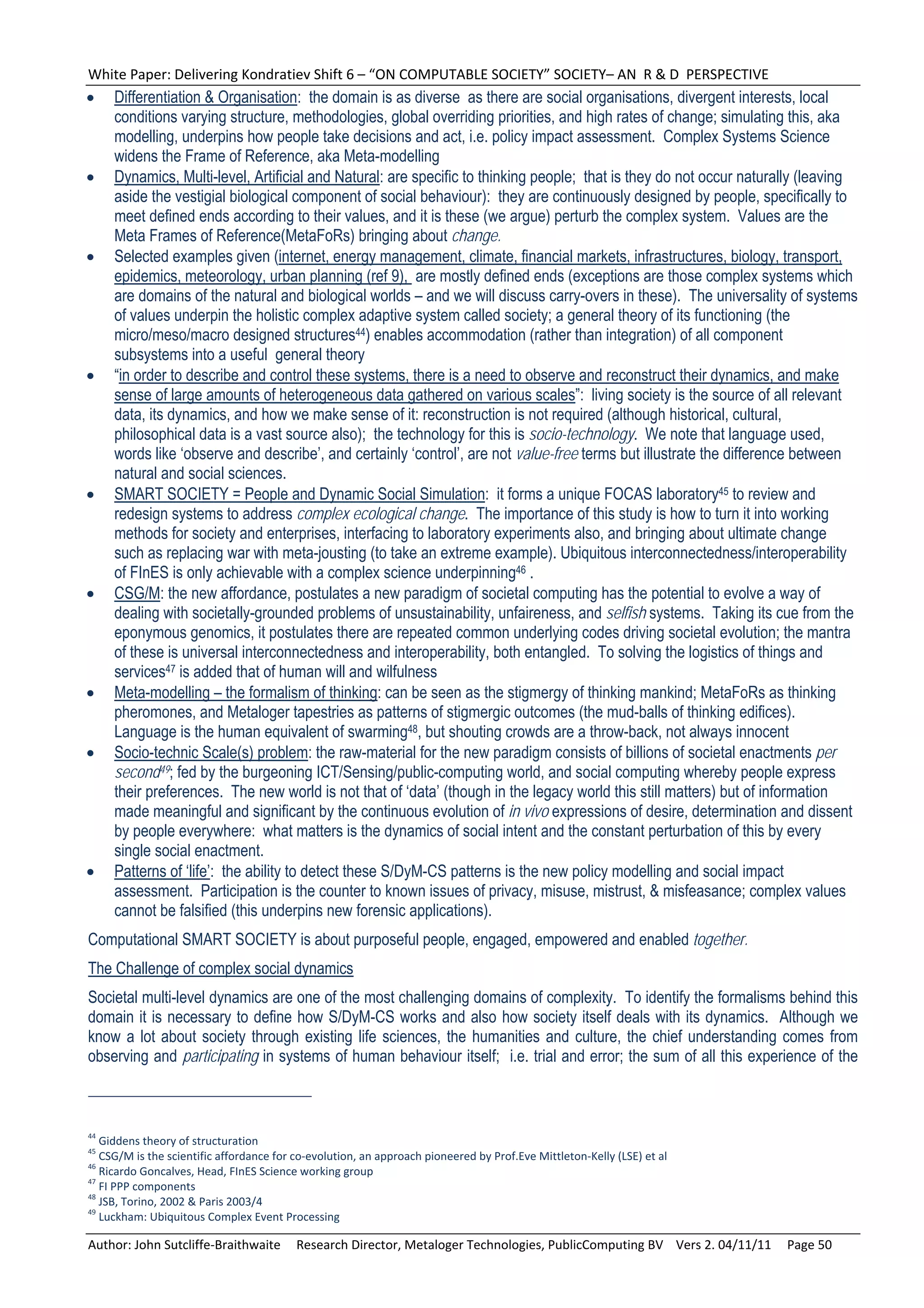 White Paper: Delivering Kondratiev Shift 6 – “ON COMPUTABLE SOCIETY” SOCIETY– AN  R & D  PERSPECTIVE 
    Differentiation & Organisation: the domain is as diverse as there are social organisations, divergent interests, local
     conditions varying structure, methodologies, global overriding priorities, and high rates of change; simulating this, aka
     modelling, underpins how people take decisions and act, i.e. policy impact assessment. Complex Systems Science
     widens the Frame of Reference, aka Meta-modelling
    Dynamics, Multi-level, Artificial and Natural: are specific to thinking people; that is they do not occur naturally (leaving
     aside the vestigial biological component of social behaviour): they are continuously designed by people, specifically to
     meet defined ends according to their values, and it is these (we argue) perturb the complex system. Values are the
     Meta Frames of Reference(MetaFoRs) bringing about change.
    Selected examples given (internet, energy management, climate, financial markets, infrastructures, biology, transport,
     epidemics, meteorology, urban planning (ref 9), are mostly defined ends (exceptions are those complex systems which
     are domains of the natural and biological worlds – and we will discuss carry-overs in these). The universality of systems
     of values underpin the holistic complex adaptive system called society; a general theory of its functioning (the
     micro/meso/macro designed structures44) enables accommodation (rather than integration) of all component
     subsystems into a useful general theory
    “in order to describe and control these systems, there is a need to observe and reconstruct their dynamics, and make
     sense of large amounts of heterogeneous data gathered on various scales”: living society is the source of all relevant
     data, its dynamics, and how we make sense of it: reconstruction is not required (although historical, cultural,
     philosophical data is a vast source also); the technology for this is socio-technology. We note that language used,
     words like ‘observe and describe’, and certainly ‘control’, are not value-free terms but illustrate the difference between
     natural and social sciences.
    SMART SOCIETY = People and Dynamic Social Simulation: it forms a unique FOCAS laboratory45 to review and
     redesign systems to address complex ecological change. The importance of this study is how to turn it into working
     methods for society and enterprises, interfacing to laboratory experiments also, and bringing about ultimate change
     such as replacing war with meta-jousting (to take an extreme example). Ubiquitous interconnectedness/interoperability
     of FInES is only achievable with a complex science underpinning46 .
    CSG/M: the new affordance, postulates a new paradigm of societal computing has the potential to evolve a way of
     dealing with societally-grounded problems of unsustainability, unfaireness, and selfish systems. Taking its cue from the
     eponymous genomics, it postulates there are repeated common underlying codes driving societal evolution; the mantra
     of these is universal interconnectedness and interoperability, both entangled. To solving the logistics of things and
     services47 is added that of human will and wilfulness
    Meta-modelling – the formalism of thinking: can be seen as the stigmergy of thinking mankind; MetaFoRs as thinking
     pheromones, and Metaloger tapestries as patterns of stigmergic outcomes (the mud-balls of thinking edifices).
     Language is the human equivalent of swarming48, but shouting crowds are a throw-back, not always innocent
    Socio-technic Scale(s) problem: the raw-material for the new paradigm consists of billions of societal enactments per
     second49; fed by the burgeoning ICT/Sensing/public-computing world, and social computing whereby people express
     their preferences. The new world is not that of ‘data’ (though in the legacy world this still matters) but of information
     made meaningful and significant by the continuous evolution of in vivo expressions of desire, determination and dissent
     by people everywhere: what matters is the dynamics of social intent and the constant perturbation of this by every
     single social enactment.
    Patterns of ‘life’: the ability to detect these S/DyM-CS patterns is the new policy modelling and social impact
     assessment. Participation is the counter to known issues of privacy, misuse, mistrust, & misfeasance; complex values
     cannot be falsified (this underpins new forensic applications).
Computational SMART SOCIETY is about purposeful people, engaged, empowered and enabled together.
The Challenge of complex social dynamics
Societal multi-level dynamics are one of the most challenging domains of complexity. To identify the formalisms behind this
domain it is necessary to define how S/DyM-CS works and also how society itself deals with its dynamics. Although we
know a lot about society through existing life sciences, the humanities and culture, the chief understanding comes from
observing and participating in systems of human behaviour itself; i.e. trial and error; the sum of all this experience of the



44
   Giddens theory of structuration 
45
   CSG/M is the scientific affordance for co‐evolution, an approach pioneered by Prof.Eve Mittleton‐Kelly (LSE) et al 
46
   Ricardo Goncalves, Head, FInES Science working group 
47
   FI PPP components 
48
   JSB, Torino, 2002 & Paris 2003/4 
49
   Luckham: Ubiquitous Complex Event Processing 

Author: John Sutcliffe‐Braithwaite     Research Director, Metaloger Technologies, PublicComputing BV    Vers 2. 04/11/11     Page 50 
 