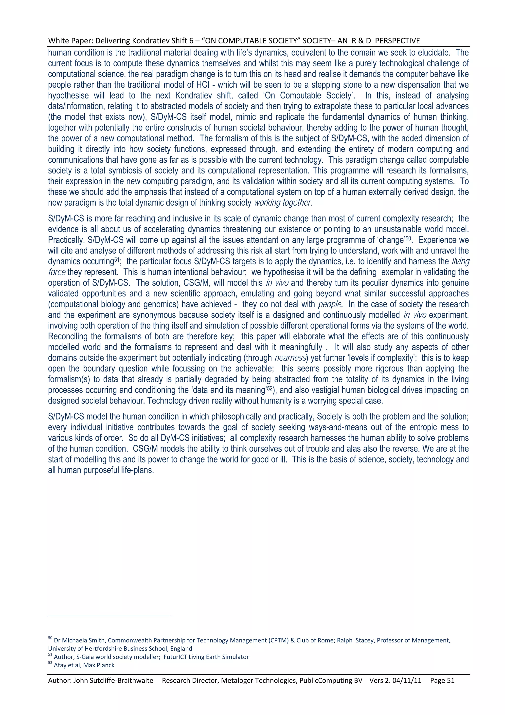 White Paper: Delivering Kondratiev Shift 6 – “ON COMPUTABLE SOCIETY” SOCIETY– AN  R & D  PERSPECTIVE 
human condition is the traditional material dealing with life’s dynamics, equivalent to the domain we seek to elucidate. The
current focus is to compute these dynamics themselves and whilst this may seem like a purely technological challenge of
computational science, the real paradigm change is to turn this on its head and realise it demands the computer behave like
people rather than the traditional model of HCI - which will be seen to be a stepping stone to a new dispensation that we
hypothesise will lead to the next Kondratiev shift, called ‘On Computable Society’. In this, instead of analysing
data/information, relating it to abstracted models of society and then trying to extrapolate these to particular local advances
(the model that exists now), S/DyM-CS itself model, mimic and replicate the fundamental dynamics of human thinking,
together with potentially the entire constructs of human societal behaviour, thereby adding to the power of human thought,
the power of a new computational method. The formalism of this is the subject of S/DyM-CS, with the added dimension of
building it directly into how society functions, expressed through, and extending the entirety of modern computing and
communications that have gone as far as is possible with the current technology. This paradigm change called computable
society is a total symbiosis of society and its computational representation. This programme will research its formalisms,
their expression in the new computing paradigm, and its validation within society and all its current computing systems. To
these we should add the emphasis that instead of a computational system on top of a human externally derived design, the
new paradigm is the total dynamic design of thinking society working together.
S/DyM-CS is more far reaching and inclusive in its scale of dynamic change than most of current complexity research; the
evidence is all about us of accelerating dynamics threatening our existence or pointing to an unsustainable world model.
Practically, S/DyM-CS will come up against all the issues attendant on any large programme of ‘change’50. Experience we
will cite and analyse of different methods of addressing this risk all start from trying to understand, work with and unravel the
dynamics occurring51; the particular focus S/DyM-CS targets is to apply the dynamics, i.e. to identify and harness the living
force they represent. This is human intentional behaviour; we hypothesise it will be the defining exemplar in validating the
operation of S/DyM-CS. The solution, CSG/M, will model this in vivo and thereby turn its peculiar dynamics into genuine
validated opportunities and a new scientific approach, emulating and going beyond what similar successful approaches
(computational biology and genomics) have achieved - they do not deal with people. In the case of society the research
and the experiment are synonymous because society itself is a designed and continuously modelled in vivo experiment,
involving both operation of the thing itself and simulation of possible different operational forms via the systems of the world.
Reconciling the formalisms of both are therefore key; this paper will elaborate what the effects are of this continuously
modelled world and the formalisms to represent and deal with it meaningfully . It will also study any aspects of other
domains outside the experiment but potentially indicating (through nearness) yet further ‘levels if complexity’; this is to keep
open the boundary question while focussing on the achievable; this seems possibly more rigorous than applying the
formalism(s) to data that already is partially degraded by being abstracted from the totality of its dynamics in the living
processes occurring and conditioning the ‘data and its meaning’52), and also vestigial human biological drives impacting on
designed societal behaviour. Technology driven reality without humanity is a worrying special case.
S/DyM-CS model the human condition in which philosophically and practically, Society is both the problem and the solution;
every individual initiative contributes towards the goal of society seeking ways-and-means out of the entropic mess to
various kinds of order. So do all DyM-CS initiatives; all complexity research harnesses the human ability to solve problems
of the human condition. CSG/M models the ability to think ourselves out of trouble and alas also the reverse. We are at the
start of modelling this and its power to change the world for good or ill. This is the basis of science, society, technology and
all human purposeful life-plans.




50
   Dr Michaela Smith, Commonwealth Partnership for Technology Management (CPTM) & Club of Rome; Ralph  Stacey, Professor of Management, 
University of Hertfordshire Business School, England 
51
   Author, S‐Gaia world society modeller;  FuturICT Living Earth Simulator 
52
   Atay et al, Max Planck 

Author: John Sutcliffe‐Braithwaite     Research Director, Metaloger Technologies, PublicComputing BV    Vers 2. 04/11/11     Page 51 
 