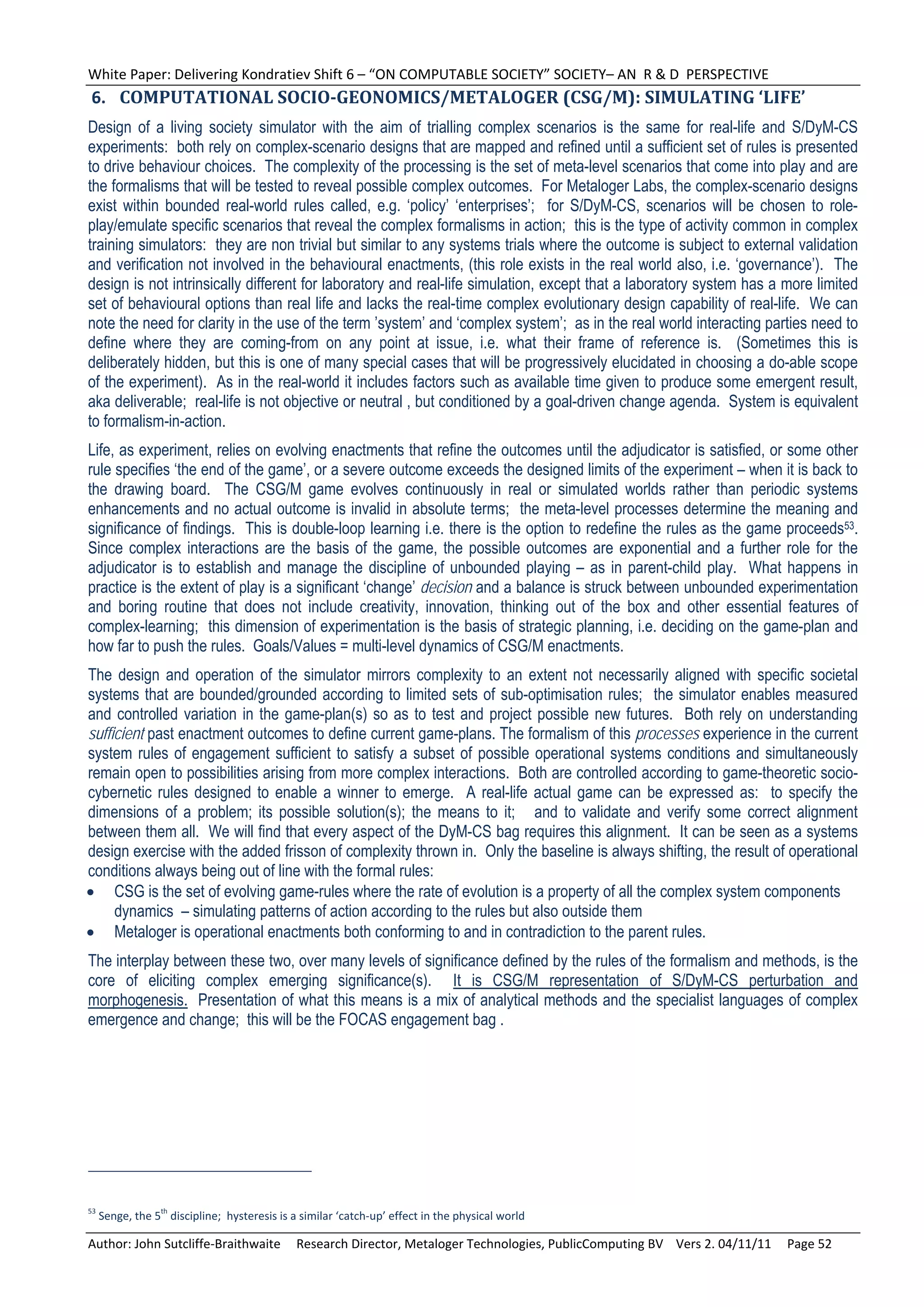 White Paper: Delivering Kondratiev Shift 6 – “ON COMPUTABLE SOCIETY” SOCIETY– AN  R & D  PERSPECTIVE 
6. COMPUTATIONAL	SOCIO‐GEONOMICS/METALOGER	(CSG/M):	SIMULATING	‘LIFE’	
Design of a living society simulator with the aim of trialling complex scenarios is the same for real-life and S/DyM-CS
experiments: both rely on complex-scenario designs that are mapped and refined until a sufficient set of rules is presented
to drive behaviour choices. The complexity of the processing is the set of meta-level scenarios that come into play and are
the formalisms that will be tested to reveal possible complex outcomes. For Metaloger Labs, the complex-scenario designs
exist within bounded real-world rules called, e.g. ‘policy’ ‘enterprises’; for S/DyM-CS, scenarios will be chosen to role-
play/emulate specific scenarios that reveal the complex formalisms in action; this is the type of activity common in complex
training simulators: they are non trivial but similar to any systems trials where the outcome is subject to external validation
and verification not involved in the behavioural enactments, (this role exists in the real world also, i.e. ‘governance’). The
design is not intrinsically different for laboratory and real-life simulation, except that a laboratory system has a more limited
set of behavioural options than real life and lacks the real-time complex evolutionary design capability of real-life. We can
note the need for clarity in the use of the term ’system’ and ‘complex system’; as in the real world interacting parties need to
define where they are coming-from on any point at issue, i.e. what their frame of reference is. (Sometimes this is
deliberately hidden, but this is one of many special cases that will be progressively elucidated in choosing a do-able scope
of the experiment). As in the real-world it includes factors such as available time given to produce some emergent result,
aka deliverable; real-life is not objective or neutral , but conditioned by a goal-driven change agenda. System is equivalent
to formalism-in-action.
Life, as experiment, relies on evolving enactments that refine the outcomes until the adjudicator is satisfied, or some other
rule specifies ‘the end of the game’, or a severe outcome exceeds the designed limits of the experiment – when it is back to
the drawing board. The CSG/M game evolves continuously in real or simulated worlds rather than periodic systems
enhancements and no actual outcome is invalid in absolute terms; the meta-level processes determine the meaning and
significance of findings. This is double-loop learning i.e. there is the option to redefine the rules as the game proceeds53.
Since complex interactions are the basis of the game, the possible outcomes are exponential and a further role for the
adjudicator is to establish and manage the discipline of unbounded playing – as in parent-child play. What happens in
practice is the extent of play is a significant ‘change’ decision and a balance is struck between unbounded experimentation
and boring routine that does not include creativity, innovation, thinking out of the box and other essential features of
complex-learning; this dimension of experimentation is the basis of strategic planning, i.e. deciding on the game-plan and
how far to push the rules. Goals/Values = multi-level dynamics of CSG/M enactments.
The design and operation of the simulator mirrors complexity to an extent not necessarily aligned with specific societal
systems that are bounded/grounded according to limited sets of sub-optimisation rules; the simulator enables measured
and controlled variation in the game-plan(s) so as to test and project possible new futures. Both rely on understanding
sufficient past enactment outcomes to define current game-plans. The formalism of this processes experience in the current
system rules of engagement sufficient to satisfy a subset of possible operational systems conditions and simultaneously
remain open to possibilities arising from more complex interactions. Both are controlled according to game-theoretic socio-
cybernetic rules designed to enable a winner to emerge. A real-life actual game can be expressed as: to specify the
dimensions of a problem; its possible solution(s); the means to it; and to validate and verify some correct alignment
between them all. We will find that every aspect of the DyM-CS bag requires this alignment. It can be seen as a systems
design exercise with the added frisson of complexity thrown in. Only the baseline is always shifting, the result of operational
conditions always being out of line with the formal rules:
 CSG is the set of evolving game-rules where the rate of evolution is a property of all the complex system components
     dynamics – simulating patterns of action according to the rules but also outside them
 Metaloger is operational enactments both conforming to and in contradiction to the parent rules.
The interplay between these two, over many levels of significance defined by the rules of the formalism and methods, is the
core of eliciting complex emerging significance(s). It is CSG/M representation of S/DyM-CS perturbation and
morphogenesis. Presentation of what this means is a mix of analytical methods and the specialist languages of complex
emergence and change; this will be the FOCAS engagement bag .




53            th
  Senge, the 5  discipline;  hysteresis is a similar ‘catch‐up’ effect in the physical world 

Author: John Sutcliffe‐Braithwaite     Research Director, Metaloger Technologies, PublicComputing BV    Vers 2. 04/11/11     Page 52 
 