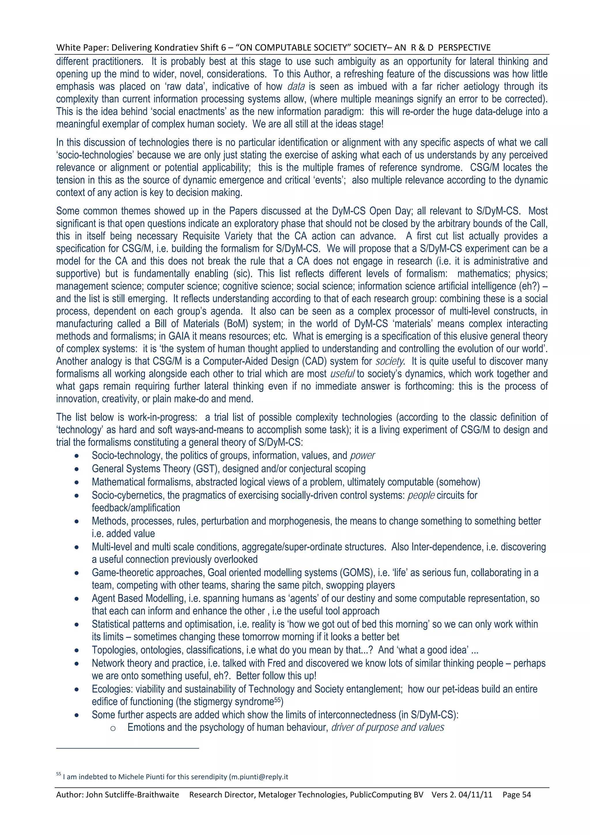 White Paper: Delivering Kondratiev Shift 6 – “ON COMPUTABLE SOCIETY” SOCIETY– AN  R & D  PERSPECTIVE 
different practitioners. It is probably best at this stage to use such ambiguity as an opportunity for lateral thinking and
opening up the mind to wider, novel, considerations. To this Author, a refreshing feature of the discussions was how little
emphasis was placed on ‘raw data’, indicative of how data is seen as imbued with a far richer aetiology through its
complexity than current information processing systems allow, (where multiple meanings signify an error to be corrected).
This is the idea behind ‘social enactments’ as the new information paradigm: this will re-order the huge data-deluge into a
meaningful exemplar of complex human society. We are all still at the ideas stage!
In this discussion of technologies there is no particular identification or alignment with any specific aspects of what we call
‘socio-technologies’ because we are only just stating the exercise of asking what each of us understands by any perceived
relevance or alignment or potential applicability; this is the multiple frames of reference syndrome. CSG/M locates the
tension in this as the source of dynamic emergence and critical ‘events’; also multiple relevance according to the dynamic
context of any action is key to decision making.
Some common themes showed up in the Papers discussed at the DyM-CS Open Day; all relevant to S/DyM-CS. Most
significant is that open questions indicate an exploratory phase that should not be closed by the arbitrary bounds of the Call,
this in itself being necessary Requisite Variety that the CA action can advance. A first cut list actually provides a
specification for CSG/M, i.e. building the formalism for S/DyM-CS. We will propose that a S/DyM-CS experiment can be a
model for the CA and this does not break the rule that a CA does not engage in research (i.e. it is administrative and
supportive) but is fundamentally enabling (sic). This list reflects different levels of formalism: mathematics; physics;
management science; computer science; cognitive science; social science; information science artificial intelligence (eh?) –
and the list is still emerging. It reflects understanding according to that of each research group: combining these is a social
process, dependent on each group’s agenda. It also can be seen as a complex processor of multi-level constructs, in
manufacturing called a Bill of Materials (BoM) system; in the world of DyM-CS ‘materials’ means complex interacting
methods and formalisms; in GAIA it means resources; etc. What is emerging is a specification of this elusive general theory
of complex systems: it is ‘the system of human thought applied to understanding and controlling the evolution of our world’.
Another analogy is that CSG/M is a Computer-Aided Design (CAD) system for society. It is quite useful to discover many
formalisms all working alongside each other to trial which are most useful to society’s dynamics, which work together and
what gaps remain requiring further lateral thinking even if no immediate answer is forthcoming: this is the process of
innovation, creativity, or plain make-do and mend.
The list below is work-in-progress: a trial list of possible complexity technologies (according to the classic definition of
‘technology’ as hard and soft ways-and-means to accomplish some task); it is a living experiment of CSG/M to design and
trial the formalisms constituting a general theory of S/DyM-CS:
       Socio-technology, the politics of groups, information, values, and power
       General Systems Theory (GST), designed and/or conjectural scoping
       Mathematical formalisms, abstracted logical views of a problem, ultimately computable (somehow)
       Socio-cybernetics, the pragmatics of exercising socially-driven control systems: people circuits for
           feedback/amplification
       Methods, processes, rules, perturbation and morphogenesis, the means to change something to something better
           i.e. added value
       Multi-level and multi scale conditions, aggregate/super-ordinate structures. Also Inter-dependence, i.e. discovering
           a useful connection previously overlooked
       Game-theoretic approaches, Goal oriented modelling systems (GOMS), i.e. ‘life’ as serious fun, collaborating in a
           team, competing with other teams, sharing the same pitch, swopping players
       Agent Based Modelling, i.e. spanning humans as ‘agents’ of our destiny and some computable representation, so
           that each can inform and enhance the other , i.e the useful tool approach
       Statistical patterns and optimisation, i.e. reality is ‘how we got out of bed this morning’ so we can only work within
           its limits – sometimes changing these tomorrow morning if it looks a better bet
       Topologies, ontologies, classifications, i.e what do you mean by that...? And ‘what a good idea’ ...
       Network theory and practice, i.e. talked with Fred and discovered we know lots of similar thinking people – perhaps
           we are onto something useful, eh?. Better follow this up!
       Ecologies: viability and sustainability of Technology and Society entanglement; how our pet-ideas build an entire
           edifice of functioning (the stigmergy syndrome55)
       Some further aspects are added which show the limits of interconnectedness (in S/DyM-CS):
                 o Emotions and the psychology of human behaviour, driver of purpose and values



55
  I am indebted to Michele Piunti for this serendipity (m.piunti@reply.it 

Author: John Sutcliffe‐Braithwaite     Research Director, Metaloger Technologies, PublicComputing BV    Vers 2. 04/11/11     Page 54 
 