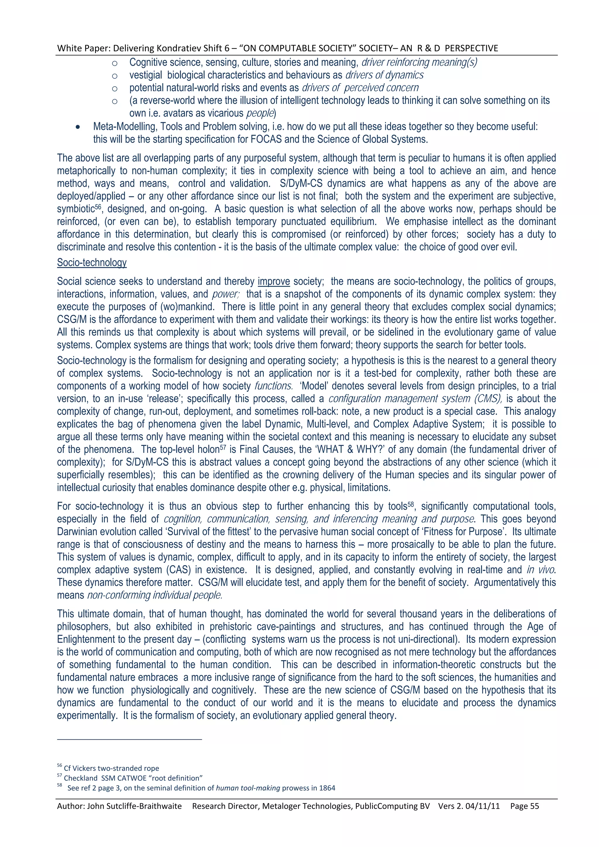 White Paper: Delivering Kondratiev Shift 6 – “ON COMPUTABLE SOCIETY” SOCIETY– AN  R & D  PERSPECTIVE 
                o     Cognitive science, sensing, culture, stories and meaning, driver reinforcing meaning(s)
                o     vestigial biological characteristics and behaviours as drivers of dynamics
                o     potential natural-world risks and events as drivers of perceived concern
                o     (a reverse-world where the illusion of intelligent technology leads to thinking it can solve something on its
                      own i.e. avatars as vicarious people)
          Meta-Modelling, Tools and Problem solving, i.e. how do we put all these ideas together so they become useful:
           this will be the starting specification for FOCAS and the Science of Global Systems.
The above list are all overlapping parts of any purposeful system, although that term is peculiar to humans it is often applied
metaphorically to non-human complexity; it ties in complexity science with being a tool to achieve an aim, and hence
method, ways and means, control and validation. S/DyM-CS dynamics are what happens as any of the above are
deployed/applied – or any other affordance since our list is not final; both the system and the experiment are subjective,
symbiotic56, designed, and on-going. A basic question is what selection of all the above works now, perhaps should be
reinforced, (or even can be), to establish temporary punctuated equilibrium. We emphasise intellect as the dominant
affordance in this determination, but clearly this is compromised (or reinforced) by other forces; society has a duty to
discriminate and resolve this contention - it is the basis of the ultimate complex value: the choice of good over evil.
Socio-technology
Social science seeks to understand and thereby improve society; the means are socio-technology, the politics of groups,
interactions, information, values, and power; that is a snapshot of the components of its dynamic complex system: they
execute the purposes of (wo)mankind. There is little point in any general theory that excludes complex social dynamics;
CSG/M is the affordance to experiment with them and validate their workings: its theory is how the entire list works together.
All this reminds us that complexity is about which systems will prevail, or be sidelined in the evolutionary game of value
systems. Complex systems are things that work; tools drive them forward; theory supports the search for better tools.
Socio-technology is the formalism for designing and operating society; a hypothesis is this is the nearest to a general theory
of complex systems. Socio-technology is not an application nor is it a test-bed for complexity, rather both these are
components of a working model of how society functions. ‘Model’ denotes several levels from design principles, to a trial
version, to an in-use ‘release’; specifically this process, called a configuration management system (CMS), is about the
complexity of change, run-out, deployment, and sometimes roll-back: note, a new product is a special case. This analogy
explicates the bag of phenomena given the label Dynamic, Multi-level, and Complex Adaptive System; it is possible to
argue all these terms only have meaning within the societal context and this meaning is necessary to elucidate any subset
of the phenomena. The top-level holon57 is Final Causes, the ‘WHAT & WHY?’ of any domain (the fundamental driver of
complexity); for S/DyM-CS this is abstract values a concept going beyond the abstractions of any other science (which it
superficially resembles); this can be identified as the crowning delivery of the Human species and its singular power of
intellectual curiosity that enables dominance despite other e.g. physical, limitations.
For socio-technology it is thus an obvious step to further enhancing this by tools58, significantly computational tools,
especially in the field of cognition, communication, sensing, and inferencing meaning and purpose. This goes beyond
Darwinian evolution called ‘Survival of the fittest’ to the pervasive human social concept of ‘Fitness for Purpose’. Its ultimate
range is that of consciousness of destiny and the means to harness this – more prosaically to be able to plan the future.
This system of values is dynamic, complex, difficult to apply, and in its capacity to inform the entirety of society, the largest
complex adaptive system (CAS) in existence. It is designed, applied, and constantly evolving in real-time and in vivo.
These dynamics therefore matter. CSG/M will elucidate test, and apply them for the benefit of society. Argumentatively this
means non-conforming individual people.
This ultimate domain, that of human thought, has dominated the world for several thousand years in the deliberations of
philosophers, but also exhibited in prehistoric cave-paintings and structures, and has continued through the Age of
Enlightenment to the present day – (conflicting systems warn us the process is not uni-directional). Its modern expression
is the world of communication and computing, both of which are now recognised as not mere technology but the affordances
of something fundamental to the human condition. This can be described in information-theoretic constructs but the
fundamental nature embraces a more inclusive range of significance from the hard to the soft sciences, the humanities and
how we function physiologically and cognitively. These are the new science of CSG/M based on the hypothesis that its
dynamics are fundamental to the conduct of our world and it is the means to elucidate and process the dynamics
experimentally. It is the formalism of society, an evolutionary applied general theory.



56
   Cf Vickers two‐stranded rope 
57
   Checkland  SSM CATWOE “root definition” 
58
     See ref 2 page 3, on the seminal definition of human tool‐making prowess in 1864 

Author: John Sutcliffe‐Braithwaite     Research Director, Metaloger Technologies, PublicComputing BV    Vers 2. 04/11/11     Page 55 
 