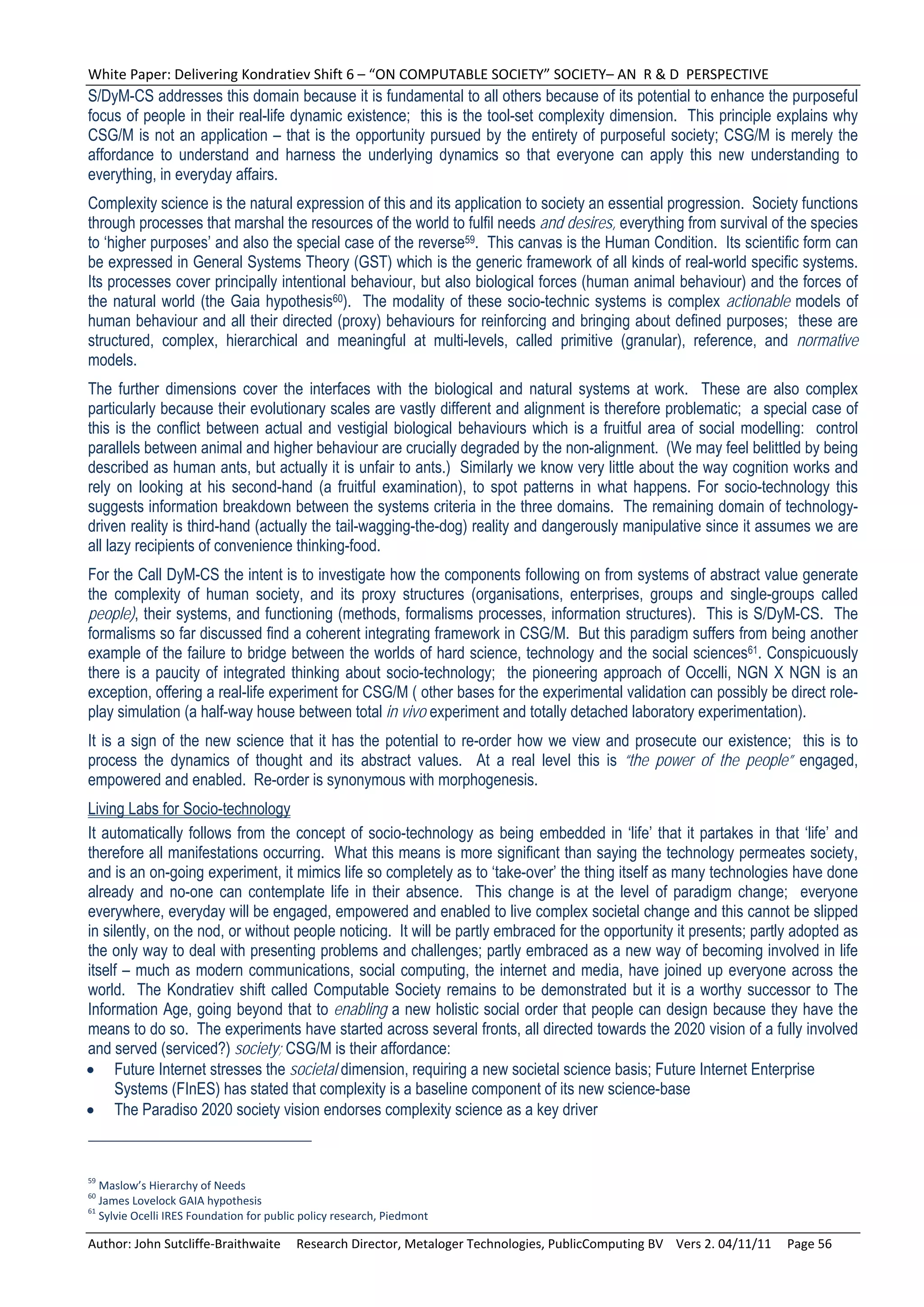 White Paper: Delivering Kondratiev Shift 6 – “ON COMPUTABLE SOCIETY” SOCIETY– AN  R & D  PERSPECTIVE 
S/DyM-CS addresses this domain because it is fundamental to all others because of its potential to enhance the purposeful
focus of people in their real-life dynamic existence; this is the tool-set complexity dimension. This principle explains why
CSG/M is not an application – that is the opportunity pursued by the entirety of purposeful society; CSG/M is merely the
affordance to understand and harness the underlying dynamics so that everyone can apply this new understanding to
everything, in everyday affairs.
Complexity science is the natural expression of this and its application to society an essential progression. Society functions
through processes that marshal the resources of the world to fulfil needs and desires, everything from survival of the species
to ‘higher purposes’ and also the special case of the reverse59. This canvas is the Human Condition. Its scientific form can
be expressed in General Systems Theory (GST) which is the generic framework of all kinds of real-world specific systems.
Its processes cover principally intentional behaviour, but also biological forces (human animal behaviour) and the forces of
the natural world (the Gaia hypothesis60). The modality of these socio-technic systems is complex actionable models of
human behaviour and all their directed (proxy) behaviours for reinforcing and bringing about defined purposes; these are
structured, complex, hierarchical and meaningful at multi-levels, called primitive (granular), reference, and normative
models.
The further dimensions cover the interfaces with the biological and natural systems at work. These are also complex
particularly because their evolutionary scales are vastly different and alignment is therefore problematic; a special case of
this is the conflict between actual and vestigial biological behaviours which is a fruitful area of social modelling: control
parallels between animal and higher behaviour are crucially degraded by the non-alignment. (We may feel belittled by being
described as human ants, but actually it is unfair to ants.) Similarly we know very little about the way cognition works and
rely on looking at his second-hand (a fruitful examination), to spot patterns in what happens. For socio-technology this
suggests information breakdown between the systems criteria in the three domains. The remaining domain of technology-
driven reality is third-hand (actually the tail-wagging-the-dog) reality and dangerously manipulative since it assumes we are
all lazy recipients of convenience thinking-food.
For the Call DyM-CS the intent is to investigate how the components following on from systems of abstract value generate
the complexity of human society, and its proxy structures (organisations, enterprises, groups and single-groups called
people), their systems, and functioning (methods, formalisms processes, information structures). This is S/DyM-CS. The
formalisms so far discussed find a coherent integrating framework in CSG/M. But this paradigm suffers from being another
example of the failure to bridge between the worlds of hard science, technology and the social sciences61. Conspicuously
there is a paucity of integrated thinking about socio-technology; the pioneering approach of Occelli, NGN X NGN is an
exception, offering a real-life experiment for CSG/M ( other bases for the experimental validation can possibly be direct role-
play simulation (a half-way house between total in vivo experiment and totally detached laboratory experimentation).
It is a sign of the new science that it has the potential to re-order how we view and prosecute our existence; this is to
process the dynamics of thought and its abstract values. At a real level this is “the power of the people” engaged,
empowered and enabled. Re-order is synonymous with morphogenesis.
Living Labs for Socio-technology
It automatically follows from the concept of socio-technology as being embedded in ‘life’ that it partakes in that ‘life’ and
therefore all manifestations occurring. What this means is more significant than saying the technology permeates society,
and is an on-going experiment, it mimics life so completely as to ‘take-over’ the thing itself as many technologies have done
already and no-one can contemplate life in their absence. This change is at the level of paradigm change; everyone
everywhere, everyday will be engaged, empowered and enabled to live complex societal change and this cannot be slipped
in silently, on the nod, or without people noticing. It will be partly embraced for the opportunity it presents; partly adopted as
the only way to deal with presenting problems and challenges; partly embraced as a new way of becoming involved in life
itself – much as modern communications, social computing, the internet and media, have joined up everyone across the
world. The Kondratiev shift called Computable Society remains to be demonstrated but it is a worthy successor to The
Information Age, going beyond that to enabling a new holistic social order that people can design because they have the
means to do so. The experiments have started across several fronts, all directed towards the 2020 vision of a fully involved
and served (serviced?) society; CSG/M is their affordance:
 Future Internet stresses the societal dimension, requiring a new societal science basis; Future Internet Enterprise
     Systems (FInES) has stated that complexity is a baseline component of its new science-base
 The Paradiso 2020 society vision endorses complexity science as a key driver


59
   Maslow’s Hierarchy of Needs 
60
   James Lovelock GAIA hypothesis 
61
   Sylvie Ocelli IRES Foundation for public policy research, Piedmont 

Author: John Sutcliffe‐Braithwaite     Research Director, Metaloger Technologies, PublicComputing BV    Vers 2. 04/11/11     Page 56 
 