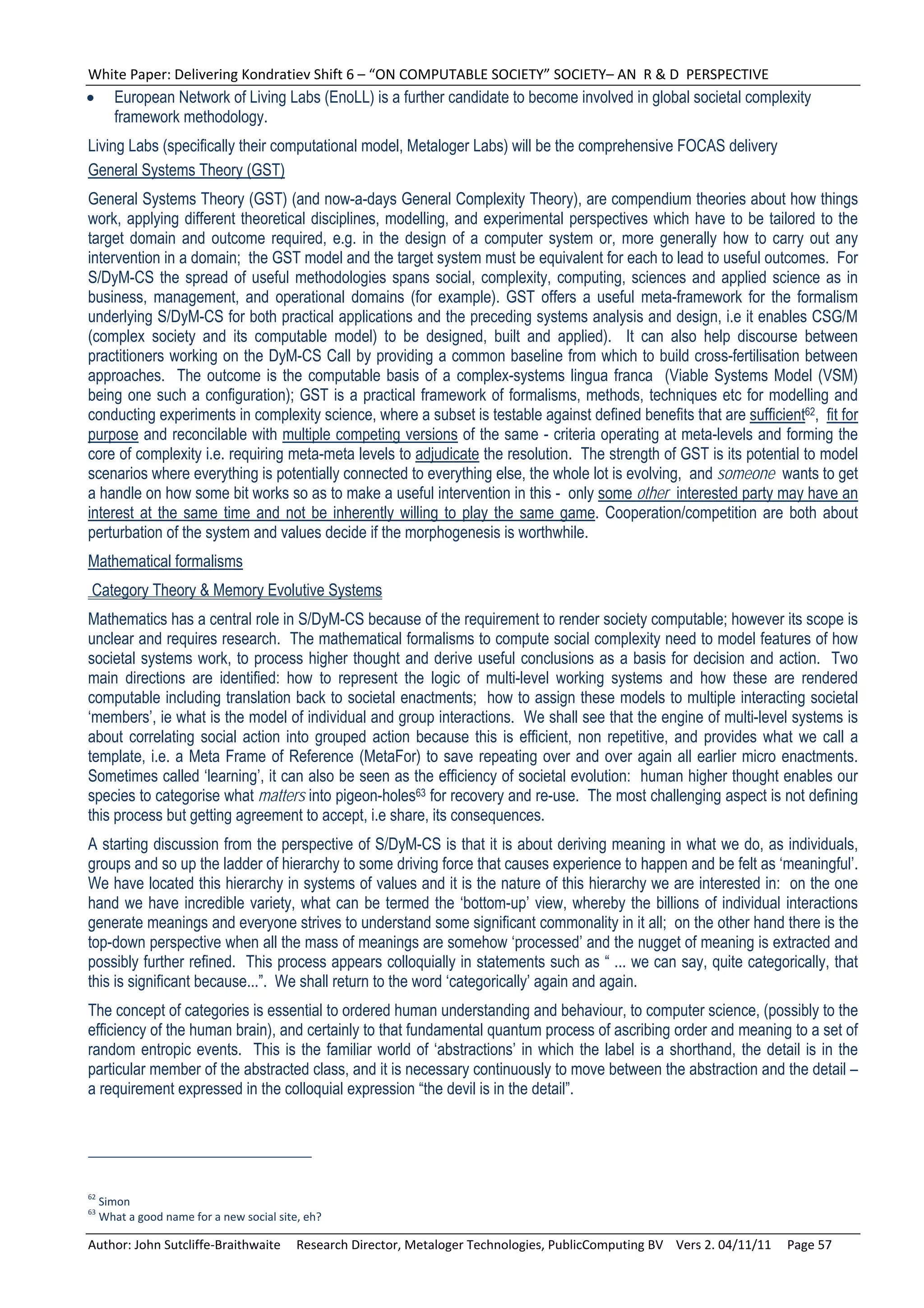 White Paper: Delivering Kondratiev Shift 6 – “ON COMPUTABLE SOCIETY” SOCIETY– AN  R & D  PERSPECTIVE 
      European Network of Living Labs (EnoLL) is a further candidate to become involved in global societal complexity
       framework methodology.
Living Labs (specifically their computational model, Metaloger Labs) will be the comprehensive FOCAS delivery
General Systems Theory (GST)
General Systems Theory (GST) (and now-a-days General Complexity Theory), are compendium theories about how things
work, applying different theoretical disciplines, modelling, and experimental perspectives which have to be tailored to the
target domain and outcome required, e.g. in the design of a computer system or, more generally how to carry out any
intervention in a domain; the GST model and the target system must be equivalent for each to lead to useful outcomes. For
S/DyM-CS the spread of useful methodologies spans social, complexity, computing, sciences and applied science as in
business, management, and operational domains (for example). GST offers a useful meta-framework for the formalism
underlying S/DyM-CS for both practical applications and the preceding systems analysis and design, i.e it enables CSG/M
(complex society and its computable model) to be designed, built and applied). It can also help discourse between
practitioners working on the DyM-CS Call by providing a common baseline from which to build cross-fertilisation between
approaches. The outcome is the computable basis of a complex-systems lingua franca (Viable Systems Model (VSM)
being one such a configuration); GST is a practical framework of formalisms, methods, techniques etc for modelling and
conducting experiments in complexity science, where a subset is testable against defined benefits that are sufficient62, fit for
purpose and reconcilable with multiple competing versions of the same - criteria operating at meta-levels and forming the
core of complexity i.e. requiring meta-meta levels to adjudicate the resolution. The strength of GST is its potential to model
scenarios where everything is potentially connected to everything else, the whole lot is evolving, and someone wants to get
a handle on how some bit works so as to make a useful intervention in this - only some other interested party may have an
interest at the same time and not be inherently willing to play the same game. Cooperation/competition are both about
perturbation of the system and values decide if the morphogenesis is worthwhile.
Mathematical formalisms
Category Theory & Memory Evolutive Systems
Mathematics has a central role in S/DyM-CS because of the requirement to render society computable; however its scope is
unclear and requires research. The mathematical formalisms to compute social complexity need to model features of how
societal systems work, to process higher thought and derive useful conclusions as a basis for decision and action. Two
main directions are identified: how to represent the logic of multi-level working systems and how these are rendered
computable including translation back to societal enactments; how to assign these models to multiple interacting societal
‘members’, ie what is the model of individual and group interactions. We shall see that the engine of multi-level systems is
about correlating social action into grouped action because this is efficient, non repetitive, and provides what we call a
template, i.e. a Meta Frame of Reference (MetaFor) to save repeating over and over again all earlier micro enactments.
Sometimes called ‘learning’, it can also be seen as the efficiency of societal evolution: human higher thought enables our
species to categorise what matters into pigeon-holes63 for recovery and re-use. The most challenging aspect is not defining
this process but getting agreement to accept, i.e share, its consequences.
A starting discussion from the perspective of S/DyM-CS is that it is about deriving meaning in what we do, as individuals,
groups and so up the ladder of hierarchy to some driving force that causes experience to happen and be felt as ‘meaningful’.
We have located this hierarchy in systems of values and it is the nature of this hierarchy we are interested in: on the one
hand we have incredible variety, what can be termed the ‘bottom-up’ view, whereby the billions of individual interactions
generate meanings and everyone strives to understand some significant commonality in it all; on the other hand there is the
top-down perspective when all the mass of meanings are somehow ‘processed’ and the nugget of meaning is extracted and
possibly further refined. This process appears colloquially in statements such as “ ... we can say, quite categorically, that
this is significant because...”. We shall return to the word ‘categorically’ again and again.
The concept of categories is essential to ordered human understanding and behaviour, to computer science, (possibly to the
efficiency of the human brain), and certainly to that fundamental quantum process of ascribing order and meaning to a set of
random entropic events. This is the familiar world of ‘abstractions’ in which the label is a shorthand, the detail is in the
particular member of the abstracted class, and it is necessary continuously to move between the abstraction and the detail –
a requirement expressed in the colloquial expression “the devil is in the detail”.




62
     Simon 
63
     What a good name for a new social site, eh? 

Author: John Sutcliffe‐Braithwaite     Research Director, Metaloger Technologies, PublicComputing BV    Vers 2. 04/11/11     Page 57 
 