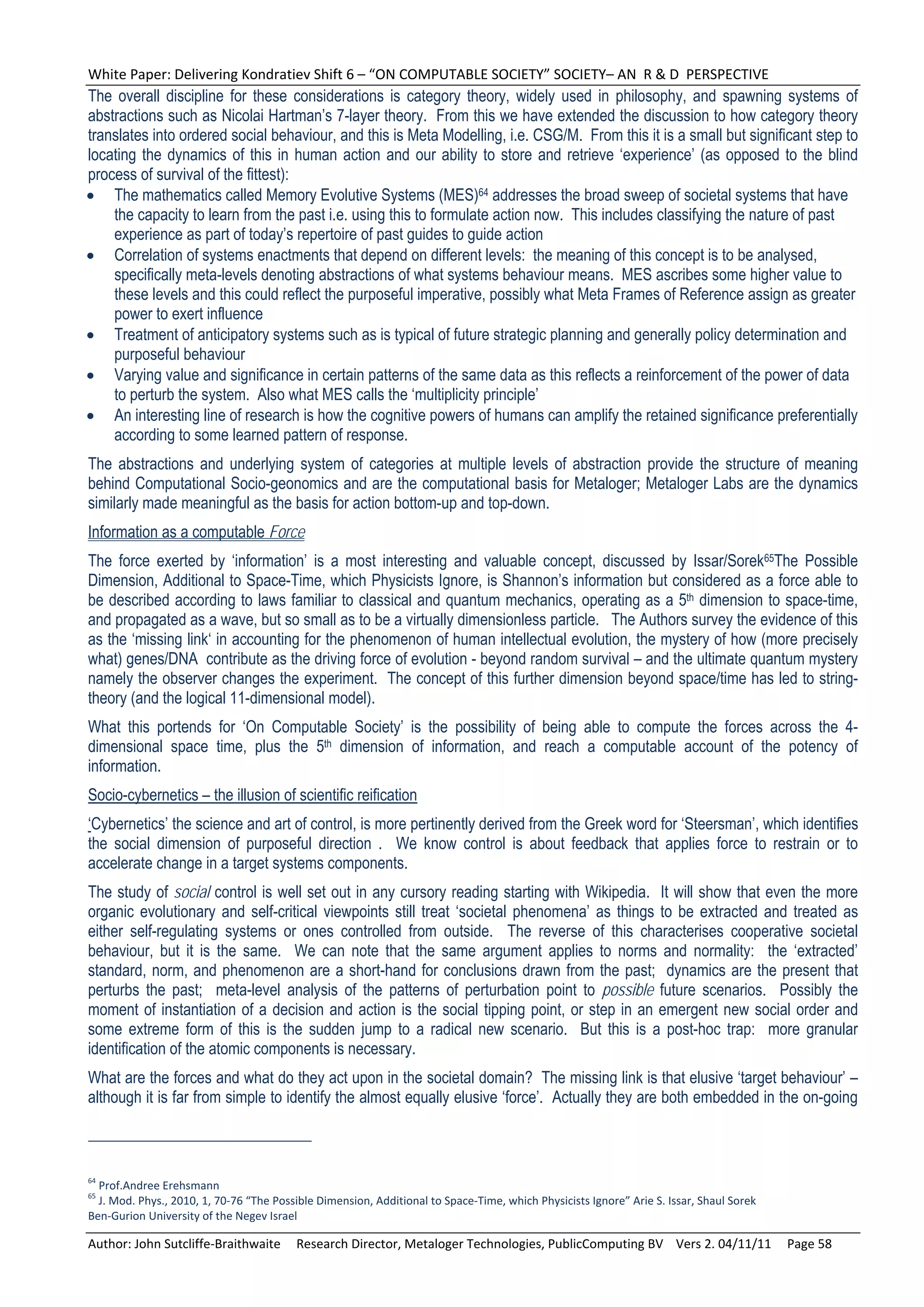White Paper: Delivering Kondratiev Shift 6 – “ON COMPUTABLE SOCIETY” SOCIETY– AN  R & D  PERSPECTIVE 
The overall discipline for these considerations is category theory, widely used in philosophy, and spawning systems of
abstractions such as Nicolai Hartman’s 7-layer theory. From this we have extended the discussion to how category theory
translates into ordered social behaviour, and this is Meta Modelling, i.e. CSG/M. From this it is a small but significant step to
locating the dynamics of this in human action and our ability to store and retrieve ‘experience’ (as opposed to the blind
process of survival of the fittest):
 The mathematics called Memory Evolutive Systems (MES)64 addresses the broad sweep of societal systems that have
    the capacity to learn from the past i.e. using this to formulate action now. This includes classifying the nature of past
    experience as part of today’s repertoire of past guides to guide action
 Correlation of systems enactments that depend on different levels: the meaning of this concept is to be analysed,
    specifically meta-levels denoting abstractions of what systems behaviour means. MES ascribes some higher value to
    these levels and this could reflect the purposeful imperative, possibly what Meta Frames of Reference assign as greater
    power to exert influence
 Treatment of anticipatory systems such as is typical of future strategic planning and generally policy determination and
    purposeful behaviour
 Varying value and significance in certain patterns of the same data as this reflects a reinforcement of the power of data
    to perturb the system. Also what MES calls the ‘multiplicity principle’
 An interesting line of research is how the cognitive powers of humans can amplify the retained significance preferentially
    according to some learned pattern of response.
The abstractions and underlying system of categories at multiple levels of abstraction provide the structure of meaning
behind Computational Socio-geonomics and are the computational basis for Metaloger; Metaloger Labs are the dynamics
similarly made meaningful as the basis for action bottom-up and top-down.
Information as a computable Force
The force exerted by ‘information’ is a most interesting and valuable concept, discussed by Issar/Sorek65The Possible
Dimension, Additional to Space-Time, which Physicists Ignore, is Shannon’s information but considered as a force able to
be described according to laws familiar to classical and quantum mechanics, operating as a 5th dimension to space-time,
and propagated as a wave, but so small as to be a virtually dimensionless particle. The Authors survey the evidence of this
as the ‘missing link‘ in accounting for the phenomenon of human intellectual evolution, the mystery of how (more precisely
what) genes/DNA contribute as the driving force of evolution - beyond random survival – and the ultimate quantum mystery
namely the observer changes the experiment. The concept of this further dimension beyond space/time has led to string-
theory (and the logical 11-dimensional model).
What this portends for ‘On Computable Society’ is the possibility of being able to compute the forces across the 4-
dimensional space time, plus the 5th dimension of information, and reach a computable account of the potency of
information.
Socio-cybernetics – the illusion of scientific reification
‘Cybernetics’ the science and art of control, is more pertinently derived from the Greek word for ‘Steersman’, which identifies
the social dimension of purposeful direction . We know control is about feedback that applies force to restrain or to
accelerate change in a target systems components.
The study of social control is well set out in any cursory reading starting with Wikipedia. It will show that even the more
organic evolutionary and self-critical viewpoints still treat ‘societal phenomena’ as things to be extracted and treated as
either self-regulating systems or ones controlled from outside. The reverse of this characterises cooperative societal
behaviour, but it is the same. We can note that the same argument applies to norms and normality: the ‘extracted’
standard, norm, and phenomenon are a short-hand for conclusions drawn from the past; dynamics are the present that
perturbs the past; meta-level analysis of the patterns of perturbation point to possible future scenarios. Possibly the
moment of instantiation of a decision and action is the social tipping point, or step in an emergent new social order and
some extreme form of this is the sudden jump to a radical new scenario. But this is a post-hoc trap: more granular
identification of the atomic components is necessary.
What are the forces and what do they act upon in the societal domain? The missing link is that elusive ‘target behaviour’ –
although it is far from simple to identify the almost equally elusive ‘force’. Actually they are both embedded in the on-going



64
  Prof.Andree Erehsmann 
65
  J. Mod. Phys., 2010, 1, 70‐76 “The Possible Dimension, Additional to Space‐Time, which Physicists Ignore” Arie S. Issar, Shaul Sorek  
Ben‐Gurion University of the Negev Israel 

Author: John Sutcliffe‐Braithwaite     Research Director, Metaloger Technologies, PublicComputing BV    Vers 2. 04/11/11     Page 58 
 