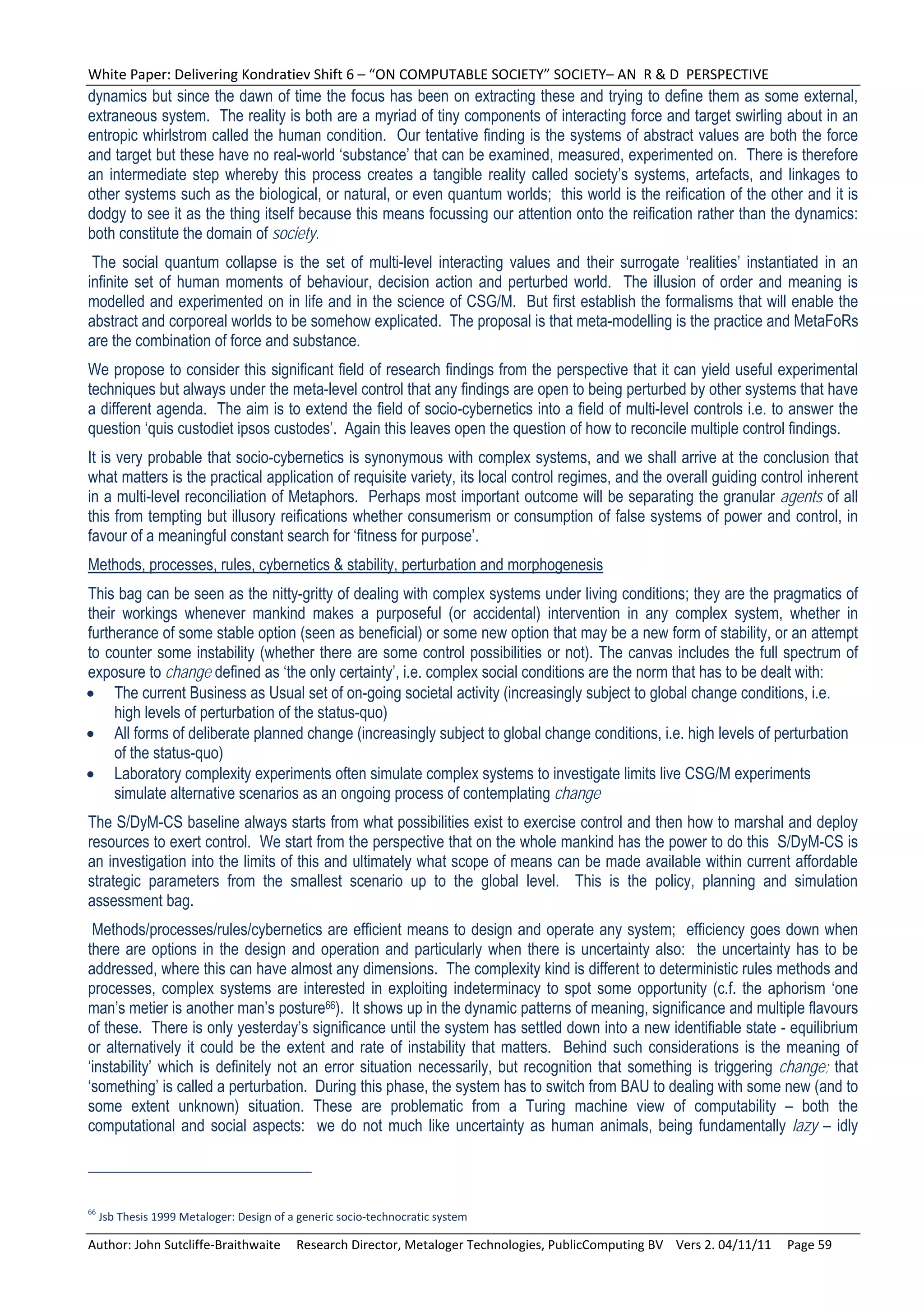 White Paper: Delivering Kondratiev Shift 6 – “ON COMPUTABLE SOCIETY” SOCIETY– AN  R & D  PERSPECTIVE 
dynamics but since the dawn of time the focus has been on extracting these and trying to define them as some external,
extraneous system. The reality is both are a myriad of tiny components of interacting force and target swirling about in an
entropic whirlstrom called the human condition. Our tentative finding is the systems of abstract values are both the force
and target but these have no real-world ‘substance’ that can be examined, measured, experimented on. There is therefore
an intermediate step whereby this process creates a tangible reality called society’s systems, artefacts, and linkages to
other systems such as the biological, or natural, or even quantum worlds; this world is the reification of the other and it is
dodgy to see it as the thing itself because this means focussing our attention onto the reification rather than the dynamics:
both constitute the domain of society.
 The social quantum collapse is the set of multi-level interacting values and their surrogate ‘realities’ instantiated in an
infinite set of human moments of behaviour, decision action and perturbed world. The illusion of order and meaning is
modelled and experimented on in life and in the science of CSG/M. But first establish the formalisms that will enable the
abstract and corporeal worlds to be somehow explicated. The proposal is that meta-modelling is the practice and MetaFoRs
are the combination of force and substance.
We propose to consider this significant field of research findings from the perspective that it can yield useful experimental
techniques but always under the meta-level control that any findings are open to being perturbed by other systems that have
a different agenda. The aim is to extend the field of socio-cybernetics into a field of multi-level controls i.e. to answer the
question ‘quis custodiet ipsos custodes’. Again this leaves open the question of how to reconcile multiple control findings.
It is very probable that socio-cybernetics is synonymous with complex systems, and we shall arrive at the conclusion that
what matters is the practical application of requisite variety, its local control regimes, and the overall guiding control inherent
in a multi-level reconciliation of Metaphors. Perhaps most important outcome will be separating the granular agents of all
this from tempting but illusory reifications whether consumerism or consumption of false systems of power and control, in
favour of a meaningful constant search for ‘fitness for purpose’.
Methods, processes, rules, cybernetics & stability, perturbation and morphogenesis
This bag can be seen as the nitty-gritty of dealing with complex systems under living conditions; they are the pragmatics of
their workings whenever mankind makes a purposeful (or accidental) intervention in any complex system, whether in
furtherance of some stable option (seen as beneficial) or some new option that may be a new form of stability, or an attempt
to counter some instability (whether there are some control possibilities or not). The canvas includes the full spectrum of
exposure to change defined as ‘the only certainty’, i.e. complex social conditions are the norm that has to be dealt with:
 The current Business as Usual set of on-going societal activity (increasingly subject to global change conditions, i.e.
     high levels of perturbation of the status-quo)
 All forms of deliberate planned change (increasingly subject to global change conditions, i.e. high levels of perturbation
     of the status-quo)
 Laboratory complexity experiments often simulate complex systems to investigate limits live CSG/M experiments
     simulate alternative scenarios as an ongoing process of contemplating change
The S/DyM-CS baseline always starts from what possibilities exist to exercise control and then how to marshal and deploy
resources to exert control. We start from the perspective that on the whole mankind has the power to do this S/DyM-CS is
an investigation into the limits of this and ultimately what scope of means can be made available within current affordable
strategic parameters from the smallest scenario up to the global level. This is the policy, planning and simulation
assessment bag.
 Methods/processes/rules/cybernetics are efficient means to design and operate any system; efficiency goes down when
there are options in the design and operation and particularly when there is uncertainty also: the uncertainty has to be
addressed, where this can have almost any dimensions. The complexity kind is different to deterministic rules methods and
processes, complex systems are interested in exploiting indeterminacy to spot some opportunity (c.f. the aphorism ‘one
man’s metier is another man’s posture66). It shows up in the dynamic patterns of meaning, significance and multiple flavours
of these. There is only yesterday’s significance until the system has settled down into a new identifiable state - equilibrium
or alternatively it could be the extent and rate of instability that matters. Behind such considerations is the meaning of
‘instability’ which is definitely not an error situation necessarily, but recognition that something is triggering change; that
‘something’ is called a perturbation. During this phase, the system has to switch from BAU to dealing with some new (and to
some extent unknown) situation. These are problematic from a Turing machine view of computability – both the
computational and social aspects: we do not much like uncertainty as human animals, being fundamentally lazy – idly



66
  Jsb Thesis 1999 Metaloger: Design of a generic socio‐technocratic system 

Author: John Sutcliffe‐Braithwaite     Research Director, Metaloger Technologies, PublicComputing BV    Vers 2. 04/11/11     Page 59 
 
