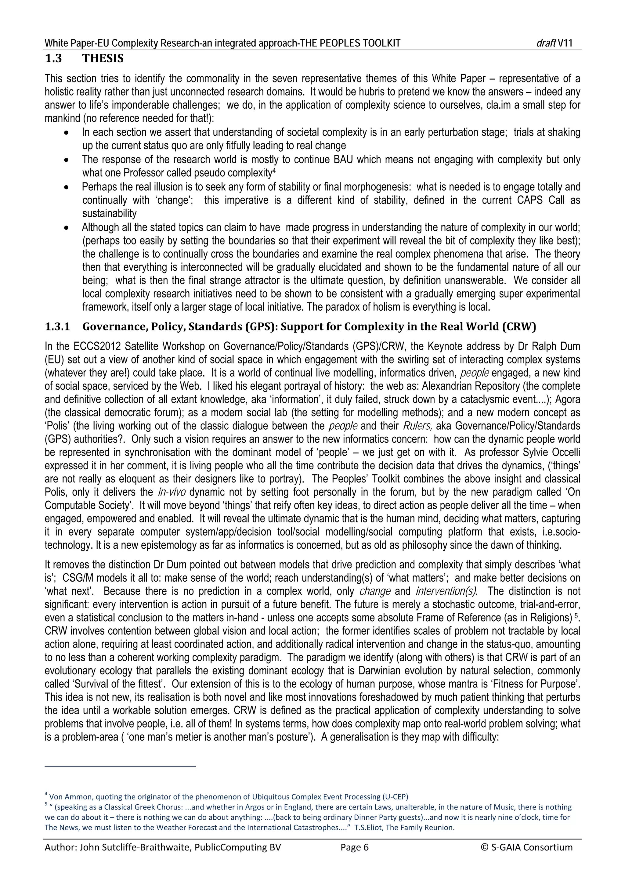 White Paper-EU Complexity Research-an integrated approach-THE PEOPLES TOOLKIT                                                                       draft V11 
1.3        THESIS	
This section tries to identify the commonality in the seven representative themes of this White Paper – representative of a
holistic reality rather than just unconnected research domains. It would be hubris to pretend we know the answers – indeed any
answer to life’s imponderable challenges; we do, in the application of complexity science to ourselves, cla.im a small step for
mankind (no reference needed for that!):
      In each section we assert that understanding of societal complexity is in an early perturbation stage; trials at shaking
           up the current status quo are only fitfully leading to real change
      The response of the research world is mostly to continue BAU which means not engaging with complexity but only
           what one Professor called pseudo complexity4
      Perhaps the real illusion is to seek any form of stability or final morphogenesis: what is needed is to engage totally and
           continually with ‘change’; this imperative is a different kind of stability, defined in the current CAPS Call as
           sustainability
      Although all the stated topics can claim to have made progress in understanding the nature of complexity in our world;
           (perhaps too easily by setting the boundaries so that their experiment will reveal the bit of complexity they like best);
           the challenge is to continually cross the boundaries and examine the real complex phenomena that arise. The theory
           then that everything is interconnected will be gradually elucidated and shown to be the fundamental nature of all our
           being; what is then the final strange attractor is the ultimate question, by definition unanswerable. We consider all
           local complexity research initiatives need to be shown to be consistent with a gradually emerging super experimental
           framework, itself only a larger stage of local initiative. The paradox of holism is everything is local.
1.3.1      Governance,	Policy,	Standards	(GPS):	Support	for	Complexity	in	the	Real	World	(CRW)	
In the ECCS2012 Satellite Workshop on Governance/Policy/Standards (GPS)/CRW, the Keynote address by Dr Ralph Dum
(EU) set out a view of another kind of social space in which engagement with the swirling set of interacting complex systems
(whatever they are!) could take place. It is a world of continual live modelling, informatics driven, people engaged, a new kind
of social space, serviced by the Web. I liked his elegant portrayal of history: the web as: Alexandrian Repository (the complete
and definitive collection of all extant knowledge, aka ‘information’, it duly failed, struck down by a cataclysmic event....); Agora
(the classical democratic forum); as a modern social lab (the setting for modelling methods); and a new modern concept as
‘Polis’ (the living working out of the classic dialogue between the people and their Rulers, aka Governance/Policy/Standards
(GPS) authorities?. Only such a vision requires an answer to the new informatics concern: how can the dynamic people world
be represented in synchronisation with the dominant model of ‘people’ – we just get on with it. As professor Sylvie Occelli
expressed it in her comment, it is living people who all the time contribute the decision data that drives the dynamics, (‘things’
are not really as eloquent as their designers like to portray). The Peoples’ Toolkit combines the above insight and classical
Polis, only it delivers the in-vivo dynamic not by setting foot personally in the forum, but by the new paradigm called ‘On
Computable Society’. It will move beyond ‘things’ that reify often key ideas, to direct action as people deliver all the time – when
engaged, empowered and enabled. It will reveal the ultimate dynamic that is the human mind, deciding what matters, capturing
it in every separate computer system/app/decision tool/social modelling/social computing platform that exists, i.e.socio-
technology. It is a new epistemology as far as informatics is concerned, but as old as philosophy since the dawn of thinking.
It removes the distinction Dr Dum pointed out between models that drive prediction and complexity that simply describes ‘what
is’; CSG/M models it all to: make sense of the world; reach understanding(s) of ‘what matters’; and make better decisions on
‘what next’. Because there is no prediction in a complex world, only change and intervention(s). The distinction is not
significant: every intervention is action in pursuit of a future benefit. The future is merely a stochastic outcome, trial-and-error,
even a statistical conclusion to the matters in-hand - unless one accepts some absolute Frame of Reference (as in Religions) 5.
CRW involves contention between global vision and local action; the former identifies scales of problem not tractable by local
action alone, requiring at least coordinated action, and additionally radical intervention and change in the status-quo, amounting
to no less than a coherent working complexity paradigm. The paradigm we identify (along with others) is that CRW is part of an
evolutionary ecology that parallels the existing dominant ecology that is Darwinian evolution by natural selection, commonly
called ‘Survival of the fittest’. Our extension of this is to the ecology of human purpose, whose mantra is ‘Fitness for Purpose’.
This idea is not new, its realisation is both novel and like most innovations foreshadowed by much patient thinking that perturbs
the idea until a workable solution emerges. CRW is defined as the practical application of complexity understanding to solve
problems that involve people, i.e. all of them! In systems terms, how does complexity map onto real-world problem solving; what
is a problem-area ( ‘one man’s metier is another man’s posture’). A generalisation is they map with difficulty:



4
  Von Ammon, quoting the originator of the phenomenon of Ubiquitous Complex Event Processing (U‐CEP) 
5
  “ (speaking as a Classical Greek Chorus: ...and whether in Argos or in England, there are certain Laws, unalterable, in the nature of Music, there is nothing 
we can do about it – there is nothing we can do about anything: ....(back to being ordinary Dinner Party guests)...and now it is nearly nine o’clock, time for 
The News, we must listen to the Weather Forecast and the International Catastrophes....”  T.S.Eliot, The Family Reunion. 

Author: John Sutcliffe‐Braithwaite, PublicComputing BV                         Page 6                                               © S‐GAIA Consortium 
 