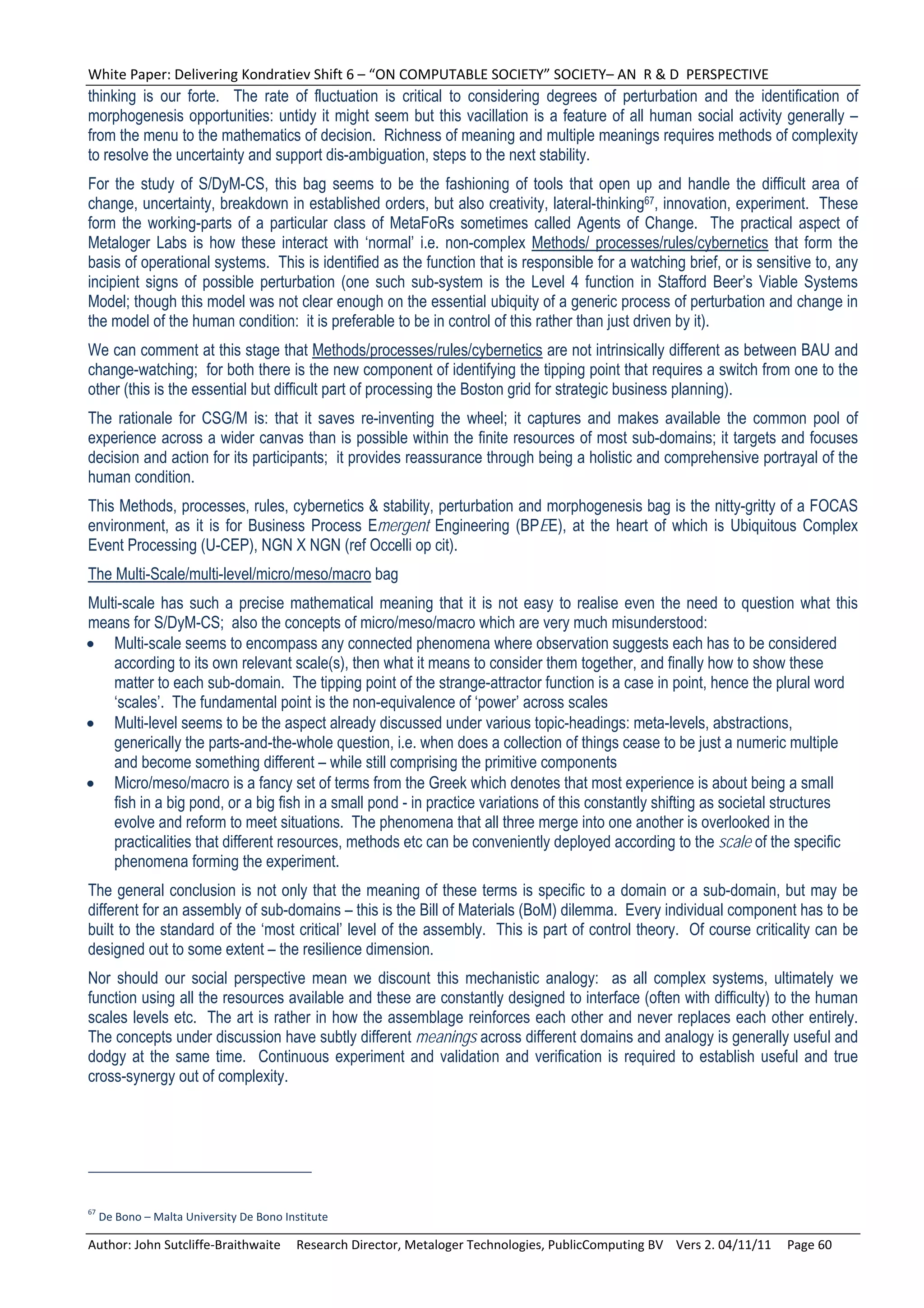 White Paper: Delivering Kondratiev Shift 6 – “ON COMPUTABLE SOCIETY” SOCIETY– AN  R & D  PERSPECTIVE 
thinking is our forte. The rate of fluctuation is critical to considering degrees of perturbation and the identification of
morphogenesis opportunities: untidy it might seem but this vacillation is a feature of all human social activity generally –
from the menu to the mathematics of decision. Richness of meaning and multiple meanings requires methods of complexity
to resolve the uncertainty and support dis-ambiguation, steps to the next stability.
For the study of S/DyM-CS, this bag seems to be the fashioning of tools that open up and handle the difficult area of
change, uncertainty, breakdown in established orders, but also creativity, lateral-thinking67, innovation, experiment. These
form the working-parts of a particular class of MetaFoRs sometimes called Agents of Change. The practical aspect of
Metaloger Labs is how these interact with ‘normal’ i.e. non-complex Methods/ processes/rules/cybernetics that form the
basis of operational systems. This is identified as the function that is responsible for a watching brief, or is sensitive to, any
incipient signs of possible perturbation (one such sub-system is the Level 4 function in Stafford Beer’s Viable Systems
Model; though this model was not clear enough on the essential ubiquity of a generic process of perturbation and change in
the model of the human condition: it is preferable to be in control of this rather than just driven by it).
We can comment at this stage that Methods/processes/rules/cybernetics are not intrinsically different as between BAU and
change-watching; for both there is the new component of identifying the tipping point that requires a switch from one to the
other (this is the essential but difficult part of processing the Boston grid for strategic business planning).
The rationale for CSG/M is: that it saves re-inventing the wheel; it captures and makes available the common pool of
experience across a wider canvas than is possible within the finite resources of most sub-domains; it targets and focuses
decision and action for its participants; it provides reassurance through being a holistic and comprehensive portrayal of the
human condition.
This Methods, processes, rules, cybernetics & stability, perturbation and morphogenesis bag is the nitty-gritty of a FOCAS
environment, as it is for Business Process Emergent Engineering (BPEE), at the heart of which is Ubiquitous Complex
Event Processing (U-CEP), NGN X NGN (ref Occelli op cit).
The Multi-Scale/multi-level/micro/meso/macro bag
Multi-scale has such a precise mathematical meaning that it is not easy to realise even the need to question what this
means for S/DyM-CS; also the concepts of micro/meso/macro which are very much misunderstood:
 Multi-scale seems to encompass any connected phenomena where observation suggests each has to be considered
    according to its own relevant scale(s), then what it means to consider them together, and finally how to show these
    matter to each sub-domain. The tipping point of the strange-attractor function is a case in point, hence the plural word
    ‘scales’. The fundamental point is the non-equivalence of ‘power’ across scales
 Multi-level seems to be the aspect already discussed under various topic-headings: meta-levels, abstractions,
    generically the parts-and-the-whole question, i.e. when does a collection of things cease to be just a numeric multiple
    and become something different – while still comprising the primitive components
 Micro/meso/macro is a fancy set of terms from the Greek which denotes that most experience is about being a small
    fish in a big pond, or a big fish in a small pond - in practice variations of this constantly shifting as societal structures
    evolve and reform to meet situations. The phenomena that all three merge into one another is overlooked in the
    practicalities that different resources, methods etc can be conveniently deployed according to the scale of the specific
    phenomena forming the experiment.
The general conclusion is not only that the meaning of these terms is specific to a domain or a sub-domain, but may be
different for an assembly of sub-domains – this is the Bill of Materials (BoM) dilemma. Every individual component has to be
built to the standard of the ‘most critical’ level of the assembly. This is part of control theory. Of course criticality can be
designed out to some extent – the resilience dimension.
Nor should our social perspective mean we discount this mechanistic analogy: as all complex systems, ultimately we
function using all the resources available and these are constantly designed to interface (often with difficulty) to the human
scales levels etc. The art is rather in how the assemblage reinforces each other and never replaces each other entirely.
The concepts under discussion have subtly different meanings across different domains and analogy is generally useful and
dodgy at the same time. Continuous experiment and validation and verification is required to establish useful and true
cross-synergy out of complexity.




67
  De Bono – Malta University De Bono Institute 

Author: John Sutcliffe‐Braithwaite     Research Director, Metaloger Technologies, PublicComputing BV    Vers 2. 04/11/11     Page 60 
 