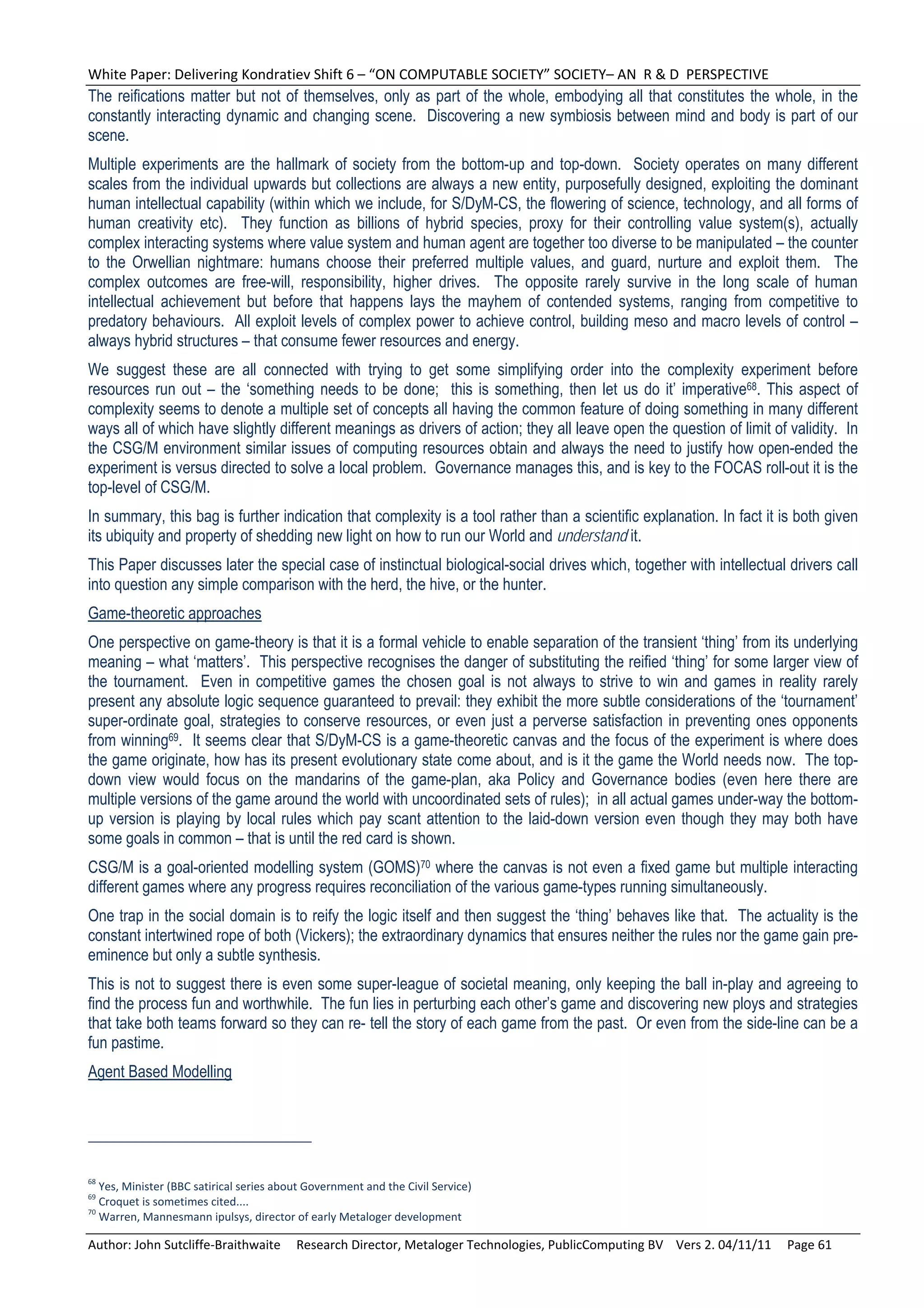 White Paper: Delivering Kondratiev Shift 6 – “ON COMPUTABLE SOCIETY” SOCIETY– AN  R & D  PERSPECTIVE 
The reifications matter but not of themselves, only as part of the whole, embodying all that constitutes the whole, in the
constantly interacting dynamic and changing scene. Discovering a new symbiosis between mind and body is part of our
scene.
Multiple experiments are the hallmark of society from the bottom-up and top-down. Society operates on many different
scales from the individual upwards but collections are always a new entity, purposefully designed, exploiting the dominant
human intellectual capability (within which we include, for S/DyM-CS, the flowering of science, technology, and all forms of
human creativity etc). They function as billions of hybrid species, proxy for their controlling value system(s), actually
complex interacting systems where value system and human agent are together too diverse to be manipulated – the counter
to the Orwellian nightmare: humans choose their preferred multiple values, and guard, nurture and exploit them. The
complex outcomes are free-will, responsibility, higher drives. The opposite rarely survive in the long scale of human
intellectual achievement but before that happens lays the mayhem of contended systems, ranging from competitive to
predatory behaviours. All exploit levels of complex power to achieve control, building meso and macro levels of control –
always hybrid structures – that consume fewer resources and energy.
We suggest these are all connected with trying to get some simplifying order into the complexity experiment before
resources run out – the ‘something needs to be done; this is something, then let us do it’ imperative68. This aspect of
complexity seems to denote a multiple set of concepts all having the common feature of doing something in many different
ways all of which have slightly different meanings as drivers of action; they all leave open the question of limit of validity. In
the CSG/M environment similar issues of computing resources obtain and always the need to justify how open-ended the
experiment is versus directed to solve a local problem. Governance manages this, and is key to the FOCAS roll-out it is the
top-level of CSG/M.
In summary, this bag is further indication that complexity is a tool rather than a scientific explanation. In fact it is both given
its ubiquity and property of shedding new light on how to run our World and understand it.
This Paper discusses later the special case of instinctual biological-social drives which, together with intellectual drivers call
into question any simple comparison with the herd, the hive, or the hunter.
Game-theoretic approaches
One perspective on game-theory is that it is a formal vehicle to enable separation of the transient ‘thing’ from its underlying
meaning – what ‘matters’. This perspective recognises the danger of substituting the reified ‘thing’ for some larger view of
the tournament. Even in competitive games the chosen goal is not always to strive to win and games in reality rarely
present any absolute logic sequence guaranteed to prevail: they exhibit the more subtle considerations of the ‘tournament’
super-ordinate goal, strategies to conserve resources, or even just a perverse satisfaction in preventing ones opponents
from winning69. It seems clear that S/DyM-CS is a game-theoretic canvas and the focus of the experiment is where does
the game originate, how has its present evolutionary state come about, and is it the game the World needs now. The top-
down view would focus on the mandarins of the game-plan, aka Policy and Governance bodies (even here there are
multiple versions of the game around the world with uncoordinated sets of rules); in all actual games under-way the bottom-
up version is playing by local rules which pay scant attention to the laid-down version even though they may both have
some goals in common – that is until the red card is shown.
CSG/M is a goal-oriented modelling system (GOMS)70 where the canvas is not even a fixed game but multiple interacting
different games where any progress requires reconciliation of the various game-types running simultaneously.
One trap in the social domain is to reify the logic itself and then suggest the ‘thing’ behaves like that. The actuality is the
constant intertwined rope of both (Vickers); the extraordinary dynamics that ensures neither the rules nor the game gain pre-
eminence but only a subtle synthesis.
This is not to suggest there is even some super-league of societal meaning, only keeping the ball in-play and agreeing to
find the process fun and worthwhile. The fun lies in perturbing each other’s game and discovering new ploys and strategies
that take both teams forward so they can re- tell the story of each game from the past. Or even from the side-line can be a
fun pastime.
Agent Based Modelling




68
   Yes, Minister (BBC satirical series about Government and the Civil Service) 
69
   Croquet is sometimes cited.... 
70
   Warren, Mannesmann ipulsys, director of early Metaloger development 

Author: John Sutcliffe‐Braithwaite     Research Director, Metaloger Technologies, PublicComputing BV    Vers 2. 04/11/11     Page 61 
 