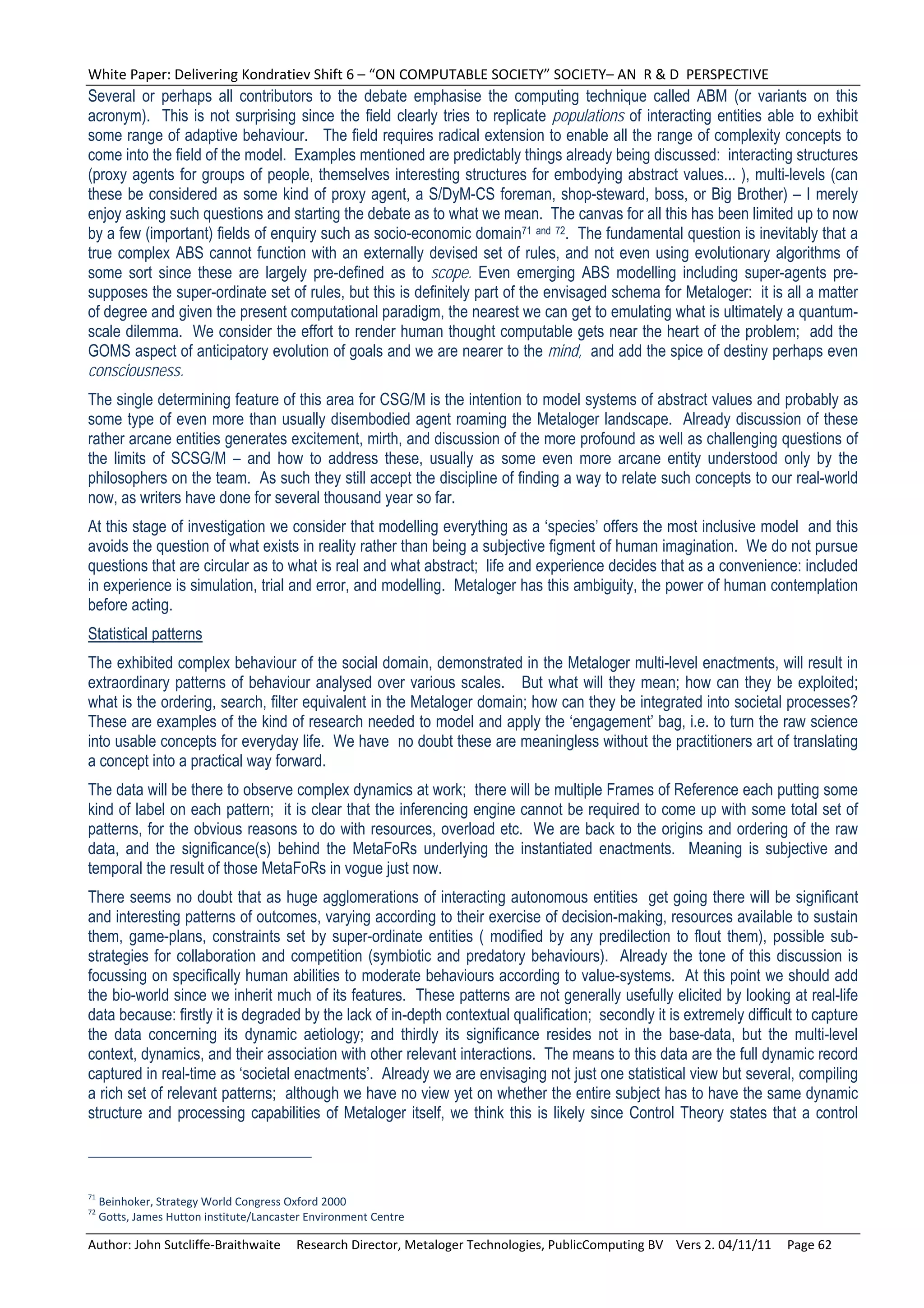 White Paper: Delivering Kondratiev Shift 6 – “ON COMPUTABLE SOCIETY” SOCIETY– AN  R & D  PERSPECTIVE 
Several or perhaps all contributors to the debate emphasise the computing technique called ABM (or variants on this
acronym). This is not surprising since the field clearly tries to replicate populations of interacting entities able to exhibit
some range of adaptive behaviour. The field requires radical extension to enable all the range of complexity concepts to
come into the field of the model. Examples mentioned are predictably things already being discussed: interacting structures
(proxy agents for groups of people, themselves interesting structures for embodying abstract values... ), multi-levels (can
these be considered as some kind of proxy agent, a S/DyM-CS foreman, shop-steward, boss, or Big Brother) – I merely
enjoy asking such questions and starting the debate as to what we mean. The canvas for all this has been limited up to now
by a few (important) fields of enquiry such as socio-economic domain71 and 72. The fundamental question is inevitably that a
true complex ABS cannot function with an externally devised set of rules, and not even using evolutionary algorithms of
some sort since these are largely pre-defined as to scope. Even emerging ABS modelling including super-agents pre-
supposes the super-ordinate set of rules, but this is definitely part of the envisaged schema for Metaloger: it is all a matter
of degree and given the present computational paradigm, the nearest we can get to emulating what is ultimately a quantum-
scale dilemma. We consider the effort to render human thought computable gets near the heart of the problem; add the
GOMS aspect of anticipatory evolution of goals and we are nearer to the mind, and add the spice of destiny perhaps even
consciousness.
The single determining feature of this area for CSG/M is the intention to model systems of abstract values and probably as
some type of even more than usually disembodied agent roaming the Metaloger landscape. Already discussion of these
rather arcane entities generates excitement, mirth, and discussion of the more profound as well as challenging questions of
the limits of SCSG/M – and how to address these, usually as some even more arcane entity understood only by the
philosophers on the team. As such they still accept the discipline of finding a way to relate such concepts to our real-world
now, as writers have done for several thousand year so far.
At this stage of investigation we consider that modelling everything as a ‘species’ offers the most inclusive model and this
avoids the question of what exists in reality rather than being a subjective figment of human imagination. We do not pursue
questions that are circular as to what is real and what abstract; life and experience decides that as a convenience: included
in experience is simulation, trial and error, and modelling. Metaloger has this ambiguity, the power of human contemplation
before acting.
Statistical patterns
The exhibited complex behaviour of the social domain, demonstrated in the Metaloger multi-level enactments, will result in
extraordinary patterns of behaviour analysed over various scales. But what will they mean; how can they be exploited;
what is the ordering, search, filter equivalent in the Metaloger domain; how can they be integrated into societal processes?
These are examples of the kind of research needed to model and apply the ‘engagement’ bag, i.e. to turn the raw science
into usable concepts for everyday life. We have no doubt these are meaningless without the practitioners art of translating
a concept into a practical way forward.
The data will be there to observe complex dynamics at work; there will be multiple Frames of Reference each putting some
kind of label on each pattern; it is clear that the inferencing engine cannot be required to come up with some total set of
patterns, for the obvious reasons to do with resources, overload etc. We are back to the origins and ordering of the raw
data, and the significance(s) behind the MetaFoRs underlying the instantiated enactments. Meaning is subjective and
temporal the result of those MetaFoRs in vogue just now.
There seems no doubt that as huge agglomerations of interacting autonomous entities get going there will be significant
and interesting patterns of outcomes, varying according to their exercise of decision-making, resources available to sustain
them, game-plans, constraints set by super-ordinate entities ( modified by any predilection to flout them), possible sub-
strategies for collaboration and competition (symbiotic and predatory behaviours). Already the tone of this discussion is
focussing on specifically human abilities to moderate behaviours according to value-systems. At this point we should add
the bio-world since we inherit much of its features. These patterns are not generally usefully elicited by looking at real-life
data because: firstly it is degraded by the lack of in-depth contextual qualification; secondly it is extremely difficult to capture
the data concerning its dynamic aetiology; and thirdly its significance resides not in the base-data, but the multi-level
context, dynamics, and their association with other relevant interactions. The means to this data are the full dynamic record
captured in real-time as ‘societal enactments’. Already we are envisaging not just one statistical view but several, compiling
a rich set of relevant patterns; although we have no view yet on whether the entire subject has to have the same dynamic
structure and processing capabilities of Metaloger itself, we think this is likely since Control Theory states that a control



71
  Beinhoker, Strategy World Congress Oxford 2000 
72
  Gotts, James Hutton institute/Lancaster Environment Centre 

Author: John Sutcliffe‐Braithwaite     Research Director, Metaloger Technologies, PublicComputing BV    Vers 2. 04/11/11     Page 62 
 