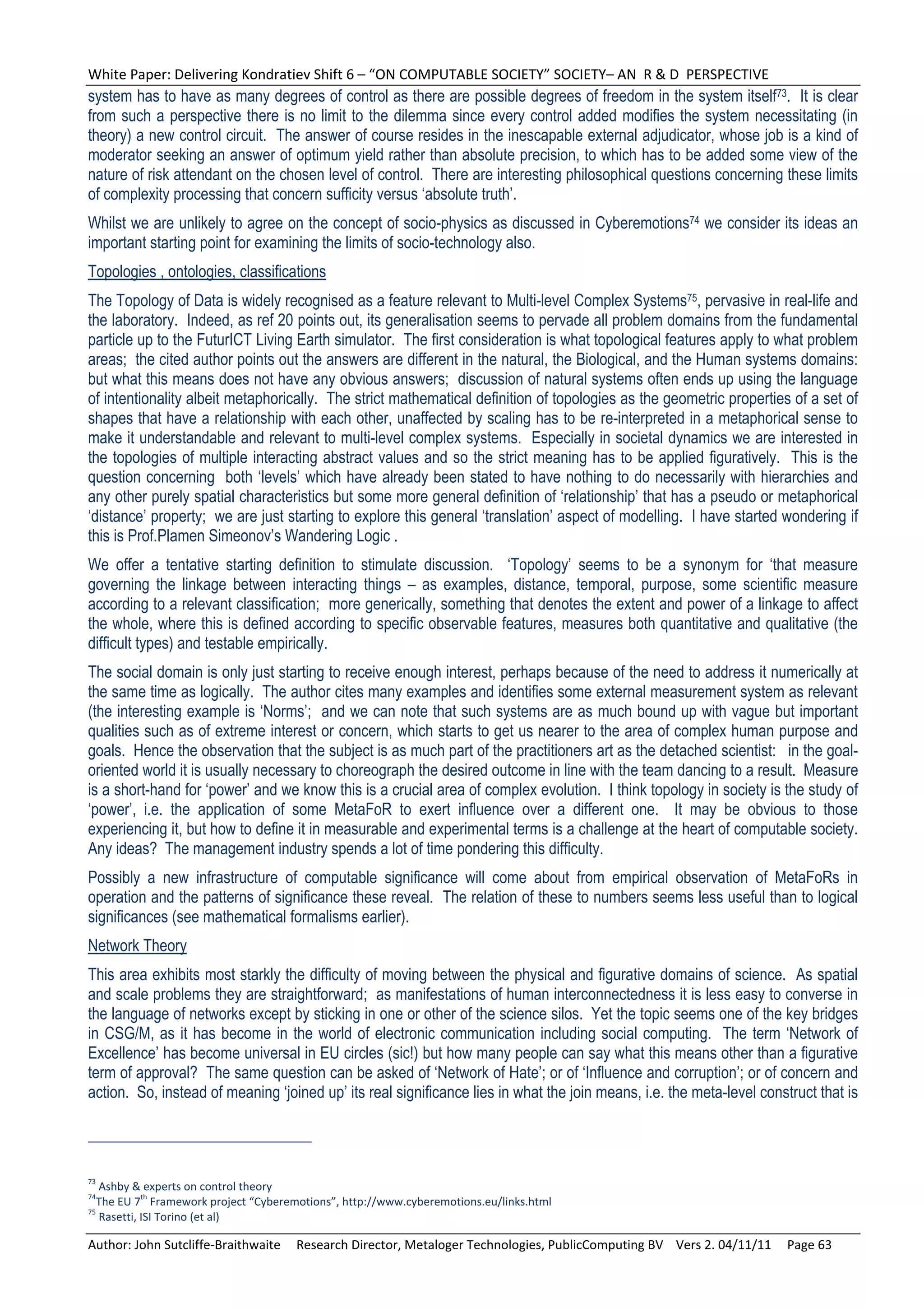 White Paper: Delivering Kondratiev Shift 6 – “ON COMPUTABLE SOCIETY” SOCIETY– AN  R & D  PERSPECTIVE 
system has to have as many degrees of control as there are possible degrees of freedom in the system itself73. It is clear
from such a perspective there is no limit to the dilemma since every control added modifies the system necessitating (in
theory) a new control circuit. The answer of course resides in the inescapable external adjudicator, whose job is a kind of
moderator seeking an answer of optimum yield rather than absolute precision, to which has to be added some view of the
nature of risk attendant on the chosen level of control. There are interesting philosophical questions concerning these limits
of complexity processing that concern sufficity versus ‘absolute truth’.
Whilst we are unlikely to agree on the concept of socio-physics as discussed in Cyberemotions74 we consider its ideas an
important starting point for examining the limits of socio-technology also.
Topologies , ontologies, classifications
The Topology of Data is widely recognised as a feature relevant to Multi-level Complex Systems75, pervasive in real-life and
the laboratory. Indeed, as ref 20 points out, its generalisation seems to pervade all problem domains from the fundamental
particle up to the FuturICT Living Earth simulator. The first consideration is what topological features apply to what problem
areas; the cited author points out the answers are different in the natural, the Biological, and the Human systems domains:
but what this means does not have any obvious answers; discussion of natural systems often ends up using the language
of intentionality albeit metaphorically. The strict mathematical definition of topologies as the geometric properties of a set of
shapes that have a relationship with each other, unaffected by scaling has to be re-interpreted in a metaphorical sense to
make it understandable and relevant to multi-level complex systems. Especially in societal dynamics we are interested in
the topologies of multiple interacting abstract values and so the strict meaning has to be applied figuratively. This is the
question concerning both ‘levels’ which have already been stated to have nothing to do necessarily with hierarchies and
any other purely spatial characteristics but some more general definition of ‘relationship’ that has a pseudo or metaphorical
‘distance’ property; we are just starting to explore this general ‘translation’ aspect of modelling. I have started wondering if
this is Prof.Plamen Simeonov’s Wandering Logic .
We offer a tentative starting definition to stimulate discussion. ‘Topology’ seems to be a synonym for ‘that measure
governing the linkage between interacting things – as examples, distance, temporal, purpose, some scientific measure
according to a relevant classification; more generically, something that denotes the extent and power of a linkage to affect
the whole, where this is defined according to specific observable features, measures both quantitative and qualitative (the
difficult types) and testable empirically.
The social domain is only just starting to receive enough interest, perhaps because of the need to address it numerically at
the same time as logically. The author cites many examples and identifies some external measurement system as relevant
(the interesting example is ‘Norms’; and we can note that such systems are as much bound up with vague but important
qualities such as of extreme interest or concern, which starts to get us nearer to the area of complex human purpose and
goals. Hence the observation that the subject is as much part of the practitioners art as the detached scientist: in the goal-
oriented world it is usually necessary to choreograph the desired outcome in line with the team dancing to a result. Measure
is a short-hand for ‘power’ and we know this is a crucial area of complex evolution. I think topology in society is the study of
‘power’, i.e. the application of some MetaFoR to exert influence over a different one. It may be obvious to those
experiencing it, but how to define it in measurable and experimental terms is a challenge at the heart of computable society.
Any ideas? The management industry spends a lot of time pondering this difficulty.
Possibly a new infrastructure of computable significance will come about from empirical observation of MetaFoRs in
operation and the patterns of significance these reveal. The relation of these to numbers seems less useful than to logical
significances (see mathematical formalisms earlier).
Network Theory
This area exhibits most starkly the difficulty of moving between the physical and figurative domains of science. As spatial
and scale problems they are straightforward; as manifestations of human interconnectedness it is less easy to converse in
the language of networks except by sticking in one or other of the science silos. Yet the topic seems one of the key bridges
in CSG/M, as it has become in the world of electronic communication including social computing. The term ‘Network of
Excellence’ has become universal in EU circles (sic!) but how many people can say what this means other than a figurative
term of approval? The same question can be asked of ‘Network of Hate’; or of ‘Influence and corruption’; or of concern and
action. So, instead of meaning ‘joined up’ its real significance lies in what the join means, i.e. the meta-level construct that is




73
   Ashby & experts on control theory 
74          th
  The EU 7  Framework project “Cyberemotions”, http://www.cyberemotions.eu/links.html 
75
   Rasetti, ISI Torino (et al) 

Author: John Sutcliffe‐Braithwaite     Research Director, Metaloger Technologies, PublicComputing BV    Vers 2. 04/11/11     Page 63 
 