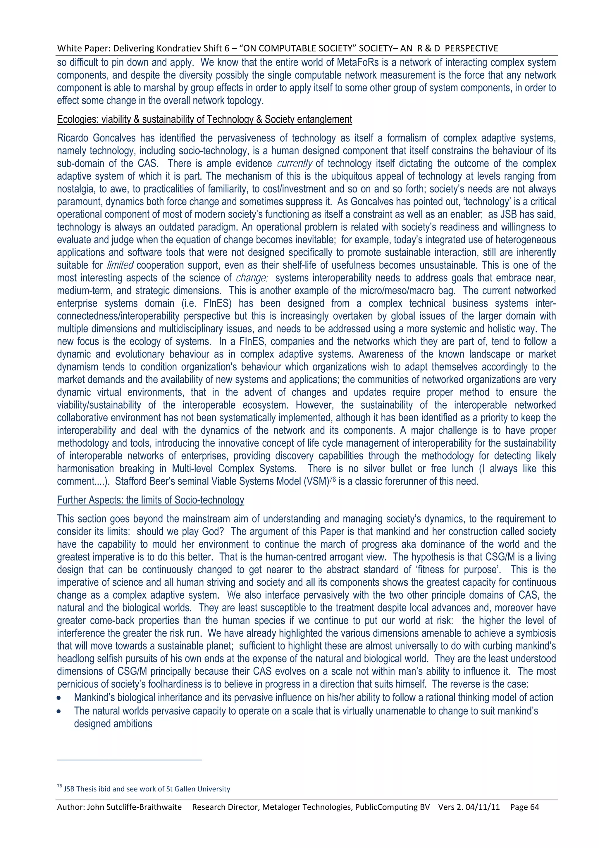 White Paper: Delivering Kondratiev Shift 6 – “ON COMPUTABLE SOCIETY” SOCIETY– AN  R & D  PERSPECTIVE 
so difficult to pin down and apply. We know that the entire world of MetaFoRs is a network of interacting complex system
components, and despite the diversity possibly the single computable network measurement is the force that any network
component is able to marshal by group effects in order to apply itself to some other group of system components, in order to
effect some change in the overall network topology.
Ecologies: viability & sustainability of Technology & Society entanglement
Ricardo Goncalves has identified the pervasiveness of technology as itself a formalism of complex adaptive systems,
namely technology, including socio-technology, is a human designed component that itself constrains the behaviour of its
sub-domain of the CAS. There is ample evidence currently of technology itself dictating the outcome of the complex
adaptive system of which it is part. The mechanism of this is the ubiquitous appeal of technology at levels ranging from
nostalgia, to awe, to practicalities of familiarity, to cost/investment and so on and so forth; society’s needs are not always
paramount, dynamics both force change and sometimes suppress it. As Goncalves has pointed out, ‘technology’ is a critical
operational component of most of modern society’s functioning as itself a constraint as well as an enabler; as JSB has said,
technology is always an outdated paradigm. An operational problem is related with society’s readiness and willingness to
evaluate and judge when the equation of change becomes inevitable; for example, today’s integrated use of heterogeneous
applications and software tools that were not designed specifically to promote sustainable interaction, still are inherently
suitable for limited cooperation support, even as their shelf-life of usefulness becomes unsustainable. This is one of the
most interesting aspects of the science of change; systems interoperability needs to address goals that embrace near,
medium-term, and strategic dimensions. This is another example of the micro/meso/macro bag. The current networked
enterprise systems domain (i.e. FInES) has been designed from a complex technical business systems inter-
connectedness/interoperability perspective but this is increasingly overtaken by global issues of the larger domain with
multiple dimensions and multidisciplinary issues, and needs to be addressed using a more systemic and holistic way. The
new focus is the ecology of systems. In a FInES, companies and the networks which they are part of, tend to follow a
dynamic and evolutionary behaviour as in complex adaptive systems. Awareness of the known landscape or market
dynamism tends to condition organization's behaviour which organizations wish to adapt themselves accordingly to the
market demands and the availability of new systems and applications; the communities of networked organizations are very
dynamic virtual environments, that in the advent of changes and updates require proper method to ensure the
viability/sustainability of the interoperable ecosystem. However, the sustainability of the interoperable networked
collaborative environment has not been systematically implemented, although it has been identified as a priority to keep the
interoperability and deal with the dynamics of the network and its components. A major challenge is to have proper
methodology and tools, introducing the innovative concept of life cycle management of interoperability for the sustainability
of interoperable networks of enterprises, providing discovery capabilities through the methodology for detecting likely
harmonisation breaking in Multi-level Complex Systems. There is no silver bullet or free lunch (I always like this
comment....). Stafford Beer’s seminal Viable Systems Model (VSM)76 is a classic forerunner of this need.
Further Aspects: the limits of Socio-technology
This section goes beyond the mainstream aim of understanding and managing society’s dynamics, to the requirement to
consider its limits: should we play God? The argument of this Paper is that mankind and her construction called society
have the capability to mould her environment to continue the march of progress aka dominance of the world and the
greatest imperative is to do this better. That is the human-centred arrogant view. The hypothesis is that CSG/M is a living
design that can be continuously changed to get nearer to the abstract standard of ‘fitness for purpose’. This is the
imperative of science and all human striving and society and all its components shows the greatest capacity for continuous
change as a complex adaptive system. We also interface pervasively with the two other principle domains of CAS, the
natural and the biological worlds. They are least susceptible to the treatment despite local advances and, moreover have
greater come-back properties than the human species if we continue to put our world at risk: the higher the level of
interference the greater the risk run. We have already highlighted the various dimensions amenable to achieve a symbiosis
that will move towards a sustainable planet; sufficient to highlight these are almost universally to do with curbing mankind’s
headlong selfish pursuits of his own ends at the expense of the natural and biological world. They are the least understood
dimensions of CSG/M principally because their CAS evolves on a scale not within man’s ability to influence it. The most
pernicious of society’s foolhardiness is to believe in progress in a direction that suits himself. The reverse is the case:
 Mankind’s biological inheritance and its pervasive influence on his/her ability to follow a rational thinking model of action
 The natural worlds pervasive capacity to operate on a scale that is virtually unamenable to change to suit mankind’s
     designed ambitions




76
  JSB Thesis ibid and see work of St Gallen University 

Author: John Sutcliffe‐Braithwaite     Research Director, Metaloger Technologies, PublicComputing BV    Vers 2. 04/11/11     Page 64 
 