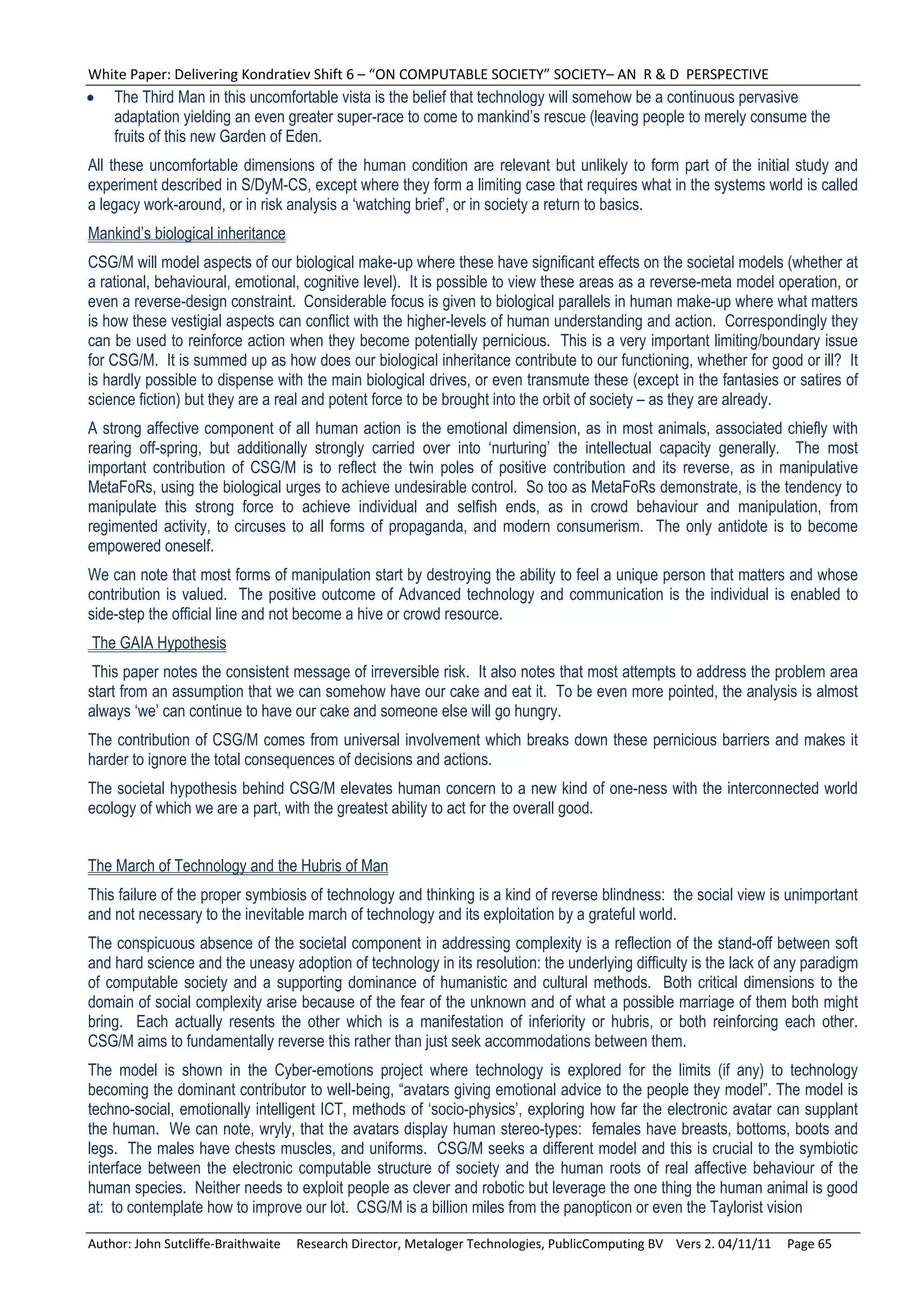 White Paper: Delivering Kondratiev Shift 6 – “ON COMPUTABLE SOCIETY” SOCIETY– AN  R & D  PERSPECTIVE 
   The Third Man in this uncomfortable vista is the belief that technology will somehow be a continuous pervasive
    adaptation yielding an even greater super-race to come to mankind’s rescue (leaving people to merely consume the
    fruits of this new Garden of Eden.
All these uncomfortable dimensions of the human condition are relevant but unlikely to form part of the initial study and
experiment described in S/DyM-CS, except where they form a limiting case that requires what in the systems world is called
a legacy work-around, or in risk analysis a ‘watching brief’, or in society a return to basics.
Mankind’s biological inheritance
CSG/M will model aspects of our biological make-up where these have significant effects on the societal models (whether at
a rational, behavioural, emotional, cognitive level). It is possible to view these areas as a reverse-meta model operation, or
even a reverse-design constraint. Considerable focus is given to biological parallels in human make-up where what matters
is how these vestigial aspects can conflict with the higher-levels of human understanding and action. Correspondingly they
can be used to reinforce action when they become potentially pernicious. This is a very important limiting/boundary issue
for CSG/M. It is summed up as how does our biological inheritance contribute to our functioning, whether for good or ill? It
is hardly possible to dispense with the main biological drives, or even transmute these (except in the fantasies or satires of
science fiction) but they are a real and potent force to be brought into the orbit of society – as they are already.
A strong affective component of all human action is the emotional dimension, as in most animals, associated chiefly with
rearing off-spring, but additionally strongly carried over into ‘nurturing’ the intellectual capacity generally. The most
important contribution of CSG/M is to reflect the twin poles of positive contribution and its reverse, as in manipulative
MetaFoRs, using the biological urges to achieve undesirable control. So too as MetaFoRs demonstrate, is the tendency to
manipulate this strong force to achieve individual and selfish ends, as in crowd behaviour and manipulation, from
regimented activity, to circuses to all forms of propaganda, and modern consumerism. The only antidote is to become
empowered oneself.
We can note that most forms of manipulation start by destroying the ability to feel a unique person that matters and whose
contribution is valued. The positive outcome of Advanced technology and communication is the individual is enabled to
side-step the official line and not become a hive or crowd resource.
The GAIA Hypothesis
 This paper notes the consistent message of irreversible risk. It also notes that most attempts to address the problem area
start from an assumption that we can somehow have our cake and eat it. To be even more pointed, the analysis is almost
always ‘we’ can continue to have our cake and someone else will go hungry.
The contribution of CSG/M comes from universal involvement which breaks down these pernicious barriers and makes it
harder to ignore the total consequences of decisions and actions.
The societal hypothesis behind CSG/M elevates human concern to a new kind of one-ness with the interconnected world
ecology of which we are a part, with the greatest ability to act for the overall good.


The March of Technology and the Hubris of Man
This failure of the proper symbiosis of technology and thinking is a kind of reverse blindness: the social view is unimportant
and not necessary to the inevitable march of technology and its exploitation by a grateful world.
The conspicuous absence of the societal component in addressing complexity is a reflection of the stand-off between soft
and hard science and the uneasy adoption of technology in its resolution: the underlying difficulty is the lack of any paradigm
of computable society and a supporting dominance of humanistic and cultural methods. Both critical dimensions to the
domain of social complexity arise because of the fear of the unknown and of what a possible marriage of them both might
bring. Each actually resents the other which is a manifestation of inferiority or hubris, or both reinforcing each other.
CSG/M aims to fundamentally reverse this rather than just seek accommodations between them.
The model is shown in the Cyber-emotions project where technology is explored for the limits (if any) to technology
becoming the dominant contributor to well-being, “avatars giving emotional advice to the people they model”. The model is
techno-social, emotionally intelligent ICT, methods of ‘socio-physics’, exploring how far the electronic avatar can supplant
the human. We can note, wryly, that the avatars display human stereo-types: females have breasts, bottoms, boots and
legs. The males have chests muscles, and uniforms. CSG/M seeks a different model and this is crucial to the symbiotic
interface between the electronic computable structure of society and the human roots of real affective behaviour of the
human species. Neither needs to exploit people as clever and robotic but leverage the one thing the human animal is good
at: to contemplate how to improve our lot. CSG/M is a billion miles from the panopticon or even the Taylorist vision

Author: John Sutcliffe‐Braithwaite     Research Director, Metaloger Technologies, PublicComputing BV    Vers 2. 04/11/11     Page 65 
 