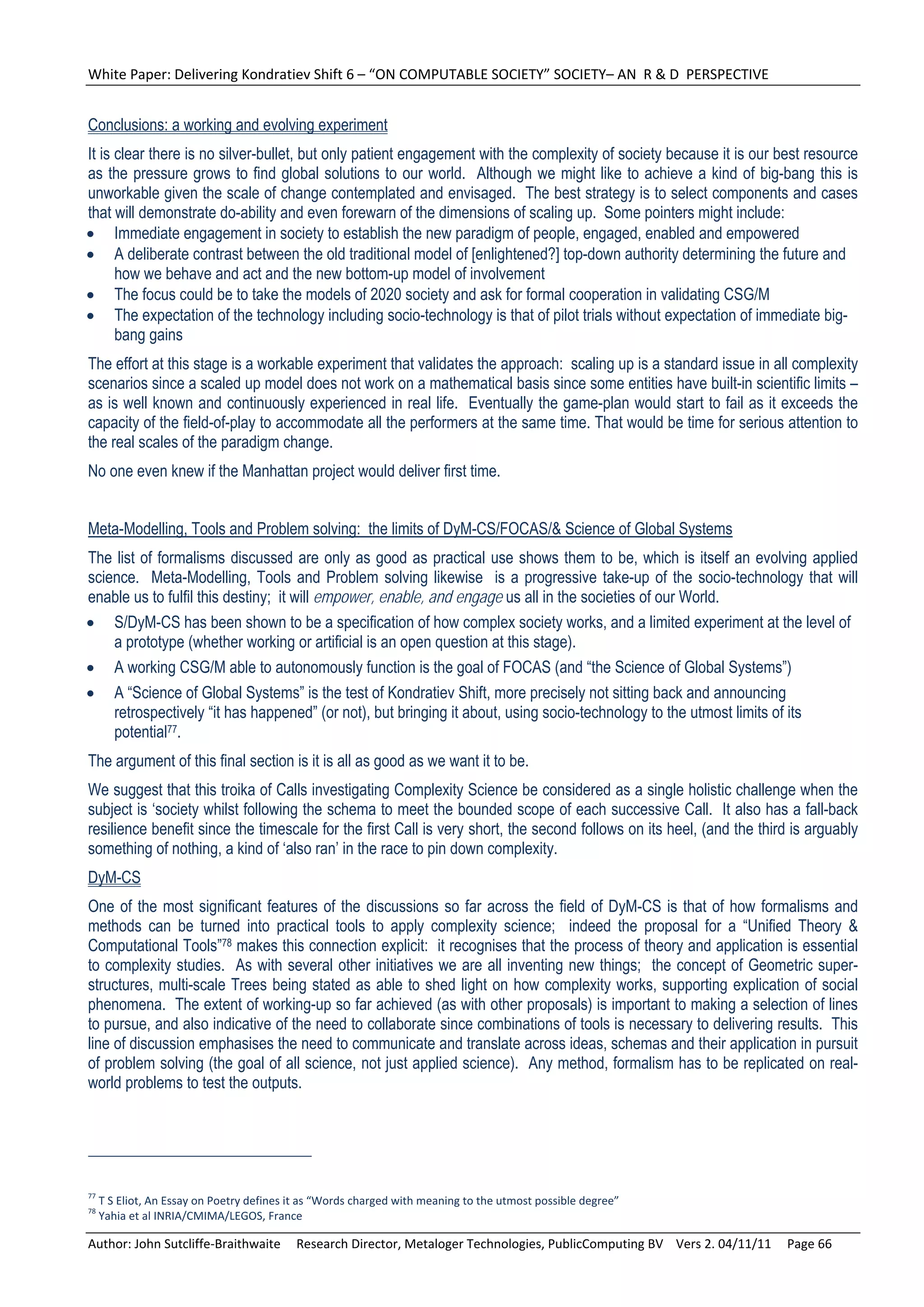 White Paper: Delivering Kondratiev Shift 6 – “ON COMPUTABLE SOCIETY” SOCIETY– AN  R & D  PERSPECTIVE 


Conclusions: a working and evolving experiment
It is clear there is no silver-bullet, but only patient engagement with the complexity of society because it is our best resource
as the pressure grows to find global solutions to our world. Although we might like to achieve a kind of big-bang this is
unworkable given the scale of change contemplated and envisaged. The best strategy is to select components and cases
that will demonstrate do-ability and even forewarn of the dimensions of scaling up. Some pointers might include:
 Immediate engagement in society to establish the new paradigm of people, engaged, enabled and empowered
 A deliberate contrast between the old traditional model of [enlightened?] top-down authority determining the future and
      how we behave and act and the new bottom-up model of involvement
 The focus could be to take the models of 2020 society and ask for formal cooperation in validating CSG/M
 The expectation of the technology including socio-technology is that of pilot trials without expectation of immediate big-
      bang gains
The effort at this stage is a workable experiment that validates the approach: scaling up is a standard issue in all complexity
scenarios since a scaled up model does not work on a mathematical basis since some entities have built-in scientific limits –
as is well known and continuously experienced in real life. Eventually the game-plan would start to fail as it exceeds the
capacity of the field-of-play to accommodate all the performers at the same time. That would be time for serious attention to
the real scales of the paradigm change.
No one even knew if the Manhattan project would deliver first time.


Meta-Modelling, Tools and Problem solving: the limits of DyM-CS/FOCAS/& Science of Global Systems
The list of formalisms discussed are only as good as practical use shows them to be, which is itself an evolving applied
science. Meta-Modelling, Tools and Problem solving likewise is a progressive take-up of the socio-technology that will
enable us to fulfil this destiny; it will empower, enable, and engage us all in the societies of our World.
 S/DyM-CS has been shown to be a specification of how complex society works, and a limited experiment at the level of
    a prototype (whether working or artificial is an open question at this stage).
 A working CSG/M able to autonomously function is the goal of FOCAS (and “the Science of Global Systems”)
 A “Science of Global Systems” is the test of Kondratiev Shift, more precisely not sitting back and announcing
    retrospectively “it has happened” (or not), but bringing it about, using socio-technology to the utmost limits of its
    potential77.
The argument of this final section is it is all as good as we want it to be.
We suggest that this troika of Calls investigating Complexity Science be considered as a single holistic challenge when the
subject is ‘society whilst following the schema to meet the bounded scope of each successive Call. It also has a fall-back
resilience benefit since the timescale for the first Call is very short, the second follows on its heel, (and the third is arguably
something of nothing, a kind of ‘also ran’ in the race to pin down complexity.
DyM-CS
One of the most significant features of the discussions so far across the field of DyM-CS is that of how formalisms and
methods can be turned into practical tools to apply complexity science; indeed the proposal for a “Unified Theory &
Computational Tools”78 makes this connection explicit: it recognises that the process of theory and application is essential
to complexity studies. As with several other initiatives we are all inventing new things; the concept of Geometric super-
structures, multi-scale Trees being stated as able to shed light on how complexity works, supporting explication of social
phenomena. The extent of working-up so far achieved (as with other proposals) is important to making a selection of lines
to pursue, and also indicative of the need to collaborate since combinations of tools is necessary to delivering results. This
line of discussion emphasises the need to communicate and translate across ideas, schemas and their application in pursuit
of problem solving (the goal of all science, not just applied science). Any method, formalism has to be replicated on real-
world problems to test the outputs.




77
  T S Eliot, An Essay on Poetry defines it as “Words charged with meaning to the utmost possible degree” 
78
  Yahia et al INRIA/CMIMA/LEGOS, France 

Author: John Sutcliffe‐Braithwaite     Research Director, Metaloger Technologies, PublicComputing BV    Vers 2. 04/11/11     Page 66 
 