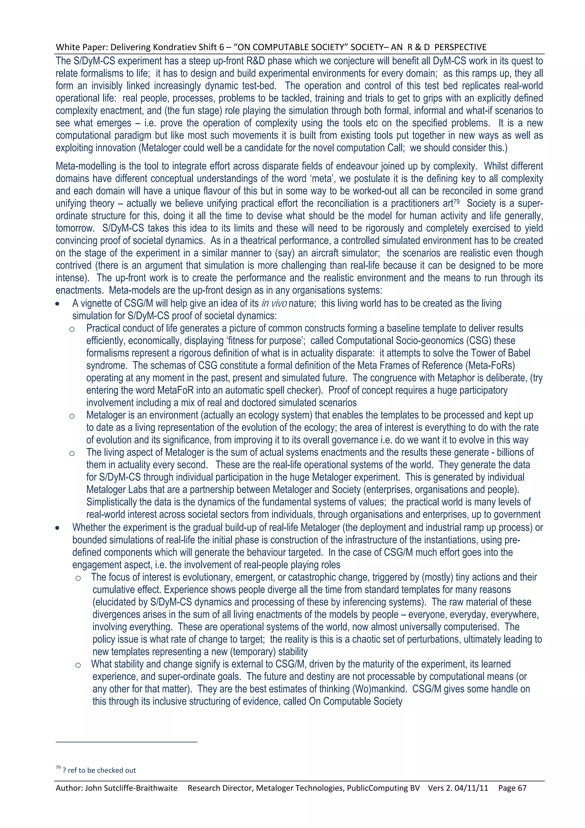 White Paper: Delivering Kondratiev Shift 6 – “ON COMPUTABLE SOCIETY” SOCIETY– AN  R & D  PERSPECTIVE 
The S/DyM-CS experiment has a steep up-front R&D phase which we conjecture will benefit all DyM-CS work in its quest to
relate formalisms to life; it has to design and build experimental environments for every domain; as this ramps up, they all
form an invisibly linked increasingly dynamic test-bed. The operation and control of this test bed replicates real-world
operational life: real people, processes, problems to be tackled, training and trials to get to grips with an explicitly defined
complexity enactment, and (the fun stage) role playing the simulation through both formal, informal and what-if scenarios to
see what emerges – i.e. prove the operation of complexity using the tools etc on the specified problems. It is a new
computational paradigm but like most such movements it is built from existing tools put together in new ways as well as
exploiting innovation (Metaloger could well be a candidate for the novel computation Call; we should consider this.)
Meta-modelling is the tool to integrate effort across disparate fields of endeavour joined up by complexity. Whilst different
domains have different conceptual understandings of the word ‘meta’, we postulate it is the defining key to all complexity
and each domain will have a unique flavour of this but in some way to be worked-out all can be reconciled in some grand
unifying theory – actually we believe unifying practical effort the reconciliation is a practitioners art79 Society is a super-
ordinate structure for this, doing it all the time to devise what should be the model for human activity and life generally,
tomorrow. S/DyM-CS takes this idea to its limits and these will need to be rigorously and completely exercised to yield
convincing proof of societal dynamics. As in a theatrical performance, a controlled simulated environment has to be created
on the stage of the experiment in a similar manner to (say) an aircraft simulator; the scenarios are realistic even though
contrived (there is an argument that simulation is more challenging than real-life because it can be designed to be more
intense). The up-front work is to create the performance and the realistic environment and the means to run through its
enactments. Meta-models are the up-front design as in any organisations systems:
 A vignette of CSG/M will help give an idea of its in vivo nature; this living world has to be created as the living
     simulation for S/DyM-CS proof of societal dynamics:
    o Practical conduct of life generates a picture of common constructs forming a baseline template to deliver results
         efficiently, economically, displaying ‘fitness for purpose’; called Computational Socio-geonomics (CSG) these
         formalisms represent a rigorous definition of what is in actuality disparate: it attempts to solve the Tower of Babel
         syndrome. The schemas of CSG constitute a formal definition of the Meta Frames of Reference (Meta-FoRs)
         operating at any moment in the past, present and simulated future. The congruence with Metaphor is deliberate, (try
         entering the word MetaFoR into an automatic spell checker). Proof of concept requires a huge participatory
         involvement including a mix of real and doctored simulated scenarios
    o Metaloger is an environment (actually an ecology system) that enables the templates to be processed and kept up
         to date as a living representation of the evolution of the ecology; the area of interest is everything to do with the rate
         of evolution and its significance, from improving it to its overall governance i.e. do we want it to evolve in this way
    o The living aspect of Metaloger is the sum of actual systems enactments and the results these generate - billions of
         them in actuality every second. These are the real-life operational systems of the world. They generate the data
         for S/DyM-CS through individual participation in the huge Metaloger experiment. This is generated by individual
         Metaloger Labs that are a partnership between Metaloger and Society (enterprises, organisations and people).
         Simplistically the data is the dynamics of the fundamental systems of values; the practical world is many levels of
         real-world interest across societal sectors from individuals, through organisations and enterprises, up to government
 Whether the experiment is the gradual build-up of real-life Metaloger (the deployment and industrial ramp up process) or
     bounded simulations of real-life the initial phase is construction of the infrastructure of the instantiations, using pre-
     defined components which will generate the behaviour targeted. In the case of CSG/M much effort goes into the
     engagement aspect, i.e. the involvement of real-people playing roles
      o The focus of interest is evolutionary, emergent, or catastrophic change, triggered by (mostly) tiny actions and their
           cumulative effect. Experience shows people diverge all the time from standard templates for many reasons
           (elucidated by S/DyM-CS dynamics and processing of these by inferencing systems). The raw material of these
           divergences arises in the sum of all living enactments of the models by people – everyone, everyday, everywhere,
           involving everything. These are operational systems of the world, now almost universally computerised. The
           policy issue is what rate of change to target; the reality is this is a chaotic set of perturbations, ultimately leading to
           new templates representing a new (temporary) stability
      o What stability and change signify is external to CSG/M, driven by the maturity of the experiment, its learned
           experience, and super-ordinate goals. The future and destiny are not processable by computational means (or
           any other for that matter). They are the best estimates of thinking (Wo)mankind. CSG/M gives some handle on
           this through its inclusive structuring of evidence, called On Computable Society




79
  ? ref to be checked out 

Author: John Sutcliffe‐Braithwaite     Research Director, Metaloger Technologies, PublicComputing BV    Vers 2. 04/11/11     Page 67 
 