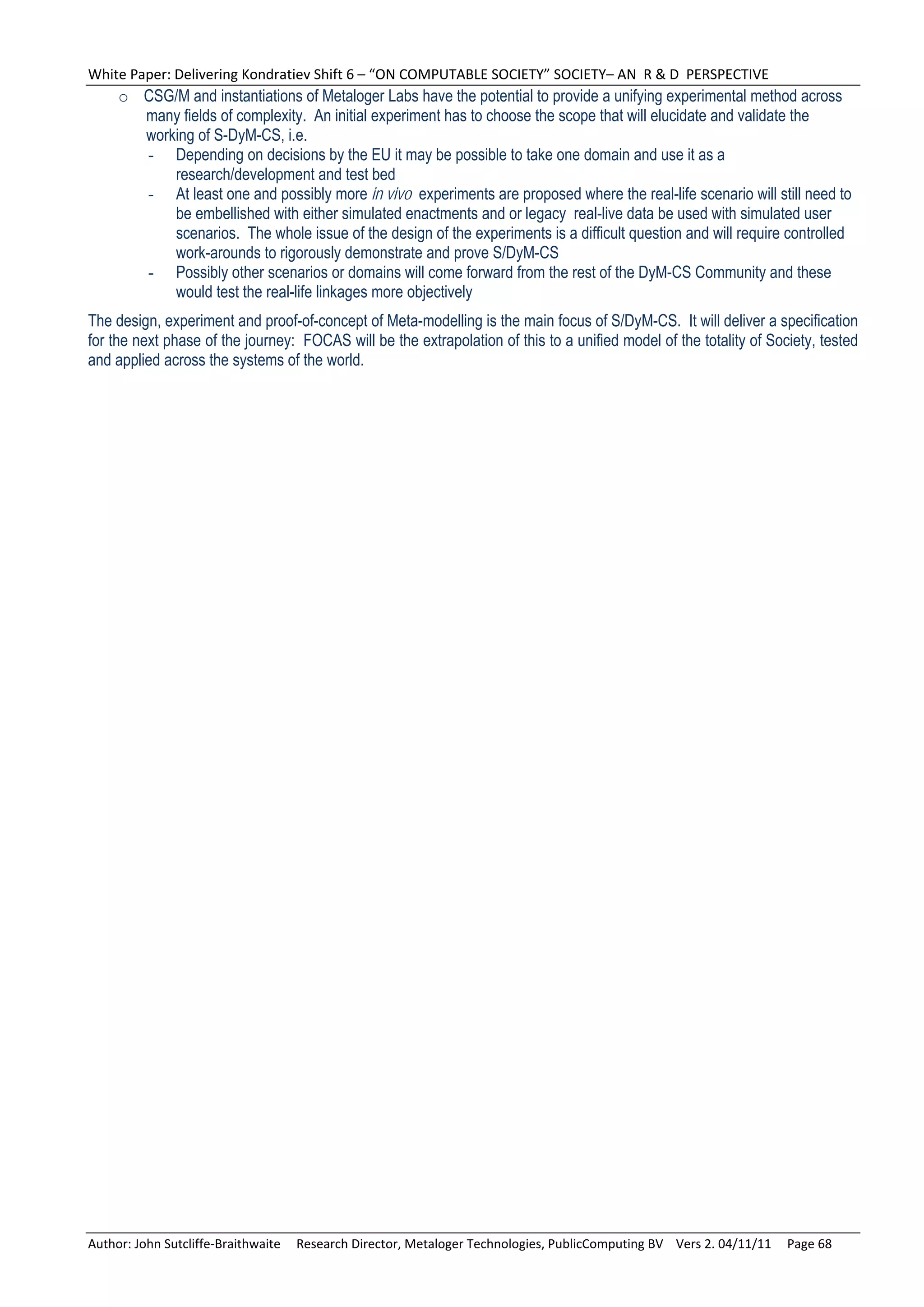 White Paper: Delivering Kondratiev Shift 6 – “ON COMPUTABLE SOCIETY” SOCIETY– AN  R & D  PERSPECTIVE 
     o CSG/M and instantiations of Metaloger Labs have the potential to provide a unifying experimental method across
       many fields of complexity. An initial experiment has to choose the scope that will elucidate and validate the
       working of S-DyM-CS, i.e.
       - Depending on decisions by the EU it may be possible to take one domain and use it as a
           research/development and test bed
       - At least one and possibly more in vivo experiments are proposed where the real-life scenario will still need to
           be embellished with either simulated enactments and or legacy real-live data be used with simulated user
           scenarios. The whole issue of the design of the experiments is a difficult question and will require controlled
           work-arounds to rigorously demonstrate and prove S/DyM-CS
       - Possibly other scenarios or domains will come forward from the rest of the DyM-CS Community and these
           would test the real-life linkages more objectively
The design, experiment and proof-of-concept of Meta-modelling is the main focus of S/DyM-CS. It will deliver a specification
for the next phase of the journey: FOCAS will be the extrapolation of this to a unified model of the totality of Society, tested
and applied across the systems of the world.




Author: John Sutcliffe‐Braithwaite     Research Director, Metaloger Technologies, PublicComputing BV    Vers 2. 04/11/11     Page 68 
 