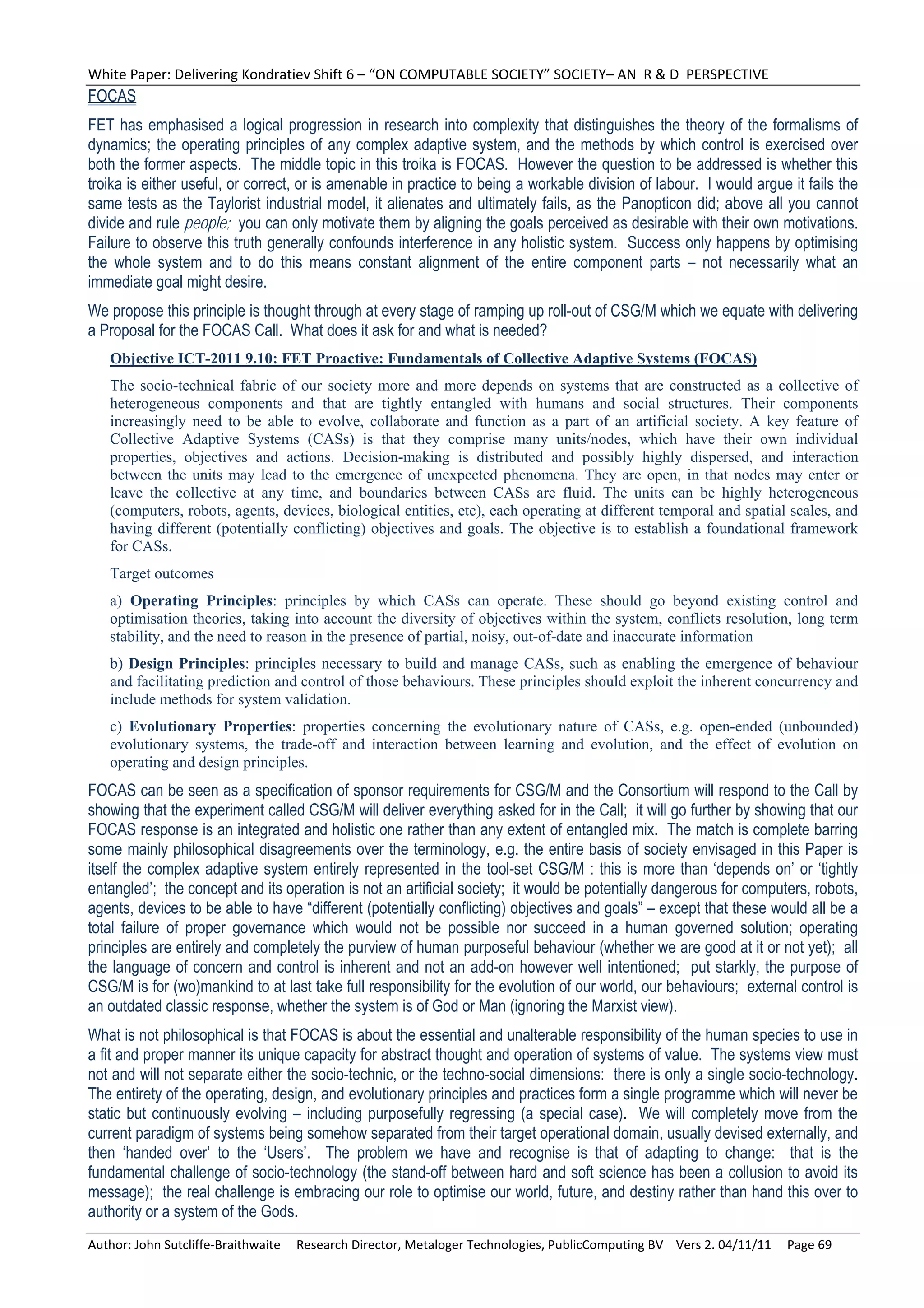 White Paper: Delivering Kondratiev Shift 6 – “ON COMPUTABLE SOCIETY” SOCIETY– AN  R & D  PERSPECTIVE 
FOCAS
FET has emphasised a logical progression in research into complexity that distinguishes the theory of the formalisms of
dynamics; the operating principles of any complex adaptive system, and the methods by which control is exercised over
both the former aspects. The middle topic in this troika is FOCAS. However the question to be addressed is whether this
troika is either useful, or correct, or is amenable in practice to being a workable division of labour. I would argue it fails the
same tests as the Taylorist industrial model, it alienates and ultimately fails, as the Panopticon did; above all you cannot
divide and rule people; you can only motivate them by aligning the goals perceived as desirable with their own motivations.
Failure to observe this truth generally confounds interference in any holistic system. Success only happens by optimising
the whole system and to do this means constant alignment of the entire component parts – not necessarily what an
immediate goal might desire.
We propose this principle is thought through at every stage of ramping up roll-out of CSG/M which we equate with delivering
a Proposal for the FOCAS Call. What does it ask for and what is needed?
   Objective ICT-2011 9.10: FET Proactive: Fundamentals of Collective Adaptive Systems (FOCAS)
   The socio-technical fabric of our society more and more depends on systems that are constructed as a collective of
   heterogeneous components and that are tightly entangled with humans and social structures. Their components
   increasingly need to be able to evolve, collaborate and function as a part of an artificial society. A key feature of
   Collective Adaptive Systems (CASs) is that they comprise many units/nodes, which have their own individual
   properties, objectives and actions. Decision-making is distributed and possibly highly dispersed, and interaction
   between the units may lead to the emergence of unexpected phenomena. They are open, in that nodes may enter or
   leave the collective at any time, and boundaries between CASs are fluid. The units can be highly heterogeneous
   (computers, robots, agents, devices, biological entities, etc), each operating at different temporal and spatial scales, and
   having different (potentially conflicting) objectives and goals. The objective is to establish a foundational framework
   for CASs.
   Target outcomes
   a) Operating Principles: principles by which CASs can operate. These should go beyond existing control and
   optimisation theories, taking into account the diversity of objectives within the system, conflicts resolution, long term
   stability, and the need to reason in the presence of partial, noisy, out-of-date and inaccurate information
   b) Design Principles: principles necessary to build and manage CASs, such as enabling the emergence of behaviour
   and facilitating prediction and control of those behaviours. These principles should exploit the inherent concurrency and
   include methods for system validation.
   c) Evolutionary Properties: properties concerning the evolutionary nature of CASs, e.g. open-ended (unbounded)
   evolutionary systems, the trade-off and interaction between learning and evolution, and the effect of evolution on
   operating and design principles.
FOCAS can be seen as a specification of sponsor requirements for CSG/M and the Consortium will respond to the Call by
showing that the experiment called CSG/M will deliver everything asked for in the Call; it will go further by showing that our
FOCAS response is an integrated and holistic one rather than any extent of entangled mix. The match is complete barring
some mainly philosophical disagreements over the terminology, e.g. the entire basis of society envisaged in this Paper is
itself the complex adaptive system entirely represented in the tool-set CSG/M : this is more than ‘depends on’ or ‘tightly
entangled’; the concept and its operation is not an artificial society; it would be potentially dangerous for computers, robots,
agents, devices to be able to have “different (potentially conflicting) objectives and goals” – except that these would all be a
total failure of proper governance which would not be possible nor succeed in a human governed solution; operating
principles are entirely and completely the purview of human purposeful behaviour (whether we are good at it or not yet); all
the language of concern and control is inherent and not an add-on however well intentioned; put starkly, the purpose of
CSG/M is for (wo)mankind to at last take full responsibility for the evolution of our world, our behaviours; external control is
an outdated classic response, whether the system is of God or Man (ignoring the Marxist view).
What is not philosophical is that FOCAS is about the essential and unalterable responsibility of the human species to use in
a fit and proper manner its unique capacity for abstract thought and operation of systems of value. The systems view must
not and will not separate either the socio-technic, or the techno-social dimensions: there is only a single socio-technology.
The entirety of the operating, design, and evolutionary principles and practices form a single programme which will never be
static but continuously evolving – including purposefully regressing (a special case). We will completely move from the
current paradigm of systems being somehow separated from their target operational domain, usually devised externally, and
then ‘handed over’ to the ‘Users’. The problem we have and recognise is that of adapting to change: that is the
fundamental challenge of socio-technology (the stand-off between hard and soft science has been a collusion to avoid its
message); the real challenge is embracing our role to optimise our world, future, and destiny rather than hand this over to
authority or a system of the Gods.
Author: John Sutcliffe‐Braithwaite     Research Director, Metaloger Technologies, PublicComputing BV    Vers 2. 04/11/11     Page 69 
 