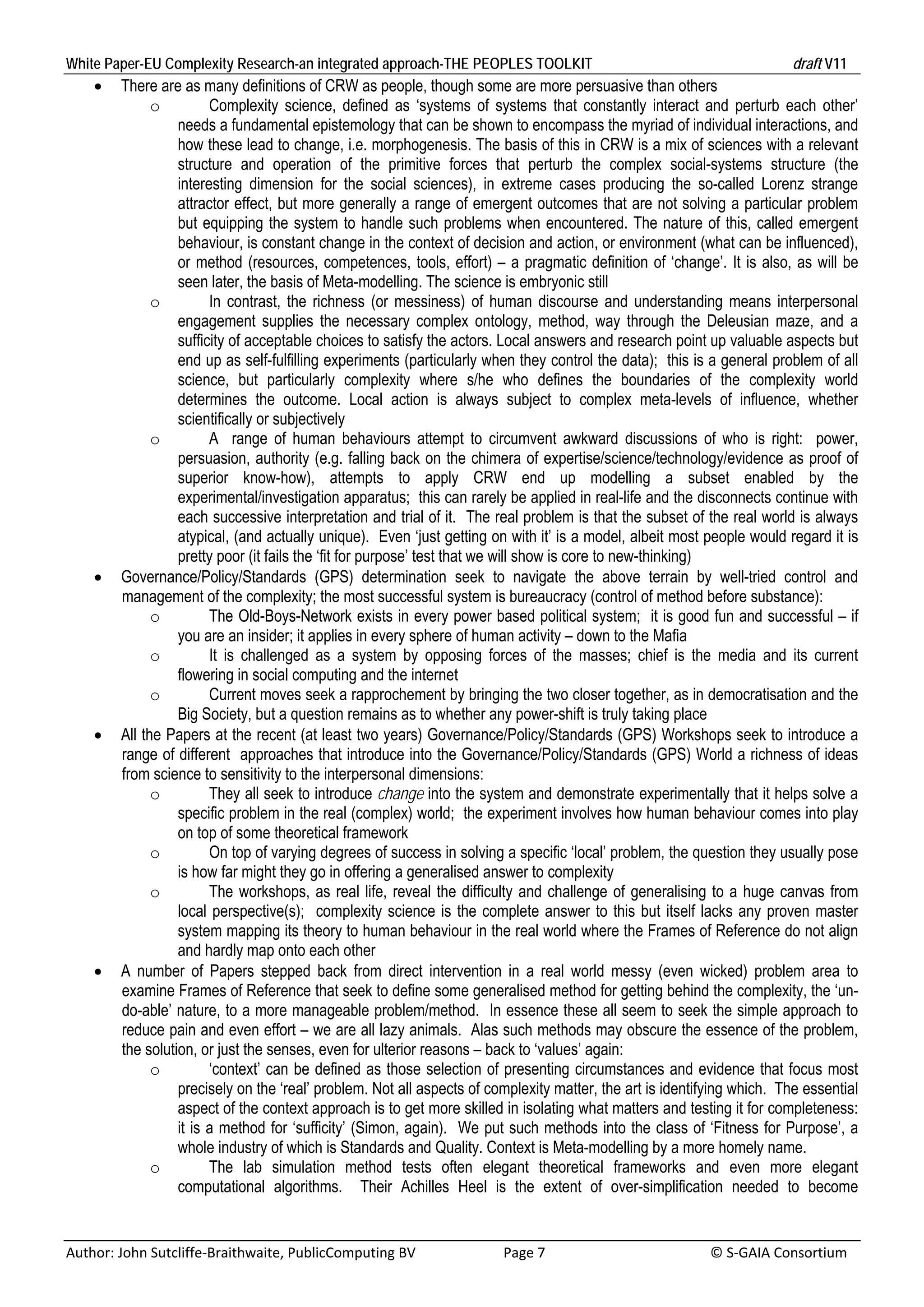 White Paper-EU Complexity Research-an integrated approach-THE PEOPLES TOOLKIT                                                               draft V11 
         There are as many definitions of CRW as people, though some are more persuasive than others
                o         Complexity science, defined as ‘systems of systems that constantly interact and perturb each other’
                    needs a fundamental epistemology that can be shown to encompass the myriad of individual interactions, and
                    how these lead to change, i.e. morphogenesis. The basis of this in CRW is a mix of sciences with a relevant
                    structure and operation of the primitive forces that perturb the complex social-systems structure (the
                    interesting dimension for the social sciences), in extreme cases producing the so-called Lorenz strange
                    attractor effect, but more generally a range of emergent outcomes that are not solving a particular problem
                    but equipping the system to handle such problems when encountered. The nature of this, called emergent
                    behaviour, is constant change in the context of decision and action, or environment (what can be influenced),
                    or method (resources, competences, tools, effort) – a pragmatic definition of ‘change’. It is also, as will be
                    seen later, the basis of Meta-modelling. The science is embryonic still
                o         In contrast, the richness (or messiness) of human discourse and understanding means interpersonal
                    engagement supplies the necessary complex ontology, method, way through the Deleusian maze, and a
                    sufficity of acceptable choices to satisfy the actors. Local answers and research point up valuable aspects but
                    end up as self-fulfilling experiments (particularly when they control the data); this is a general problem of all
                    science, but particularly complexity where s/he who defines the boundaries of the complexity world
                    determines the outcome. Local action is always subject to complex meta-levels of influence, whether
                    scientifically or subjectively
                o         A range of human behaviours attempt to circumvent awkward discussions of who is right: power,
                    persuasion, authority (e.g. falling back on the chimera of expertise/science/technology/evidence as proof of
                    superior know-how), attempts to apply CRW end up modelling a subset enabled by the
                    experimental/investigation apparatus; this can rarely be applied in real-life and the disconnects continue with
                    each successive interpretation and trial of it. The real problem is that the subset of the real world is always
                    atypical, (and actually unique). Even ‘just getting on with it’ is a model, albeit most people would regard it is
                    pretty poor (it fails the ‘fit for purpose’ test that we will show is core to new-thinking)
         Governance/Policy/Standards (GPS) determination seek to navigate the above terrain by well-tried control and
          management of the complexity; the most successful system is bureaucracy (control of method before substance):
                o         The Old-Boys-Network exists in every power based political system; it is good fun and successful – if
                    you are an insider; it applies in every sphere of human activity – down to the Mafia
                o         It is challenged as a system by opposing forces of the masses; chief is the media and its current
                    flowering in social computing and the internet
                o         Current moves seek a rapprochement by bringing the two closer together, as in democratisation and the
                    Big Society, but a question remains as to whether any power-shift is truly taking place
         All the Papers at the recent (at least two years) Governance/Policy/Standards (GPS) Workshops seek to introduce a
          range of different approaches that introduce into the Governance/Policy/Standards (GPS) World a richness of ideas
          from science to sensitivity to the interpersonal dimensions:
                o         They all seek to introduce change into the system and demonstrate experimentally that it helps solve a
                    specific problem in the real (complex) world; the experiment involves how human behaviour comes into play
                    on top of some theoretical framework
                o         On top of varying degrees of success in solving a specific ‘local’ problem, the question they usually pose
                    is how far might they go in offering a generalised answer to complexity
                o         The workshops, as real life, reveal the difficulty and challenge of generalising to a huge canvas from
                    local perspective(s); complexity science is the complete answer to this but itself lacks any proven master
                    system mapping its theory to human behaviour in the real world where the Frames of Reference do not align
                    and hardly map onto each other
         A number of Papers stepped back from direct intervention in a real world messy (even wicked) problem area to
          examine Frames of Reference that seek to define some generalised method for getting behind the complexity, the ‘un-
          do-able’ nature, to a more manageable problem/method. In essence these all seem to seek the simple approach to
          reduce pain and even effort – we are all lazy animals. Alas such methods may obscure the essence of the problem,
          the solution, or just the senses, even for ulterior reasons – back to ‘values’ again:
                o         ‘context’ can be defined as those selection of presenting circumstances and evidence that focus most
                    precisely on the ‘real’ problem. Not all aspects of complexity matter, the art is identifying which. The essential
                    aspect of the context approach is to get more skilled in isolating what matters and testing it for completeness:
                    it is a method for ‘sufficity’ (Simon, again). We put such methods into the class of ‘Fitness for Purpose’, a
                    whole industry of which is Standards and Quality. Context is Meta-modelling by a more homely name.
                o         The lab simulation method tests often elegant theoretical frameworks and even more elegant
                    computational algorithms. Their Achilles Heel is the extent of over-simplification needed to become


Author: John Sutcliffe‐Braithwaite, PublicComputing BV                         Page 7                                               © S‐GAIA Consortium 
 