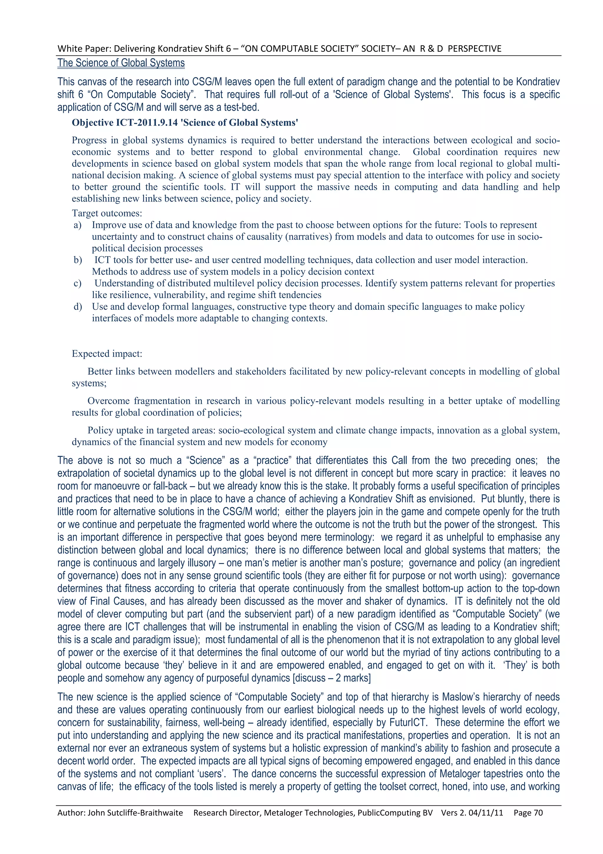 White Paper: Delivering Kondratiev Shift 6 – “ON COMPUTABLE SOCIETY” SOCIETY– AN  R & D  PERSPECTIVE 
The Science of Global Systems
This canvas of the research into CSG/M leaves open the full extent of paradigm change and the potential to be Kondratiev
shift 6 “On Computable Society”. That requires full roll-out of a 'Science of Global Systems'. This focus is a specific
application of CSG/M and will serve as a test-bed.
   Objective ICT-2011.9.14 'Science of Global Systems'
   Progress in global systems dynamics is required to better understand the interactions between ecological and socio-
   economic systems and to better respond to global environmental change. Global coordination requires new
   developments in science based on global system models that span the whole range from local regional to global multi-
   national decision making. A science of global systems must pay special attention to the interface with policy and society
   to better ground the scientific tools. IT will support the massive needs in computing and data handling and help
   establishing new links between science, policy and society.
   Target outcomes:
    a) Improve use of data and knowledge from the past to choose between options for the future: Tools to represent
        uncertainty and to construct chains of causality (narratives) from models and data to outcomes for use in socio-
        political decision processes
    b) ICT tools for better use- and user centred modelling techniques, data collection and user model interaction.
        Methods to address use of system models in a policy decision context
    c) Understanding of distributed multilevel policy decision processes. Identify system patterns relevant for properties
        like resilience, vulnerability, and regime shift tendencies
    d) Use and develop formal languages, constructive type theory and domain specific languages to make policy
        interfaces of models more adaptable to changing contexts.


   Expected impact:
       Better links between modellers and stakeholders facilitated by new policy-relevant concepts in modelling of global
   systems;
       Overcome fragmentation in research in various policy-relevant models resulting in a better uptake of modelling
   results for global coordination of policies;
      Policy uptake in targeted areas: socio-ecological system and climate change impacts, innovation as a global system,
   dynamics of the financial system and new models for economy
The above is not so much a “Science” as a “practice” that differentiates this Call from the two preceding ones; the
extrapolation of societal dynamics up to the global level is not different in concept but more scary in practice: it leaves no
room for manoeuvre or fall-back – but we already know this is the stake. It probably forms a useful specification of principles
and practices that need to be in place to have a chance of achieving a Kondratiev Shift as envisioned. Put bluntly, there is
little room for alternative solutions in the CSG/M world; either the players join in the game and compete openly for the truth
or we continue and perpetuate the fragmented world where the outcome is not the truth but the power of the strongest. This
is an important difference in perspective that goes beyond mere terminology: we regard it as unhelpful to emphasise any
distinction between global and local dynamics; there is no difference between local and global systems that matters; the
range is continuous and largely illusory – one man’s metier is another man’s posture; governance and policy (an ingredient
of governance) does not in any sense ground scientific tools (they are either fit for purpose or not worth using): governance
determines that fitness according to criteria that operate continuously from the smallest bottom-up action to the top-down
view of Final Causes, and has already been discussed as the mover and shaker of dynamics. IT is definitely not the old
model of clever computing but part (and the subservient part) of a new paradigm identified as “Computable Society” (we
agree there are ICT challenges that will be instrumental in enabling the vision of CSG/M as leading to a Kondratiev shift;
this is a scale and paradigm issue); most fundamental of all is the phenomenon that it is not extrapolation to any global level
of power or the exercise of it that determines the final outcome of our world but the myriad of tiny actions contributing to a
global outcome because ‘they’ believe in it and are empowered enabled, and engaged to get on with it. ‘They’ is both
people and somehow any agency of purposeful dynamics [discuss – 2 marks]
The new science is the applied science of “Computable Society” and top of that hierarchy is Maslow’s hierarchy of needs
and these are values operating continuously from our earliest biological needs up to the highest levels of world ecology,
concern for sustainability, fairness, well-being – already identified, especially by FuturICT. These determine the effort we
put into understanding and applying the new science and its practical manifestations, properties and operation. It is not an
external nor ever an extraneous system of systems but a holistic expression of mankind’s ability to fashion and prosecute a
decent world order. The expected impacts are all typical signs of becoming empowered engaged, and enabled in this dance
of the systems and not compliant ‘users’. The dance concerns the successful expression of Metaloger tapestries onto the
canvas of life; the efficacy of the tools listed is merely a property of getting the toolset correct, honed, into use, and working

Author: John Sutcliffe‐Braithwaite     Research Director, Metaloger Technologies, PublicComputing BV    Vers 2. 04/11/11     Page 70 
 