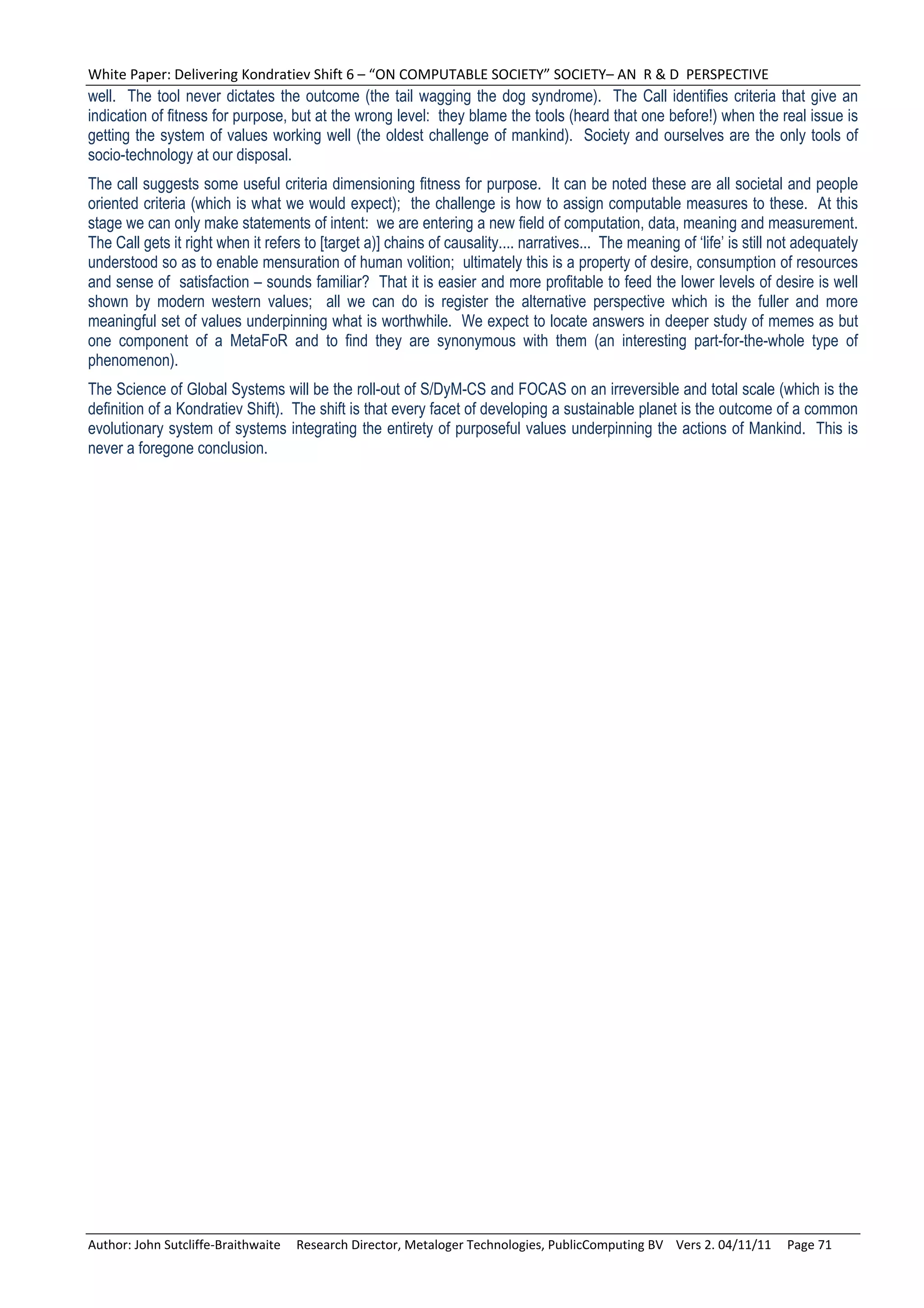 White Paper: Delivering Kondratiev Shift 6 – “ON COMPUTABLE SOCIETY” SOCIETY– AN  R & D  PERSPECTIVE 
well. The tool never dictates the outcome (the tail wagging the dog syndrome). The Call identifies criteria that give an
indication of fitness for purpose, but at the wrong level: they blame the tools (heard that one before!) when the real issue is
getting the system of values working well (the oldest challenge of mankind). Society and ourselves are the only tools of
socio-technology at our disposal.
The call suggests some useful criteria dimensioning fitness for purpose. It can be noted these are all societal and people
oriented criteria (which is what we would expect); the challenge is how to assign computable measures to these. At this
stage we can only make statements of intent: we are entering a new field of computation, data, meaning and measurement.
The Call gets it right when it refers to [target a)] chains of causality.... narratives... The meaning of ‘life’ is still not adequately
understood so as to enable mensuration of human volition; ultimately this is a property of desire, consumption of resources
and sense of satisfaction – sounds familiar? That it is easier and more profitable to feed the lower levels of desire is well
shown by modern western values; all we can do is register the alternative perspective which is the fuller and more
meaningful set of values underpinning what is worthwhile. We expect to locate answers in deeper study of memes as but
one component of a MetaFoR and to find they are synonymous with them (an interesting part-for-the-whole type of
phenomenon).
The Science of Global Systems will be the roll-out of S/DyM-CS and FOCAS on an irreversible and total scale (which is the
definition of a Kondratiev Shift). The shift is that every facet of developing a sustainable planet is the outcome of a common
evolutionary system of systems integrating the entirety of purposeful values underpinning the actions of Mankind. This is
never a foregone conclusion.




Author: John Sutcliffe‐Braithwaite     Research Director, Metaloger Technologies, PublicComputing BV    Vers 2. 04/11/11     Page 71 
 