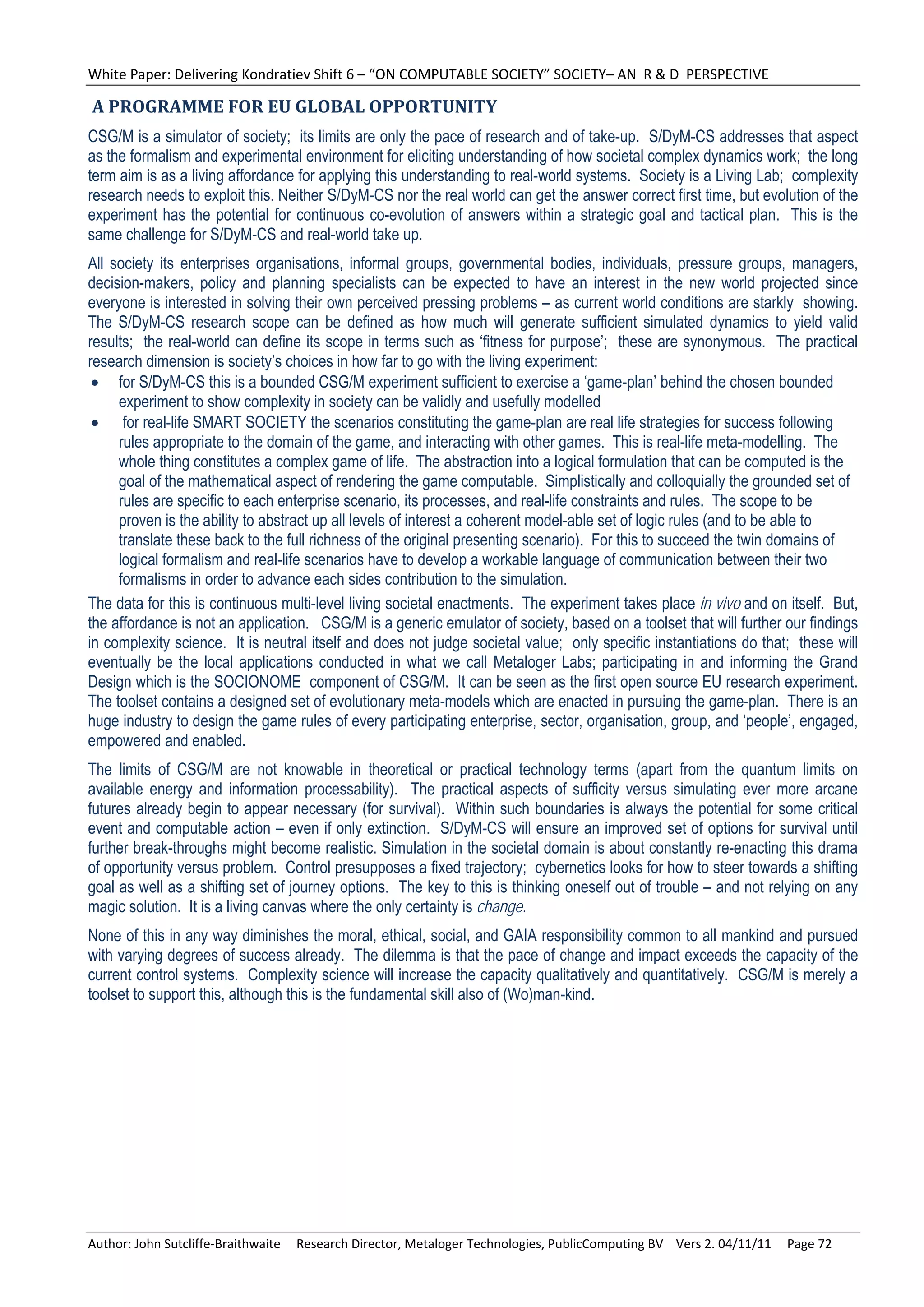 White Paper: Delivering Kondratiev Shift 6 – “ON COMPUTABLE SOCIETY” SOCIETY– AN  R & D  PERSPECTIVE 

	A	PROGRAMME	FOR	EU	GLOBAL	OPPORTUNITY	
CSG/M is a simulator of society; its limits are only the pace of research and of take-up. S/DyM-CS addresses that aspect
as the formalism and experimental environment for eliciting understanding of how societal complex dynamics work; the long
term aim is as a living affordance for applying this understanding to real-world systems. Society is a Living Lab; complexity
research needs to exploit this. Neither S/DyM-CS nor the real world can get the answer correct first time, but evolution of the
experiment has the potential for continuous co-evolution of answers within a strategic goal and tactical plan. This is the
same challenge for S/DyM-CS and real-world take up.
All society its enterprises organisations, informal groups, governmental bodies, individuals, pressure groups, managers,
decision-makers, policy and planning specialists can be expected to have an interest in the new world projected since
everyone is interested in solving their own perceived pressing problems – as current world conditions are starkly showing.
The S/DyM-CS research scope can be defined as how much will generate sufficient simulated dynamics to yield valid
results; the real-world can define its scope in terms such as ‘fitness for purpose’; these are synonymous. The practical
research dimension is society’s choices in how far to go with the living experiment:
  for S/DyM-CS this is a bounded CSG/M experiment sufficient to exercise a ‘game-plan’ behind the chosen bounded
     experiment to show complexity in society can be validly and usefully modelled
  for real-life SMART SOCIETY the scenarios constituting the game-plan are real life strategies for success following
     rules appropriate to the domain of the game, and interacting with other games. This is real-life meta-modelling. The
     whole thing constitutes a complex game of life. The abstraction into a logical formulation that can be computed is the
     goal of the mathematical aspect of rendering the game computable. Simplistically and colloquially the grounded set of
     rules are specific to each enterprise scenario, its processes, and real-life constraints and rules. The scope to be
     proven is the ability to abstract up all levels of interest a coherent model-able set of logic rules (and to be able to
     translate these back to the full richness of the original presenting scenario). For this to succeed the twin domains of
     logical formalism and real-life scenarios have to develop a workable language of communication between their two
     formalisms in order to advance each sides contribution to the simulation.
The data for this is continuous multi-level living societal enactments. The experiment takes place in vivo and on itself. But,
the affordance is not an application. CSG/M is a generic emulator of society, based on a toolset that will further our findings
in complexity science. It is neutral itself and does not judge societal value; only specific instantiations do that; these will
eventually be the local applications conducted in what we call Metaloger Labs; participating in and informing the Grand
Design which is the SOCIONOME component of CSG/M. It can be seen as the first open source EU research experiment.
The toolset contains a designed set of evolutionary meta-models which are enacted in pursuing the game-plan. There is an
huge industry to design the game rules of every participating enterprise, sector, organisation, group, and ‘people’, engaged,
empowered and enabled.
The limits of CSG/M are not knowable in theoretical or practical technology terms (apart from the quantum limits on
available energy and information processability). The practical aspects of sufficity versus simulating ever more arcane
futures already begin to appear necessary (for survival). Within such boundaries is always the potential for some critical
event and computable action – even if only extinction. S/DyM-CS will ensure an improved set of options for survival until
further break-throughs might become realistic. Simulation in the societal domain is about constantly re-enacting this drama
of opportunity versus problem. Control presupposes a fixed trajectory; cybernetics looks for how to steer towards a shifting
goal as well as a shifting set of journey options. The key to this is thinking oneself out of trouble – and not relying on any
magic solution. It is a living canvas where the only certainty is change.
None of this in any way diminishes the moral, ethical, social, and GAIA responsibility common to all mankind and pursued
with varying degrees of success already. The dilemma is that the pace of change and impact exceeds the capacity of the
current control systems. Complexity science will increase the capacity qualitatively and quantitatively. CSG/M is merely a
toolset to support this, although this is the fundamental skill also of (Wo)man-kind.




Author: John Sutcliffe‐Braithwaite     Research Director, Metaloger Technologies, PublicComputing BV    Vers 2. 04/11/11     Page 72 
 