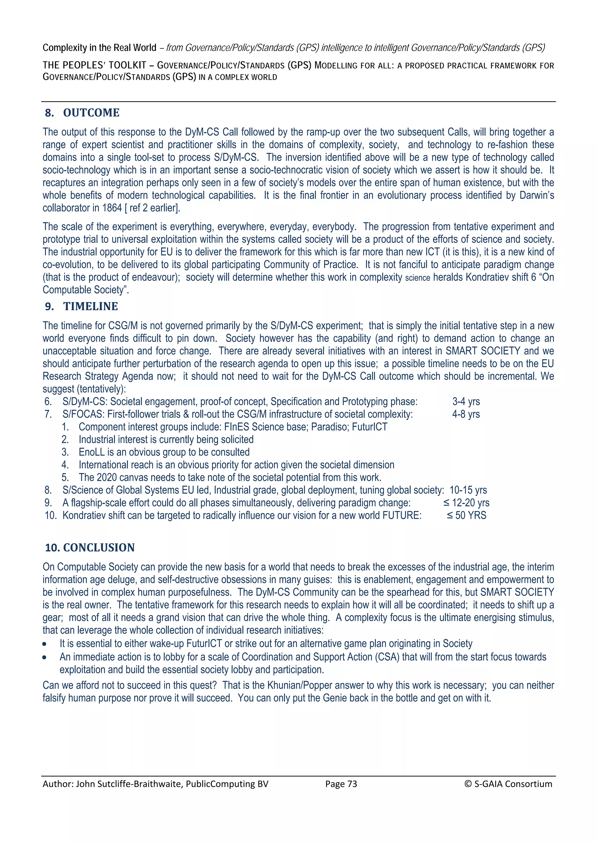 Complexity in the Real World – from Governance/Policy/Standards (GPS) intelligence to intelligent Governance/Policy/Standards (GPS)
THE PEOPLES’ TOOLKIT – GOVERNANCE/POLICY/STANDARDS (GPS) MODELLING                            FOR ALL : A PROPOSED PRACTICAL FRAMEWORK FOR
GOVERNANCE/POLICY/STANDARDS (GPS) IN A COMPLEX WORLD
 
    8. OUTCOME	
The output of this response to the DyM-CS Call followed by the ramp-up over the two subsequent Calls, will bring together a
range of expert scientist and practitioner skills in the domains of complexity, society, and technology to re-fashion these
domains into a single tool-set to process S/DyM-CS. The inversion identified above will be a new type of technology called
socio-technology which is in an important sense a socio-technocratic vision of society which we assert is how it should be. It
recaptures an integration perhaps only seen in a few of society’s models over the entire span of human existence, but with the
whole benefits of modern technological capabilities. It is the final frontier in an evolutionary process identified by Darwin’s
collaborator in 1864 [ ref 2 earlier].
The scale of the experiment is everything, everywhere, everyday, everybody. The progression from tentative experiment and
prototype trial to universal exploitation within the systems called society will be a product of the efforts of science and society.
The industrial opportunity for EU is to deliver the framework for this which is far more than new ICT (it is this), it is a new kind of
co-evolution, to be delivered to its global participating Community of Practice. It is not fanciful to anticipate paradigm change
(that is the product of endeavour); society will determine whether this work in complexity science heralds Kondratiev shift 6 “On
Computable Society”.
    9. TIMELINE	
The timeline for CSG/M is not governed primarily by the S/DyM-CS experiment; that is simply the initial tentative step in a new
world everyone finds difficult to pin down. Society however has the capability (and right) to demand action to change an
unacceptable situation and force change. There are already several initiatives with an interest in SMART SOCIETY and we
should anticipate further perturbation of the research agenda to open up this issue; a possible timeline needs to be on the EU
Research Strategy Agenda now; it should not need to wait for the DyM-CS Call outcome which should be incremental. We
suggest (tentatively):
6. S/DyM-CS: Societal engagement, proof-of concept, Specification and Prototyping phase:               3-4 yrs
7. S/FOCAS: First-follower trials & roll-out the CSG/M infrastructure of societal complexity:          4-8 yrs
    1. Component interest groups include: FInES Science base; Paradiso; FuturICT
    2. Industrial interest is currently being solicited
    3. EnoLL is an obvious group to be consulted
    4. International reach is an obvious priority for action given the societal dimension
    5. The 2020 canvas needs to take note of the societal potential from this work.
8. S/Science of Global Systems EU led, Industrial grade, global deployment, tuning global society: 10-15 yrs
9. A flagship-scale effort could do all phases simultaneously, delivering paradigm change:          ≤ 12-20 yrs
10. Kondratiev shift can be targeted to radically influence our vision for a new world FUTURE:       ≤ 50 YRS

    10. CONCLUSION		
On Computable Society can provide the new basis for a world that needs to break the excesses of the industrial age, the interim
information age deluge, and self-destructive obsessions in many guises: this is enablement, engagement and empowerment to
be involved in complex human purposefulness. The DyM-CS Community can be the spearhead for this, but SMART SOCIETY
is the real owner. The tentative framework for this research needs to explain how it will all be coordinated; it needs to shift up a
gear; most of all it needs a grand vision that can drive the whole thing. A complexity focus is the ultimate energising stimulus,
that can leverage the whole collection of individual research initiatives:
 It is essential to either wake-up FuturICT or strike out for an alternative game plan originating in Society
 An immediate action is to lobby for a scale of Coordination and Support Action (CSA) that will from the start focus towards
     exploitation and build the essential society lobby and participation.
Can we afford not to succeed in this quest? That is the Khunian/Popper answer to why this work is necessary; you can neither
falsify human purpose nor prove it will succeed. You can only put the Genie back in the bottle and get on with it.




Author: John Sutcliffe‐Braithwaite, PublicComputing BV                         Page 73                                               © S‐GAIA Consortium 
 