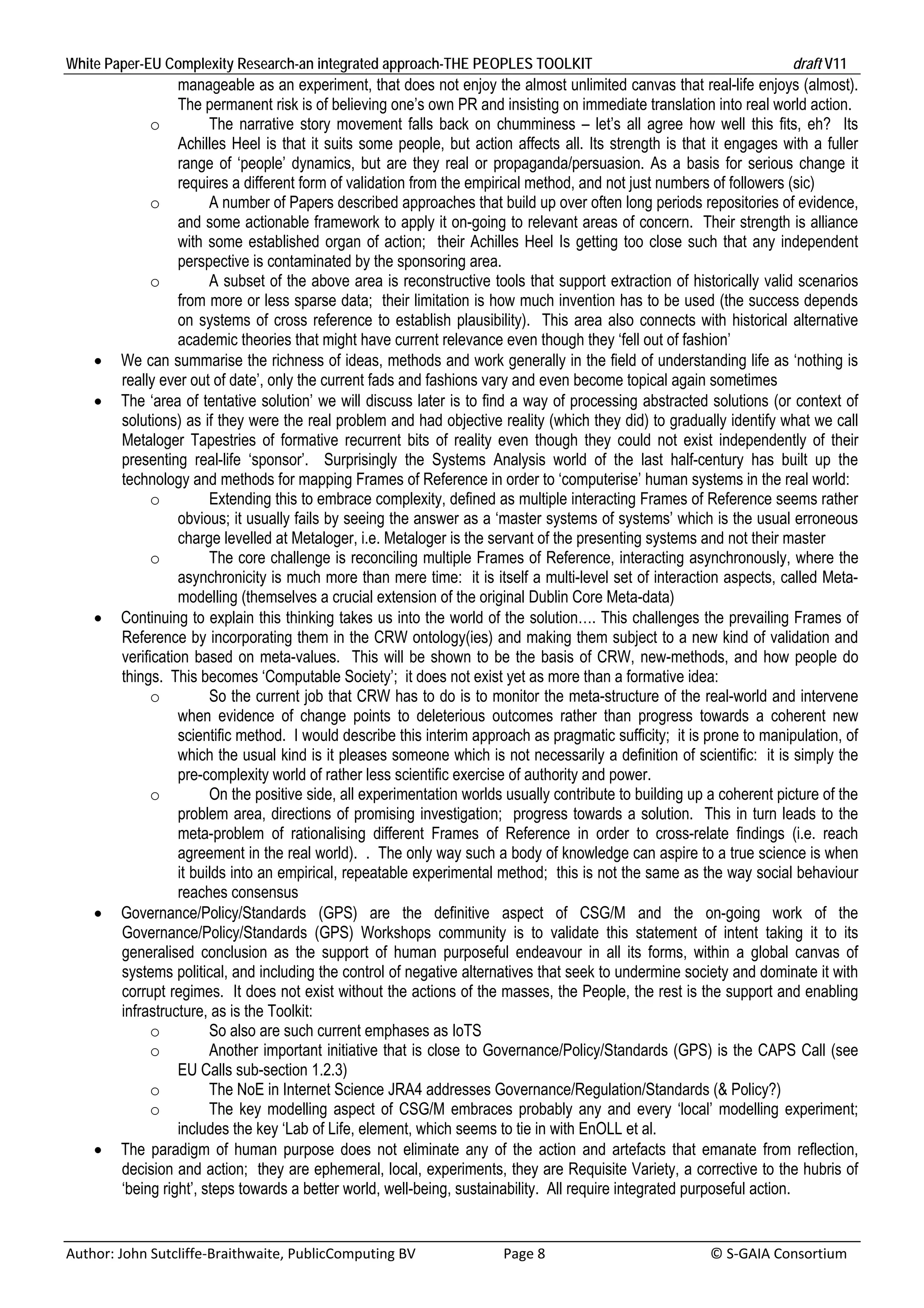 White Paper-EU Complexity Research-an integrated approach-THE PEOPLES TOOLKIT                                                               draft V11 
                     manageable as an experiment, that does not enjoy the almost unlimited canvas that real-life enjoys (almost).
                     The permanent risk is of believing one’s own PR and insisting on immediate translation into real world action.
               o           The narrative story movement falls back on chumminess – let’s all agree how well this fits, eh? Its
                     Achilles Heel is that it suits some people, but action affects all. Its strength is that it engages with a fuller
                     range of ‘people’ dynamics, but are they real or propaganda/persuasion. As a basis for serious change it
                     requires a different form of validation from the empirical method, and not just numbers of followers (sic)
               o           A number of Papers described approaches that build up over often long periods repositories of evidence,
                     and some actionable framework to apply it on-going to relevant areas of concern. Their strength is alliance
                     with some established organ of action; their Achilles Heel Is getting too close such that any independent
                     perspective is contaminated by the sponsoring area.
               o           A subset of the above area is reconstructive tools that support extraction of historically valid scenarios
                     from more or less sparse data; their limitation is how much invention has to be used (the success depends
                     on systems of cross reference to establish plausibility). This area also connects with historical alternative
                     academic theories that might have current relevance even though they ‘fell out of fashion’
         We can summarise the richness of ideas, methods and work generally in the field of understanding life as ‘nothing is
          really ever out of date’, only the current fads and fashions vary and even become topical again sometimes
         The ‘area of tentative solution’ we will discuss later is to find a way of processing abstracted solutions (or context of
          solutions) as if they were the real problem and had objective reality (which they did) to gradually identify what we call
          Metaloger Tapestries of formative recurrent bits of reality even though they could not exist independently of their
          presenting real-life ‘sponsor’. Surprisingly the Systems Analysis world of the last half-century has built up the
          technology and methods for mapping Frames of Reference in order to ‘computerise’ human systems in the real world:
               o           Extending this to embrace complexity, defined as multiple interacting Frames of Reference seems rather
                     obvious; it usually fails by seeing the answer as a ‘master systems of systems’ which is the usual erroneous
                     charge levelled at Metaloger, i.e. Metaloger is the servant of the presenting systems and not their master
               o           The core challenge is reconciling multiple Frames of Reference, interacting asynchronously, where the
                     asynchronicity is much more than mere time: it is itself a multi-level set of interaction aspects, called Meta-
                     modelling (themselves a crucial extension of the original Dublin Core Meta-data)
         Continuing to explain this thinking takes us into the world of the solution…. This challenges the prevailing Frames of
          Reference by incorporating them in the CRW ontology(ies) and making them subject to a new kind of validation and
          verification based on meta-values. This will be shown to be the basis of CRW, new-methods, and how people do
          things. This becomes ‘Computable Society’; it does not exist yet as more than a formative idea:
               o           So the current job that CRW has to do is to monitor the meta-structure of the real-world and intervene
                     when evidence of change points to deleterious outcomes rather than progress towards a coherent new
                     scientific method. I would describe this interim approach as pragmatic sufficity; it is prone to manipulation, of
                     which the usual kind is it pleases someone which is not necessarily a definition of scientific: it is simply the
                     pre-complexity world of rather less scientific exercise of authority and power.
               o           On the positive side, all experimentation worlds usually contribute to building up a coherent picture of the
                     problem area, directions of promising investigation; progress towards a solution. This in turn leads to the
                     meta-problem of rationalising different Frames of Reference in order to cross-relate findings (i.e. reach
                     agreement in the real world). . The only way such a body of knowledge can aspire to a true science is when
                     it builds into an empirical, repeatable experimental method; this is not the same as the way social behaviour
                     reaches consensus
         Governance/Policy/Standards (GPS) are the definitive aspect of CSG/M and the on-going work of the
          Governance/Policy/Standards (GPS) Workshops community is to validate this statement of intent taking it to its
          generalised conclusion as the support of human purposeful endeavour in all its forms, within a global canvas of
          systems political, and including the control of negative alternatives that seek to undermine society and dominate it with
          corrupt regimes. It does not exist without the actions of the masses, the People, the rest is the support and enabling
          infrastructure, as is the Toolkit:
               o           So also are such current emphases as IoTS
               o           Another important initiative that is close to Governance/Policy/Standards (GPS) is the CAPS Call (see
                     EU Calls sub-section 1.2.3)
               o           The NoE in Internet Science JRA4 addresses Governance/Regulation/Standards (& Policy?)
               o           The key modelling aspect of CSG/M embraces probably any and every ‘local’ modelling experiment;
                     includes the key ‘Lab of Life, element, which seems to tie in with EnOLL et al.
         The paradigm of human purpose does not eliminate any of the action and artefacts that emanate from reflection,
          decision and action; they are ephemeral, local, experiments, they are Requisite Variety, a corrective to the hubris of
          ‘being right’, steps towards a better world, well-being, sustainability. All require integrated purposeful action.


Author: John Sutcliffe‐Braithwaite, PublicComputing BV                         Page 8                                               © S‐GAIA Consortium 
 
