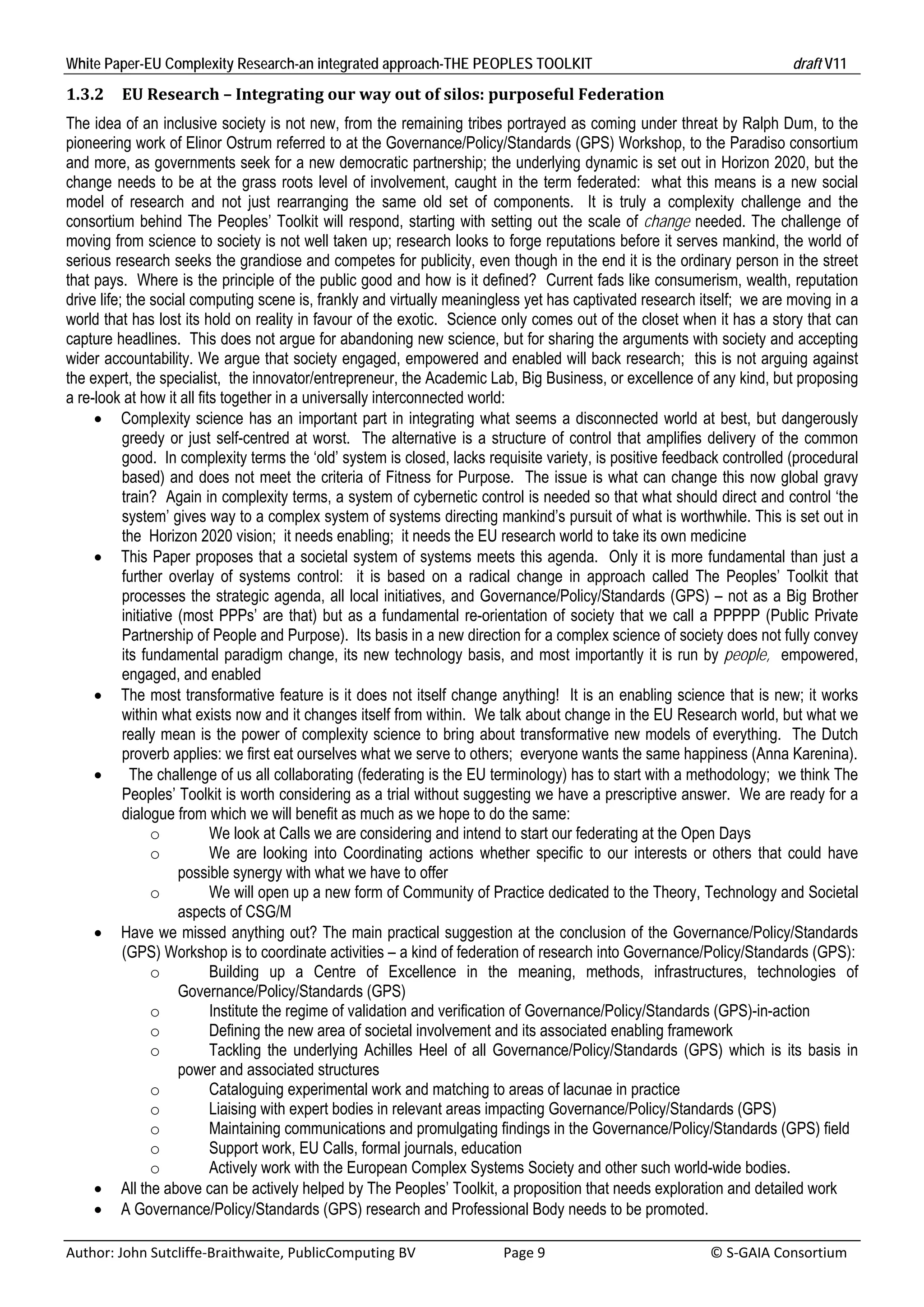 White Paper-EU Complexity Research-an integrated approach-THE PEOPLES TOOLKIT                                                               draft V11 
1.3.2     EU	Research	–	Integrating	our	way	out	of	silos:	purposeful	Federation	
The idea of an inclusive society is not new, from the remaining tribes portrayed as coming under threat by Ralph Dum, to the
pioneering work of Elinor Ostrum referred to at the Governance/Policy/Standards (GPS) Workshop, to the Paradiso consortium
and more, as governments seek for a new democratic partnership; the underlying dynamic is set out in Horizon 2020, but the
change needs to be at the grass roots level of involvement, caught in the term federated: what this means is a new social
model of research and not just rearranging the same old set of components. It is truly a complexity challenge and the
consortium behind The Peoples’ Toolkit will respond, starting with setting out the scale of change needed. The challenge of
moving from science to society is not well taken up; research looks to forge reputations before it serves mankind, the world of
serious research seeks the grandiose and competes for publicity, even though in the end it is the ordinary person in the street
that pays. Where is the principle of the public good and how is it defined? Current fads like consumerism, wealth, reputation
drive life; the social computing scene is, frankly and virtually meaningless yet has captivated research itself; we are moving in a
world that has lost its hold on reality in favour of the exotic. Science only comes out of the closet when it has a story that can
capture headlines. This does not argue for abandoning new science, but for sharing the arguments with society and accepting
wider accountability. We argue that society engaged, empowered and enabled will back research; this is not arguing against
the expert, the specialist, the innovator/entrepreneur, the Academic Lab, Big Business, or excellence of any kind, but proposing
a re-look at how it all fits together in a universally interconnected world:
      Complexity science has an important part in integrating what seems a disconnected world at best, but dangerously
           greedy or just self-centred at worst. The alternative is a structure of control that amplifies delivery of the common
           good. In complexity terms the ‘old’ system is closed, lacks requisite variety, is positive feedback controlled (procedural
           based) and does not meet the criteria of Fitness for Purpose. The issue is what can change this now global gravy
           train? Again in complexity terms, a system of cybernetic control is needed so that what should direct and control ‘the
           system’ gives way to a complex system of systems directing mankind’s pursuit of what is worthwhile. This is set out in
           the Horizon 2020 vision; it needs enabling; it needs the EU research world to take its own medicine
      This Paper proposes that a societal system of systems meets this agenda. Only it is more fundamental than just a
           further overlay of systems control: it is based on a radical change in approach called The Peoples’ Toolkit that
           processes the strategic agenda, all local initiatives, and Governance/Policy/Standards (GPS) – not as a Big Brother
           initiative (most PPPs’ are that) but as a fundamental re-orientation of society that we call a PPPPP (Public Private
           Partnership of People and Purpose). Its basis in a new direction for a complex science of society does not fully convey
           its fundamental paradigm change, its new technology basis, and most importantly it is run by people, empowered,
           engaged, and enabled
      The most transformative feature is it does not itself change anything! It is an enabling science that is new; it works
           within what exists now and it changes itself from within. We talk about change in the EU Research world, but what we
           really mean is the power of complexity science to bring about transformative new models of everything. The Dutch
           proverb applies: we first eat ourselves what we serve to others; everyone wants the same happiness (Anna Karenina).
            The challenge of us all collaborating (federating is the EU terminology) has to start with a methodology; we think The
           Peoples’ Toolkit is worth considering as a trial without suggesting we have a prescriptive answer. We are ready for a
           dialogue from which we will benefit as much as we hope to do the same:
                 o         We look at Calls we are considering and intend to start our federating at the Open Days
                 o         We are looking into Coordinating actions whether specific to our interests or others that could have
                      possible synergy with what we have to offer
                 o         We will open up a new form of Community of Practice dedicated to the Theory, Technology and Societal
                      aspects of CSG/M
      Have we missed anything out? The main practical suggestion at the conclusion of the Governance/Policy/Standards
           (GPS) Workshop is to coordinate activities – a kind of federation of research into Governance/Policy/Standards (GPS):
                 o         Building up a Centre of Excellence in the meaning, methods, infrastructures, technologies of
                      Governance/Policy/Standards (GPS)
                 o         Institute the regime of validation and verification of Governance/Policy/Standards (GPS)-in-action
                 o         Defining the new area of societal involvement and its associated enabling framework
                 o         Tackling the underlying Achilles Heel of all Governance/Policy/Standards (GPS) which is its basis in
                      power and associated structures
                 o         Cataloguing experimental work and matching to areas of lacunae in practice
                 o         Liaising with expert bodies in relevant areas impacting Governance/Policy/Standards (GPS)
                 o         Maintaining communications and promulgating findings in the Governance/Policy/Standards (GPS) field
                 o         Support work, EU Calls, formal journals, education
                 o         Actively work with the European Complex Systems Society and other such world-wide bodies.
      All the above can be actively helped by The Peoples’ Toolkit, a proposition that needs exploration and detailed work
      A Governance/Policy/Standards (GPS) research and Professional Body needs to be promoted.

Author: John Sutcliffe‐Braithwaite, PublicComputing BV                         Page 9                                               © S‐GAIA Consortium 
 