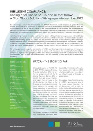 INTELLIGENT COMPLIANCE:
Finding a solution to FATCA and all that follows
A Dion Global Solutions Whitepaper – November 2012

The US Foreign Account Tax Compliance Act (FATCA) has been keenly debated in global financial
markets and continues to be an issue of significant concern to financial institutions and politicians alike. The
situation remains in flux as the final details of the directive are yet to be disclosed. The opportunities for
speculation have been further increased as countries seek to secure favorable negotiations with the US Treasury
Department on Intergovernmental Agreements (IGAs), with the aim of lessening the burden of compliance.

Notwithstanding this lack of finality, we know that action will have to be taken, processes will need to be
revised and systems will need to be implemented. The recent 12 month delay to the initial 2013 deadline
offers some breathing space, but it does not reduce either the scale or the complexity of the challenge
ahead. Firms must adopt a forward-looking strategy to ensure that decisions taken now support future re-
quirements. To harness a well-worn phrase, firms must see compliance with FATCA not as a destination, but
as the first step in a bigger journey to enhance the process and structure relating to client classification.

This whitepaper cuts through the complexities of FATCA and IGAs to provide a clear picture of the current
situation, and an indication of what is likely to come next. It explores the concept of what intelligent
compliance might look like; going beyond the immediate system impact to identify key factors that must be
considered if a firm is to meet the initial deadlines – and also be ready for what the as yet uncertain future
may bring.


A LOOK BACK AT FATCA               FATCA – THE STORY SO FAR
18.03.2010
FATCA SIGNED INTO LAW
                                   Introduced as part of the HIRE Act        shocked by the initial draft regula-
27.08.2010                         in 2010, FATCA requires all foreign       tions published in February 2012,
IRS ISSUES THE FIRST ROUND OF
                                   financial institutions (FFIs) to en-      which seemed to have been drawn
FATCA GUIDANCE
                                   ter into an agreement with the US         up without regard for its scale or
08.04.2011                         Internal Revenue Service (IRS) to         broad scope.
IRS ISSUES THE SECOND ROUND        identify their US account holders
OF FATCA GUIDANCE
                                   and report them annually to the           Recognizing the potential enormity
14.07.2011                         IRS. The burden has fallen on the         of FATCA, governments around
IRS ISSUES NOTICE 2011-53          financial services industry to imple-     the world began lobbying the
                                   ment solutions that comply with           US Government with a view to
25.07.2011
IRS ISSUES REVISED NOTICE          these regulations to protect them-        protecting local financial institutions
2011-53                            selves and their clients from potential   that are already operating in an
                                   punitive withholding tax penalties        increasingly demanding regulatory
08.02.2012
IRS RELEASES PROPOSED              that may be imposed by the IRS            regime. As lobbying intensified, it
REGULATIONS                        for non-compliance. This new leg-         became clear to the IRS that it had
                                   islation’s impact on firms stretches      proposed regulations that would be
30.04.2012
COMMENTS ON PROPOSED
                                   far beyond the obvious tax and            hugely challenging to implement.
REGULATIONS TO IRS                 reporting obligations and will re-        Indeed, in some cases, it could prove
                                   quire major changes in technology,        impossble since the rules run coun-
15.05.2012
                                   operations, customer interaction          ter to domestic tax collection and
PUBLIC HEARING ON PROPOSED
REGULATIONS                        and procedures.                           data protection regulations. For the
                                                                             initiative to succeed, some level of
                                   Tax officers, compliance directors        compromise would be required.
                                   and operational executives were




www.dionglobal.com
 