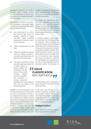 tomorrow’s unknowns, to avoid a            nologies, will generate significantly
situation where multiple systems           fewer implementation challenges
must be employed, or systems must          than one that requires a complete
be ripped out and replaced early in        architectural rethink.
their life-cycle.
                                           The range of operational infra-
The number of ‘known unknowns’             structures employed by financial
is considerable. Any system imple-         institutions also calls for a flexible
mented now must have the capa-             solution. It’s important to be able to
bility to accommodate:                     identify a solution that will fit around
                                           you, rather than one that acts as a
      Any amendments to FATCA              square peg made to fit a different-
      that come to light when it is        shaped hole.
      finalized, relating to imple-
      mentation dates, reporting           A modular solution carries signifi-
      requirements, indicia or addi-       cant benefits from this perspective.
      tional authorities                   For example, FATCA reporting re-
                                           quires the capture and reporting of
      Further developments to the          information that most firms hold, but
      IGAs                                 it may not be tracked and instantly
                                           accessible at present. Similarly, firms
      Different compliance require-        will be required to obtain and store
      ments for offices located in         static data on account holders that
      countries operating under dif-       has not previously been required
      ferent IGAs and local laws           and many will need to automate
                                           the withholding and depositing of
      The distinct possibility of other    tax. This can be integrated with the
      countries looking to implement       payments system to calculate tax
      a similar regime to
      ensure foreign tax
      compliance. For this            SOLVE
      reason, firms should           CLASSIFICATION,                                  	
      consider      flexible
      customer classifica-           NOT JUST FATCA
      tion methods, in-
      cluding rule-driven
      reporting and case remedia-          or withholdings, with a gateway to
      tion, that can adapt to the          open the door to tax and compli-
      requisite directive.                 ance reporting.

Flexibility is not only required to sup-   At the same time, though, it is im-
port future unknowns, but also when        portant to look for a solution that
it comes to the present. The key is        can handle FATCA compliance,
to understand the impact compli-           and indeed the whole classification
ance will have on existing systems         challenge end-to-end, rather than
and create a framework in which            point solutions that solve solely the
FATCA and other anticipated clas-          KYC or payments situations.
sification regulations can be imple-
mented. A solution that can slot           Intelligent solutions
in alongside existing systems and
processes, and leverage the capa-          Many financial institutions already
bilities of these existing core tech-      have huge experience and ex




www.dionglobal.com
 