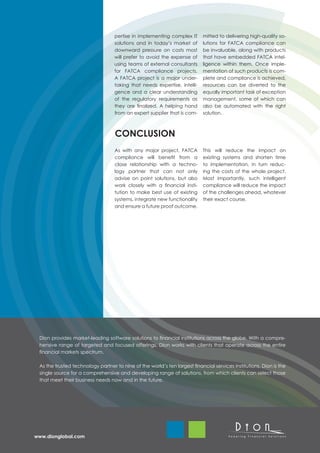 pertise in implementing complex IT       mitted to delivering high-quality so-
                                   solutions and in today’s market of       lutions for FATCA compliance can
                                   downward pressure on costs most          be invaluable, along with products
                                   will prefer to avoid the expense of      that have embedded FATCA intel-
                                   using teams of external consultants      ligence within them. Once imple-
                                   for FATCA compliance projects.           mentation of such products is com-
                                   A FATCA project is a major under-        plete and compliance is achieved,
                                   taking that needs expertise, intelli-    resources can be diverted to the
                                   gence and a clear understanding          equally important task of exception
                                   of the regulatory requirements as        management, some of which can
                                   they are finalized. A helping hand       also be automated with the right
                                   from an expert supplier that is com-     solution.



                                   CONCLUSION
                                   As with any major project, FATCA         This will reduce the impact on
                                   compliance will benefit from a           existing systems and shorten time
                                   close relationship with a techno-        to implementation, in turn reduc-
                                   logy partner that can not only           ing the costs of the whole project.
                                   advise on point solutions, but also      Most importantly, such intelligent
                                   work closely with a financial insti-     compliance will reduce the impact
                                   tution to make best use of existing      of the challenges ahead, whatever
                                   systems, integrate new functionality     their exact course.
                                   and ensure a future proof outcome.




 Dion provides market-leading software solutions to financial institutions across the globe. With a compre-
 hensive range of targeted and focused offerings, Dion works with clients that operate across the entire
 financial markets spectrum.
  
 As the trusted technology partner to nine of the world’s ten largest financial services institutions, Dion is the
 single source for a comprehensive and developing range of solutions, from which clients can select those
 that meet their business needs now and in the future.




www.dionglobal.com
 