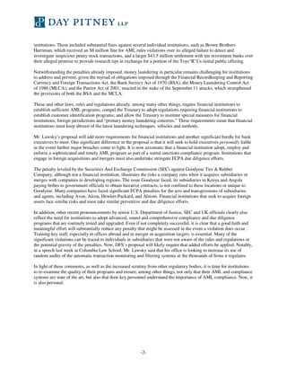 -2-
institutions. These included substantial fines against several individual institutions, such as Brown Brothers
Harriman, which received an $8 million fine for AML rules violations over its alleged failure to detect and
investigate suspicious penny stock transactions, and a larger $43.5 million settlement with ten investment banks over
their alleged promise to provide research tips in exchange for a portion of the Toys“R”Us initial public offering.
Notwithstanding the penalties already imposed, money laundering in particular remains challenging for institutions
to address and prevent, given the myriad of obligations imposed through the Financial Recordkeeping and Reporting
Currency and Foreign Transactions Act, the Bank Secrecy Act of 1970 (BSA), the Money Laundering Control Act
of 1986 (MLCA), and the Patriot Act of 2001, enacted in the wake of the September 11 attacks, which strengthened
the provisions of both the BSA and the MCLA.
These and other laws, rules and regulations already, among many other things, require financial institutions to
establish sufficient AML programs; compel the Treasury to adopt regulations requiring financial institutions to
establish customer identification programs; and allow the Treasury to institute special measures for financial
institutions, foreign jurisdictions and “primary money laundering concerns.” These requirements mean that financial
institutions must keep abreast of the latest laundering techniques, vehicles and methods.
Mr. Lawsky’s proposal will add more requirements for financial institutions and another significant hurdle for bank
executives to meet. One significant difference in the proposal is that it will seek to hold executives personally liable
in the event further major breaches come to light. It is now axiomatic that a financial institution adopt, employ and
enforce a sophisticated and timely AML program as part of a sound sanctions compliance program. Institutions that
engage in foreign acquisitions and mergers must also undertake stringent FCPA due diligence efforts.
The penalty leveled by the Securities And Exchange Commission (SEC) against Goodyear Tire & Rubber
Company, although not a financial institution, illustrates the risks a company runs when it acquires subsidiaries or
merges with companies in developing regions. The issue Goodyear faced, its subsidiaries in Kenya and Angola
paying bribes to government officials to obtain lucrative contracts, is not confined to these locations or unique to
Goodyear. Many companies have faced significant FCPA penalties for the acts and transgressions of subsidiaries
and agents, including Avon, Alcoa, Hewlett-Packard, and Alstom. Financial institutions that seek to acquire foreign
assets face similar risks and must take similar preventive and due diligence efforts.
In addition, other recent pronouncements by senior U.S. Department of Justice, SEC and UK officials clearly also
reflect the need for institutions to adopt advanced, sound and comprehensive compliance and due diligence
programs that are routinely tested and upgraded. Even if not completely successful, it is clear that a good faith and
meaningful effort will substantially reduce any penalty that might be assessed in the event a violation does occur.
Training key staff, especially in offices abroad and in merger or acquisition targets, is essential. Many of the
significant violations can be traced to individuals in subsidiaries that were not aware of the rules and regulations or
the potential gravity of the penalties. Now, DFS’s proposal will likely require that added efforts be applied. Notably,
in a speech last week at Columbia Law School, Mr. Lawsky said that his office is looking to increase its use of
random audits of the automatic transaction monitoring and filtering systems at the thousands of firms it regulates.
In light of these comments, as well as the increased scrutiny from other regulatory bodies, it is time for institutions
to re-examine the quality of their programs and ensure, among other things, not only that their AML and compliance
systems are state of the art, but also that their key personnel understand the importance of AML compliance. Now, it
is also personal.
 