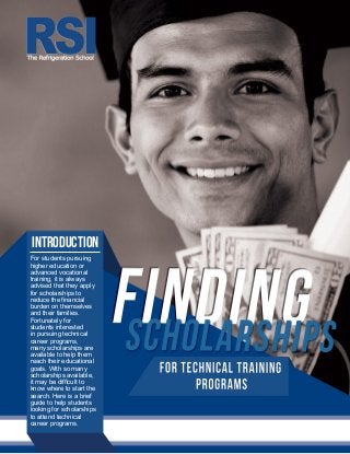 For students pursuing
higher education or
advanced vocational
training, it is always
advised that they apply
for scholarships to
reduce the financial
burden on themselves
and their families.
Fortunately for
students interested
in pursuing technical
career programs,
many scholarships are
available to help them
reach their educational
goals. With so many
scholarships available,
it may be difficult to
know where to start the
search. Here is a brief
guide to help students
looking for scholarships
to attend technical
career programs.
INTRODUCTION
 