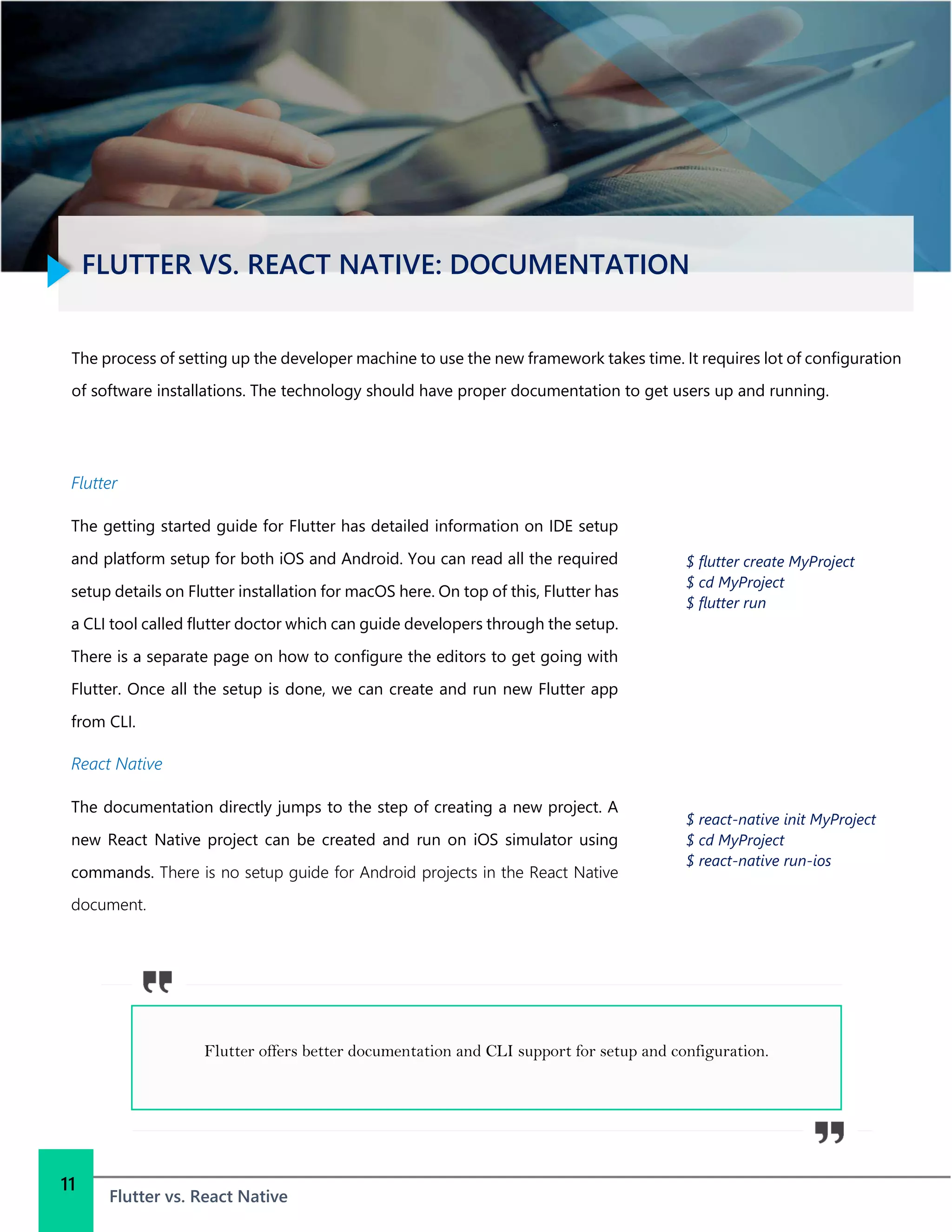 FLUTTER VS. REACT NATIVE: DOCUMENTATION
Flutter vs. React Native
11
The process of setting up the developer machine to use the new framework takes time. It requires lot of configuration
of software installations. The technology should have proper documentation to get users up and running.
Flutter
The getting started guide for Flutter has detailed information on IDE setup
and platform setup for both iOS and Android. You can read all the required
setup details on Flutter installation for macOS here. On top of this, Flutter has
a CLI tool called flutter doctor which can guide developers through the setup.
There is a separate page on how to configure the editors to get going with
Flutter. Once all the setup is done, we can create and run new Flutter app
from CLI.
React Native
The documentation directly jumps to the step of creating a new project. A
new React Native project can be created and run on iOS simulator using
commands. There is no setup guide for Android projects in the React Native
document.
$ flutter create MyProject
$ cd MyProject
$ flutter run
$ react-native init MyProject
$ cd MyProject
$ react-native run-ios
Flutter offers better documentation and CLI support for setup and configuration.
 