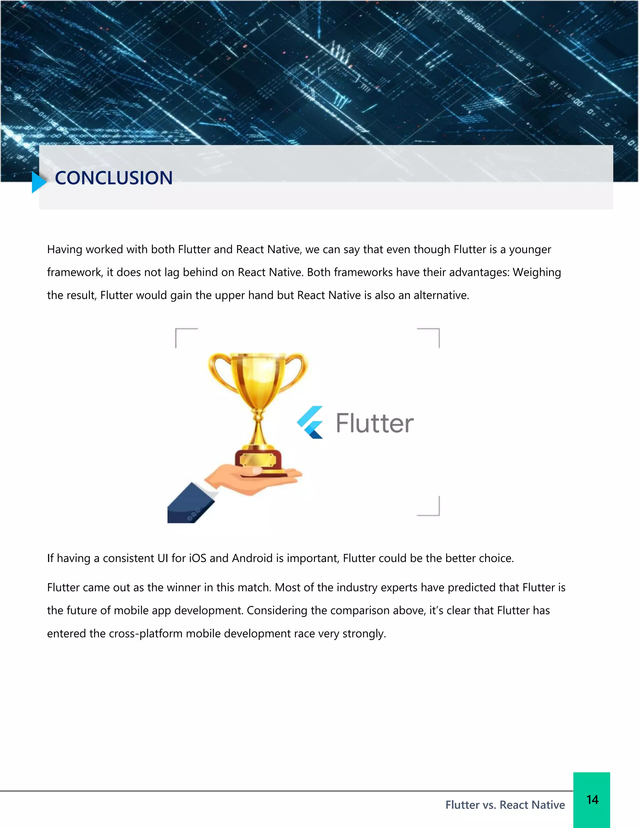 CONCLUSION
Flutter vs. React Native 14
Having worked with both Flutter and React Native, we can say that even though Flutter is a younger
framework, it does not lag behind on React Native. Both frameworks have their advantages: Weighing
the result, Flutter would gain the upper hand but React Native is also an alternative.
If having a consistent UI for iOS and Android is important, Flutter could be the better choice.
Flutter came out as the winner in this match. Most of the industry experts have predicted that Flutter is
the future of mobile app development. Considering the comparison above, it’s clear that Flutter has
entered the cross-platform mobile development race very strongly.
 