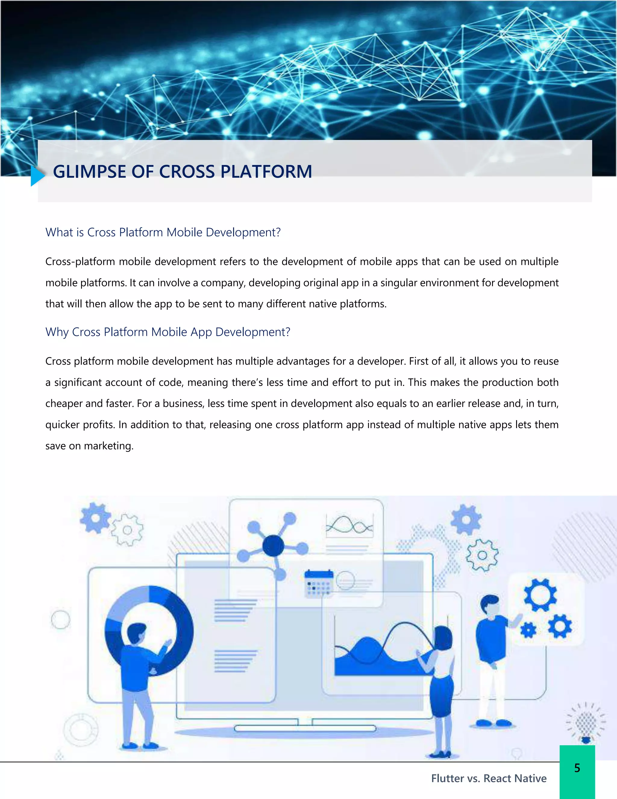 GLIMPSE OF CROSS PLATFORM
Flutter vs. React Native
What is Cross Platform Mobile Development?
Cross-platform mobile development refers to the development of mobile apps that can be used on multiple
mobile platforms. It can involve a company, developing original app in a singular environment for development
that will then allow the app to be sent to many different native platforms.
Why Cross Platform Mobile App Development?
Cross platform mobile development has multiple advantages for a developer. First of all, it allows you to reuse
a significant account of code, meaning there’s less time and effort to put in. This makes the production both
cheaper and faster. For a business, less time spent in development also equals to an earlier release and, in turn,
quicker profits. In addition to that, releasing one cross platform app instead of multiple native apps lets them
save on marketing.
5
 