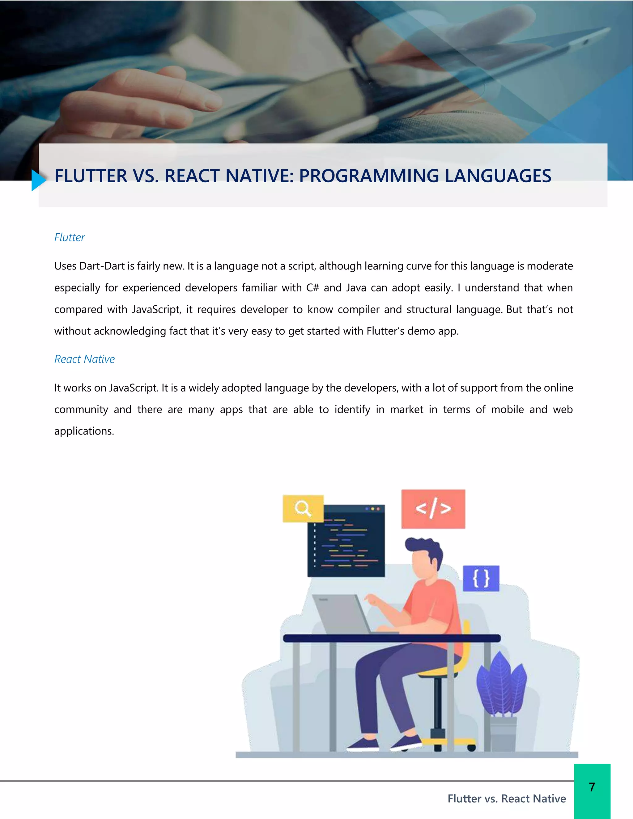 FLUTTER VS. REACT NATIVE: PROGRAMMING LANGUAGES
Flutter vs. React Native
7
Flutter
Uses Dart-Dart is fairly new. It is a language not a script, although learning curve for this language is moderate
especially for experienced developers familiar with C# and Java can adopt easily. I understand that when
compared with JavaScript, it requires developer to know compiler and structural language. But that’s not
without acknowledging fact that it’s very easy to get started with Flutter’s demo app.
React Native
It works on JavaScript. It is a widely adopted language by the developers, with a lot of support from the online
community and there are many apps that are able to identify in market in terms of mobile and web
applications.
 