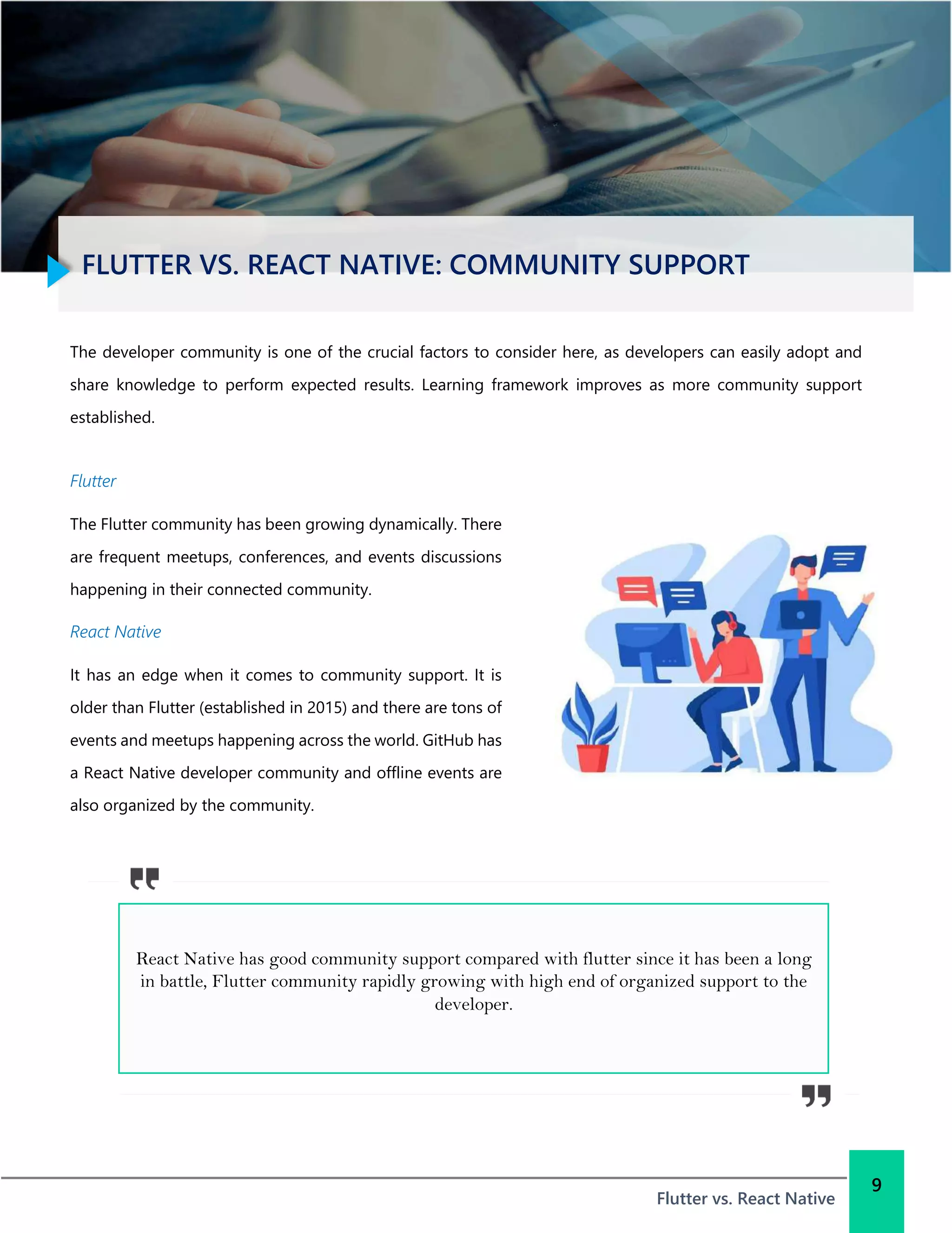 FLUTTER VS. REACT NATIVE: COMMUNITY SUPPORT
Flutter vs. React Native
9
The developer community is one of the crucial factors to consider here, as developers can easily adopt and
share knowledge to perform expected results. Learning framework improves as more community support
established.
Flutter
The Flutter community has been growing dynamically. There
are frequent meetups, conferences, and events discussions
happening in their connected community.
React Native
It has an edge when it comes to community support. It is
older than Flutter (established in 2015) and there are tons of
events and meetups happening across the world. GitHub has
a React Native developer community and offline events are
also organized by the community.
React Native has good community support compared with flutter since it has been a long
in battle, Flutter community rapidly growing with high end of organized support to the
developer.
 