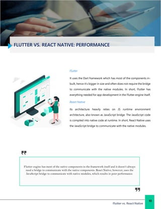 FLUTTER VS. REACT NATIVE: PERFORMANCE
Flutter vs. React Native
10
Flutter
It uses the Dart framework which has most of the components in-
built, hence it’s bigger in size and often does not require the bridge
to communicate with the native modules. In short, Flutter has
everything needed for app development in the Flutter engine itself.
React Native
Its architecture heavily relies on JS runtime environment
architecture, also known as JavaScript bridge. The JavaScript code
is compiled into native code at runtime. In short, React Native uses
the JavaScript bridge to communicate with the native modules.
Flutter engine has most of the native components in the framework itself and it doesn’t always
need a bridge to communicate with the native components. React Native, however, uses the
JavaScript bridge to communicate with native modules, which results in poor performance.
 
