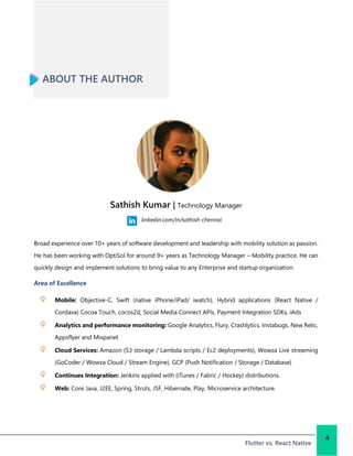 ABOUT THE AUTHOR
Broad experience over 10+ years of software development and leadership with mobility solution as passion.
He has been working with OptiSol for around 9+ years as Technology Manager – Mobility practice. He can
quickly design and implement solutions to bring value to any Enterprise and startup organization.
Area of Excellence
Mobile: Objective-C, Swift (native iPhone/iPad/ iwatch), Hybrid applications (React Native /
Cordava) Cocoa Touch, cocos2d, Social Media Connect APIs, Payment Integration SDKs, iAds
Analytics and performance monitoring: Google Analytics, Flury, Crashlytics, Instabugs, New Relic,
Appsflyer and Mixpanel.
Cloud Services: Amazon (S3 storage / Lambda scripts / Ec2 deployments), Wowza Live streaming
(GoCoder / Wowza Cloud / Stream Engine). GCP (Push Notification / Storage / Database)
Continues Integration: Jenkins applied with (iTunes / Fabric / Hockey) distributions.
Web: Core Java, J2EE, Spring, Struts, JSF, Hibernate, Play, Microservice architecture.
Flutter vs. React Native
4
Sathish Kumar | Technology Manager
linkedin.com/in/sathish-chennai
 