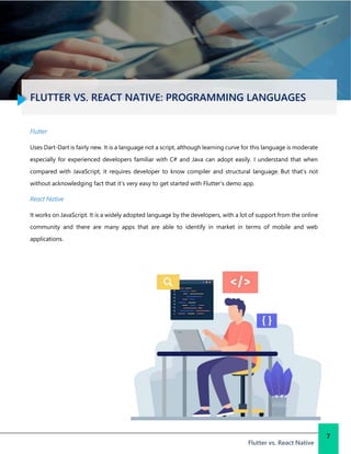 FLUTTER VS. REACT NATIVE: PROGRAMMING LANGUAGES
Flutter vs. React Native
7
Flutter
Uses Dart-Dart is fairly new. It is a language not a script, although learning curve for this language is moderate
especially for experienced developers familiar with C# and Java can adopt easily. I understand that when
compared with JavaScript, it requires developer to know compiler and structural language. But that’s not
without acknowledging fact that it’s very easy to get started with Flutter’s demo app.
React Native
It works on JavaScript. It is a widely adopted language by the developers, with a lot of support from the online
community and there are many apps that are able to identify in market in terms of mobile and web
applications.
 