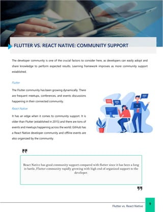 FLUTTER VS. REACT NATIVE: COMMUNITY SUPPORT
Flutter vs. React Native
9
The developer community is one of the crucial factors to consider here, as developers can easily adopt and
share knowledge to perform expected results. Learning framework improves as more community support
established.
Flutter
The Flutter community has been growing dynamically. There
are frequent meetups, conferences, and events discussions
happening in their connected community.
React Native
It has an edge when it comes to community support. It is
older than Flutter (established in 2015) and there are tons of
events and meetups happening across the world. GitHub has
a React Native developer community and offline events are
also organized by the community.
React Native has good community support compared with flutter since it has been a long
in battle, Flutter community rapidly growing with high end of organized support to the
developer.
 