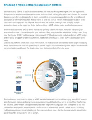 Choosing a mobile enterprise application platform

Before evaluating MEAPs, an organization should check the need and efficacy of having MEAP in the organization.
Many enterprise application vendors deliver mobile versions of their full-fledged products and offerings. For example,
Salesforce.com offers mobile apps for its clients compatible to every mobile device platforms. For several tailored
applications or off-the-shelf solution, the best way is to guide the users to relevant mobile app stores based on the
device and operating system that they use. If custom apps are involved, one might have to deploy multiple
applications based on the supporting device platforms. Here, a MEAP solution makes absolute business sense.

The mobile device market is full of device makers and operating systems for mobile. Hence the first priority for
enterprises is to have a compatible app for most platforms. Many enterprises have adopted the strategy called "Bring
Your Own Device (BYOD)" mobile strategy. Enterprises with BYOD policies need to evaluate and check MEAP vendors
on their ability to support varied mobile platforms. Additionally, one should be sure if MEAP is able to adapt to the
newer
versions and platforms which are in vogue in the market. The mobile market is more like a volatile target where every
MEAP vendor should be swift and agile enough to provide support to the latest offerings after they are made available.
electronic health record format. The data is mined from the trends collected from the server.




The development environment provided by MEAP needs to be evaluated and tested thoroughly. Many MEAP vendors
also offer custom features and comprehensive development capabilities but they vary in terms of how the offerings
are delivered. Some vendors are dependent on proprietary programming languages while some prefer to use web
development languages for delivering MEAP customizations. If an enterprise opts for a MEAP product to simplify
mobile app development for varied platforms, then one must clearly ensure that the chosen product is aligned to the
capabilities of the end users who will be using it.
 
